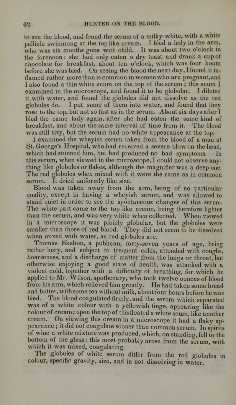 to see the blood, and found the serum of a milky-white, with a white pellicle swimming at the top like cream. I bled a lady in the arm, who w as six months gone with child. It was about two o'clock in the forenoon: she had only eaten a dry toast and drank a cup of chocolate for breakfast, about ten o'clock, which was four hours before she was bled. On seeing the blood the next day, I found it in- flamed rather more than is common in women who are pregnant, and I also found a thin white scum on the top of the serum ; this scum I examined in the microscope, and found it to be globular. I diluted it with water, and found the globules did not dissolve as the red globules do. I put some of them into water, and found that they rose to the top, but not so fast as in the serum. About six days after I bled the same lady again, after she had eaten the same kind of breakfast, and about the same interval of time from it. The blood was still sizy, but the serum had no white appearance at the top. I examined the wheyish serum taken from the blood of a man at St. George's Hospital, who had received a severe blow on the head, which had stunned him, but had produced no bad symptoms. In this serum, when viewed in the microscope, I could not observe any- thing like globules or flakes, although the magnifier was a deep one. The red globules when mixed with it were the same as in common serum. It dried uniformly like size. Blood was taken away from the arm, being of no particular quality, except in having a wheyish serum, and was allowed to stand quiet in order to see the spontaneous changes of this serum. The white part came to the top like cream, being therefore lighter than the serum, and was very white when collected. When viewed in a microscope it was plainly globular, but the globules were smaller than those of red blood. They did not seem to be dissolved when mixed with water, as red globules are. Thomas Skelton, a publican, forty-seven years of age, being rather lusty, and subject to frequent colds, attended with coughs, hoarseness, and a discharge of matter from the lungs or throat, but otherwise enjoying a good state of health, was attacked with a violent cold, together with a difficulty of breathing, for which he applied to Mr. Wilson, apothecary, who took twelve ounces of blood from his arm, which relieved him greatly. He had taken some bread and butter, with some tea without milk, about four hours before he was bled. The blood coagulated firmly, and the serum which separated was of a white colour with a yellowish tinge, appearing like the colour of cream; upon the top of thisfloated a white scum, like another cream. On viewing this cream in a microscope it had a flaky ap- pearance ; it did not coagulate sooner than common serum. In spirits of wine a white mixture was produced, which, on standing, fell to the bottom of the glass: this most probably arose from the serum, with which it was mixed, coagulating. The globules of white serum differ from the red globules in colour, specific gravity, size, and in not dissolving in water.