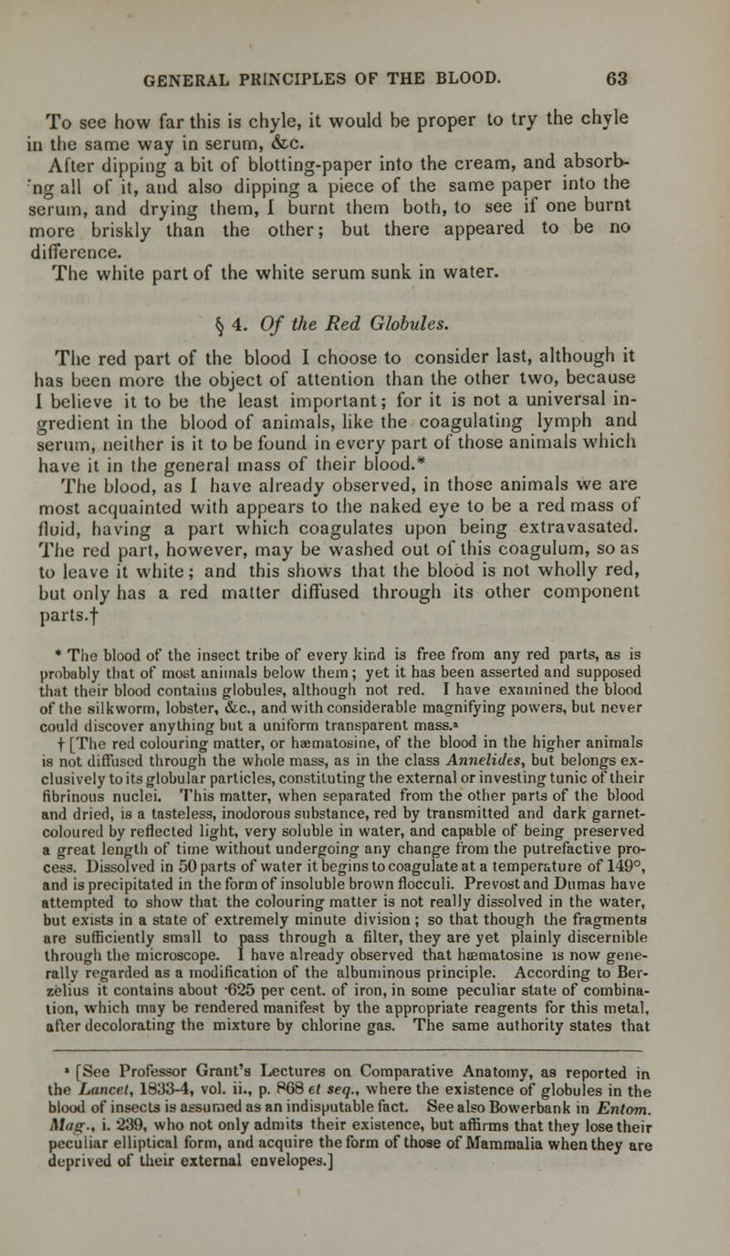 To see how far this is chyle, it would be proper to try the chyle in the same way in serum, &c. After dipping a bit of blotting-paper into the cream, and absorb- 'ng all of it, and also dipping a piece of the same paper into the serum, and drying them, I burnt them both, to see if one burnt more briskly than the other; but there appeared to be no difference. The white part of the white serum sunk in water. § 4. Of the Red Globules. The red part of the blood I choose to consider last, although it has been more the object of attention than the other two, because 1 believe it to be the least important; for it is not a universal in- gredient in the blood of animals, like the coagulating lymph and serum, neither is it to be found in every part of those animals which have it in the general mass of their blood.* The blood, as I have already observed, in those animals we are most acquainted with appears to the naked eye to be a red mass of fluid, having a part which coagulates upon being extravasated. The red part, however, may be washed out of this coagulum, so as to leave it white; and this shows that the blood is not wholly red, but only has a red matter diffused through its other component parts.f * The blood of the insect tribe of every kind is free from any red parts, as is probably that of most animals below them; yet it has been asserted and supposed that their blood contains globules, although not red. I have examined the blood of the silkworm, lobster, &c., and with considerable magnifying powers, but never could discover anything but a uniform transparent mass.* t [The red colouring matter, or haematosine, of the blood in the higher animals is not diffused through the whole mass, as in the class Annelides, but belongs ex- clusively to its globular particles, constituting the external or investing tunic of their fibrinous nuclei. This matter, when separated from the other parts of the blood and dried, is a tasteless, inodorous substance, red by transmitted and dark garnet- coloured by reflected light, very soluble in water, and capable of being preserved a great length of time without undergoing any change from the putrefactive pro- cess. Dissolved in 50 parts of water it begins to coagulate at a temperature of 149°, and is precipitated in the form of insoluble brown flocculi. Prevost and Dumas have attempted to show that the colouring matter is not really dissolved in the water, but exists in a state of extremely minute division; so that though the fragments are sufficiently small to pass through a filter, they are yet plainly discernible through the microscope. I have already observed that haematosine is now gene- rally regarded as a modification of the albuminous principle. According to Ber- zelius it contains about -625 per cent, of iron, in some peculiar state of combina- tion, which may be rendered manifest by the appropriate reagents for this metal, after decolorating the mixture by chlorine gas. The same authority states that 1 [See Professor Grant's Lectures on Comparative Anatomy, as reported in the Lancet, 1833-4, vol. ii., p. 868 et seq., where the existence of globules in the blood of insects is assumed as an indisputable fact. See also Bowerbank in Entom. Mas:-, i. 239, who not only admits their existence, but affirms that they lose their peculiar elliptical form, and acquire the form of those of Mammalia when they are deprived of their external envelopes.]