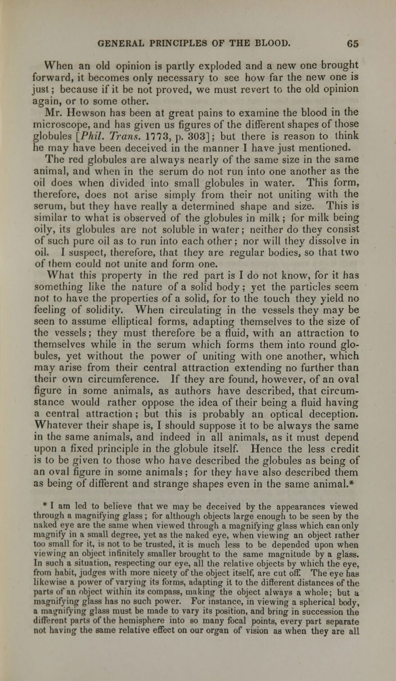When an old opinion is partly exploded and a new one brought forward, it becomes only necessary to see how far the new one is just; because if it be not proved, we must revert to the old opinion again, or to some other. Mr. Hewson has been at great pains to examine the blood in the microscope, and has given us figures of the different shapes of those globules [Phil. Trans. 1773, p. 303]; but there is reason to think he may have been deceived in the manner I have just mentioned. The red globules are always nearly of the same size in the same animal, and when in the serum do not run into one another as the oil does when divided into small globules in water. This form, therefore, does not arise simply from their not uniting with the serum, but they have really a determined shape and size. This is similar to what is observed of the globules in milk; for milk being oily, its globules are not soluble in water; neither do they consist of such pure oil as to run into each other; nor will they dissolve in oil. I suspect, therefore, that they are regular bodies, so that two of them could not unite and form one. What this property in the red part is I do not know, for it has something like the nature of a solid body; yet the particles seem not to have the properties of a solid, for to the touch they yield no feeling of solidity. When circulating in the vessels they may be seen to assume elliptical forms, adapting themselves to the size of the vessels; they must therefore be a fluid, with an attraction to themselves while in the serum which forms them into round glo- bules, yet without the power of uniting with one another, which may arise from their central attraction extending no further than their own circumference. If they are found, however, of an oval figure in some animals, as authors have described, that circum- stance would rather oppose the idea of their being a fluid having a central attraction ; but this is probably an optical deception. Whatever their shape is, I should suppose it to be always the same in the same animals, and indeed in all animals, as it must depend upon a fixed principle in the globule itself. Hence the less credit is to be given to those who have described the globules as being of an oval figure in some animals; for they have also described them as being of different and strange shapes even in the same animal.* * I am led to believe that we may be deceived by the appearances viewed through a magnifying glass; for although objects large enough to be seen by the naked eye are the same when viewed through a magnifying glass which can only magnify in a small degree, yet as the naked eye, when viewing an object rather too small for it, is not to be trusted, it is much less to be depended upon when viewing an object infinitely smaller brought to the same magnitude by a glass. In such a situation, respecting our eye, all the relative objects by which the eye, from habit, judges with more nicety of the object itself, are cut off! The eye has likewise a power of varying its forms, adapting it to the different distances of the parts of an object within its compass, making the object always a whole; but a magnifying glass has no such power. For instance, in viewing a spherical body, a magnifying glass must be made to vary its position, and bring in succession the different parts of the hemisphere into so many focal points, every part separate not having the same relative effect on our organ of vision as when they are all