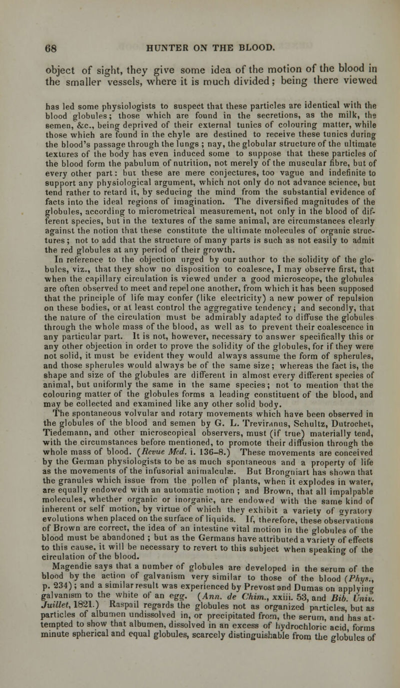 object of sight, they give some idea of the motion of the blood in the smaller vessels, where it is much divided; being there viewed has led some physiologists to suspect that these particles are identical with the blood globules; those which are found in the secretions, as the milk, the eemen, &c, being deprived of their external tunics of colouring matter, while those which are found in the chyle are destined to receive these tunics during the blood's passage through the lungs ; nay, the globular structure of the ultimate textures of the body has even induced some to suppose that these particles of the blood form the pabulum of nutrition, not merely of the muscular fibre, but of every other part: hut these are mere conjectures, too vague and indefinite to support any physiological argument, which not only do not advance science, but tend rather to retard it, by seducing the mind from the substantial evidence of facts into the ideal regions of imagination. The diversified magnitudes of the globules, according to micrometrical measurement, not only in the blood of dif- ferent species, but in the textures of the same animal, are circumstances clearly against the notion that these constitute the ultimate molecules of organic struc- tures ; not to add that the structure of many parts is such as not easily to admit the red globules at any period of their growth. In reference to the objection urged by our author to the solidity of the glo- bules, viz., that they show no disposition to coalesce, I may observe first, that when the capillary circulation is viewed under a good microscope, the globules are often observed to meet and repel one another, from which it has been supposed that the principle of life may confer (like electricity) a new power of repulsion on these bodies, or at least control the aggregative tendency; and secondly, that the nature of the circulation must be admirably adapted to diffuse the globules through the whole mass of the blood, as well as to prevent their coalescence in any particular part. It is not, however, necessary to answer specifically this or any other objection in order to prove the solidity of the globules, for if they were not solid, it must be evident they would always assume the form of spherules, and those spherules would always be of the same size; whereas the fact is, the shape and size of the globules are different in almost every different species of animal, but uniformly the same in the same species; not to mention that the colouring matter of the globules forms a leading constituent of the blood, and may be collected and examined like any other solid body. The spontaneous volvular and rotary movements which have been observed in the globules of the blood and semen by G. L. Treviranus, Schultz, Dutrochet, Tiedernann, and other microscopical observers, must (if true) materially tend, with the circumstances before mentioned, to promote their diffusion through the whole mass of blood. (Revue Med. i. 136-8.) These movements are conceived by the German physiologists to be as much spontaneous and a property of life as the movements of the infusorial animalculee. But Brongniart has shown that the granules which issue from the pollen of plants, when it explodes in water, are equally endowed with an automatic motion ; and Brown, that all impalpable molecules, whether organic or inorganic, are endowed with the same kind of inherent or self motion, by virtue of which they exhibit a variety of wyratory evolutions when placed on the surface of liquids. If, therefore, these observations of Brown are correct, the idea of an intestine vital motion in the globules of the blood must be abandoned ; but as the Germans have attributed a variety of effects to this cause, it will be necessary to revert to this subject when speaking of the circulation of the blood. Magendie says that a number of globules are developed in the serum of the blood by the action of galvanism very similar to those of the blood (Phyn., p. 234); and a similar result was experienced by Prevostand Dumas on applying galvanism to the white of an egg. (Ann. de Chim., xxiii. 53, and Bib. Univ. Juillet, 1821.) Raspail regards the globules not as organized particles, but as particles of albumen undissolved in, or precipitated from, the serum, andhas at- tempted to show that albumen, dissolved in an excess of hydrochloric acid form9 minute spherical and equal globules, scarcely distinguishable from the globules of