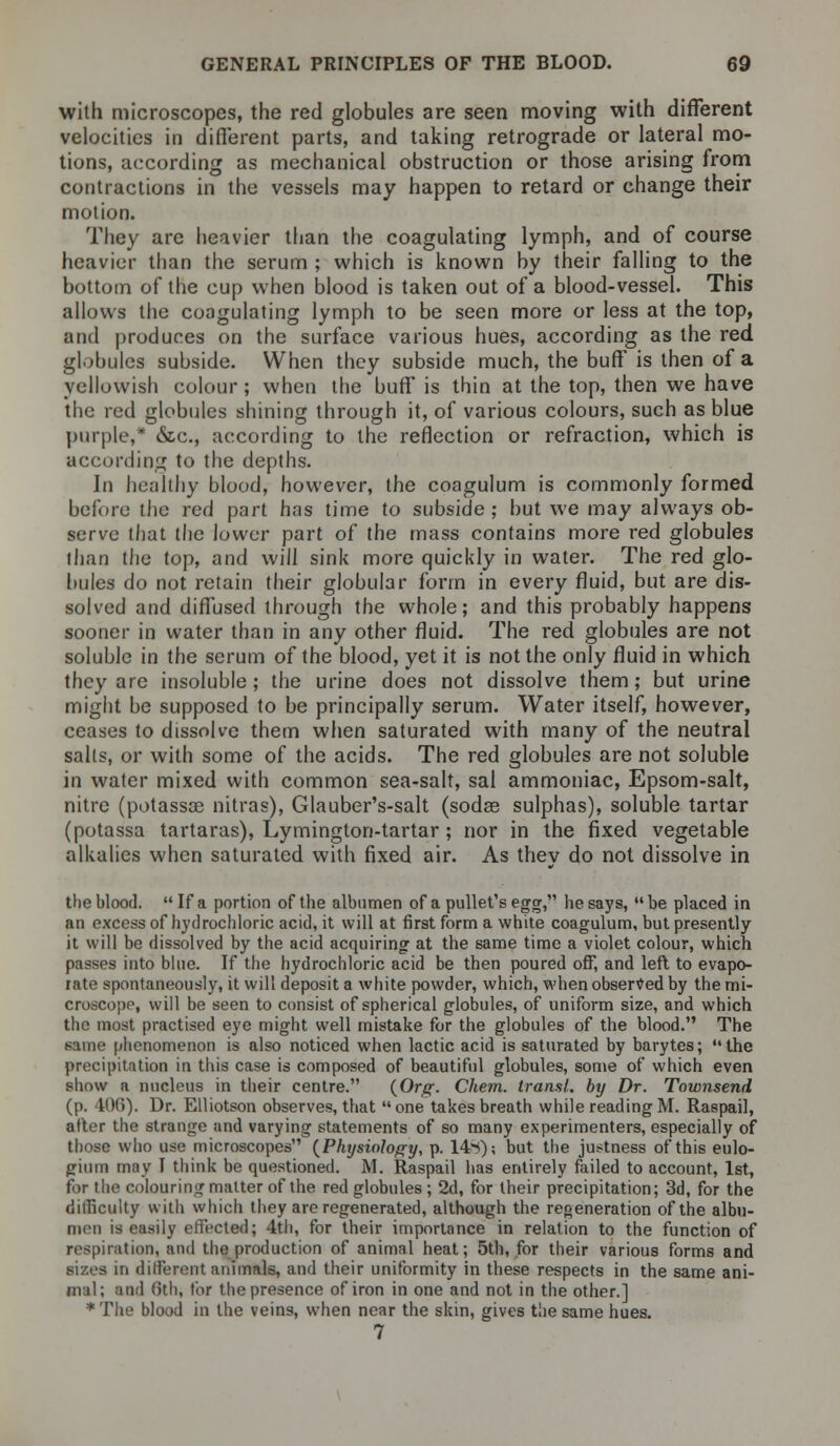 with microscopes, the red globules are seen moving with different velocities in different parts, and taking retrograde or lateral mo- tions, according as mechanical obstruction or those arising from contractions in the vessels may happen to retard or change their motion. They are heavier than the coagulating lymph, and of course heavier than the serum ; which is known by their falling to the bottom of the cup when blood is taken out of a blood-vessel. This allows the coagulating lymph to be seen more or less at the top, and produces on the surface various hues, according as the red globules subside. When they subside much, the buff is then of a yellowish colour ; when the buff is thin at the top, then we have the red globules shining through it, of various colours, such as blue purple,* &c, according to the reflection or refraction, which is according to the depths. In healthy blood, however, the coagulum is commonly formed before the red part has time to subside ; but we may always ob- serve that the lower part of the mass contains more red globules than the top, and will sink more quickly in water. The red glo- bules do not retain their globular form in every fluid, but are dis- solved and diffused through the whole; and this probably happens sooner in water than in any other fluid. The red globules are not soluble in the serum of the blood, yet it is not the only fluid in which they are insoluble; the urine does not dissolve them; but urine might be supposed to be principally serum. Water itself, however, ceases to dissolve them when saturated with many of the neutral salts, or with some of the acids. The red globules are not soluble in water mixed with common sea-salt, sal ammoniac, Epsom-salt, nitre (potassoc nitras), Glauber's-salt (sodse sulphas), soluble tartar (potassa tartaras), Lymington-tartar ; nor in the fixed vegetable alkalies when saturated with fixed air. As they do not dissolve in the blood.  If a portion of the albumen of a pullet's egg, he says,  be placed in an excess of hydrochloric acid, it will at first form a white coagulum, but presently it will be dissolved by the acid acquiring at the same time a violet colour, which passes into blue. If the hydrochloric acid be then poured off, and left to evapo- rate spontaneously, it will deposit a white powder, which, when observed by the mi- croscope, will be seen to consist of spherical globules, of uniform size, and which the most practised eye might well mistake for the globules of the blood. The same phenomenon is also noticed when lactic acid is saturated by barytes; the precipitation in this case is composed of beautiful globules, some of which even show a nucleus in their centre. {Org. Chem. transl. by Dr. Townsend (p. 406). Dr. Elliotson observes, that one takes breath while readingM. Raspail, after the strange and varying statements of so many experimenters, especially of those who use microscopes {Physiology, p. 14>i); but the justness of this eulo- gium may I think be questioned. M. Raspail has entirely failed to account, 1st, for the colouring matter of the red globules; 2d, for their precipitation; 3d, for the difficulty with which they are regenerated, although the regeneration of the albu- men is easily effected; 4th, for their importance in relation to the function of respiration, and the production of animal heat; 5th, for their various forms and sizes in different animals, and their uniformity in these respects in the same ani- mal; and (ith, tor the presence of iron in one and not in the other.] * The blood in the veins, when near the skin, gives the same hues. 7