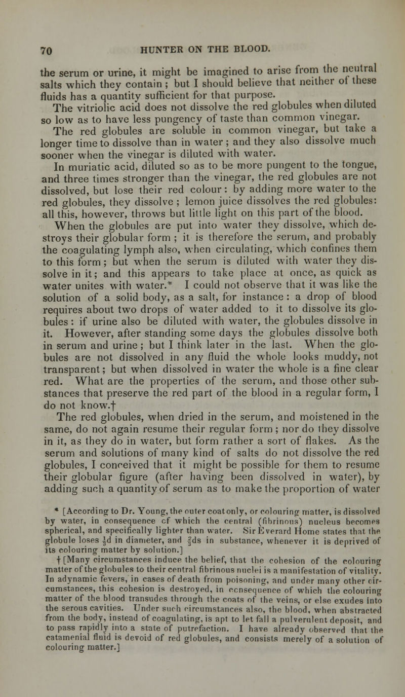 the serum or urine, it might be imagined to arise from the neutral salts which they contain ; but I should believe that neither ot these fluids has a quantity sufficient for that purpose. The vitriolic acid does not dissolve the red globules when diluted so low as to have less pungency of taste than common vinegar. The red globules are soluble in common vinegar, but take a longer time to dissolve than in water; and they also dissolve much sooner when the vinegar is diluted with water. In muriatic acid, diluted so as to be more pungent to the tongue, and three times stronger than the vinegar, the red globules are not dissolved, but lose their red colour: by adding more water to the red globules, they dissolve ; lemon juice dissolves the red globules: all this, however, throws but little light on this part of the blood. When the globules are put into water they dissolve, which de- stroys their globular form ; it is therefore the serum, and probably the coagulating lymph also, when circulating, which confines them to this form; but when the serum is diluted with water they dis- solve in it; and this appears to take place at once, as quick as water unites with water.* I could not observe that it was like the solution of a solid body, as a salt, for instance : a drop of blood requires about two drops of water added to it to dissolve its glo- bules : if urine also be diluted with water, the globules dissolve in it. However, after standing some days the globules dissolve both in serum and urine ; but I think later in the last. When the glo- bules are not dissolved in any fluid the whole looks muddy, not transparent; but when dissolved in water the whole is a fine clear red. What are the properties of the serum, and those other sub- stances that preserve the red part of the blood in a regular form, I do not know.f The red globules, when dried in the serum, and moistened in the same, do not again resume their regular form; nor do ihey dissolve in it, as they do in water, but form rather a sort of flakes. As the serum and solutions of many kind of salts do not dissolve the red globules, I conceived that it might be possible for them to resume their globular figure (after having been dissolved in water), by adding such a quantity of serum as to make the proportion of water * [According to Dr. Young, the outer coatonly, or colouring matter, is dissolved by water, in consequence cf which the central (fibrinous) nucleus hecomes spherical, and specifically lighter than water. SirEverard Home states that, the globule loses ^d in diameter, and |ds in substance, whenever it is deprived of its colouring matter by solution.] f [Many circumstances induce the belief, that the cohesion of the colouring matter of the globules to their central fibrinous nuclei is a manifestation of vitality! In adynamic fevers, in cases of death from poisoning, and under many other cir- cumstances, this cohesion is destroyed, in consequence of which the colouring matter of the blood transudes through the coats of the veins, or else exudes into the serous cavities. Under such circumstances also, the blood, when abstracted from the body, instead of coagulating, is apt to let fall a pulverulent deposit, and to pass rapidly into a state of putrefaction. I have already observed that the catamenial fluid is devoid of red globules, and consists merely of a solution of colouring matter.]