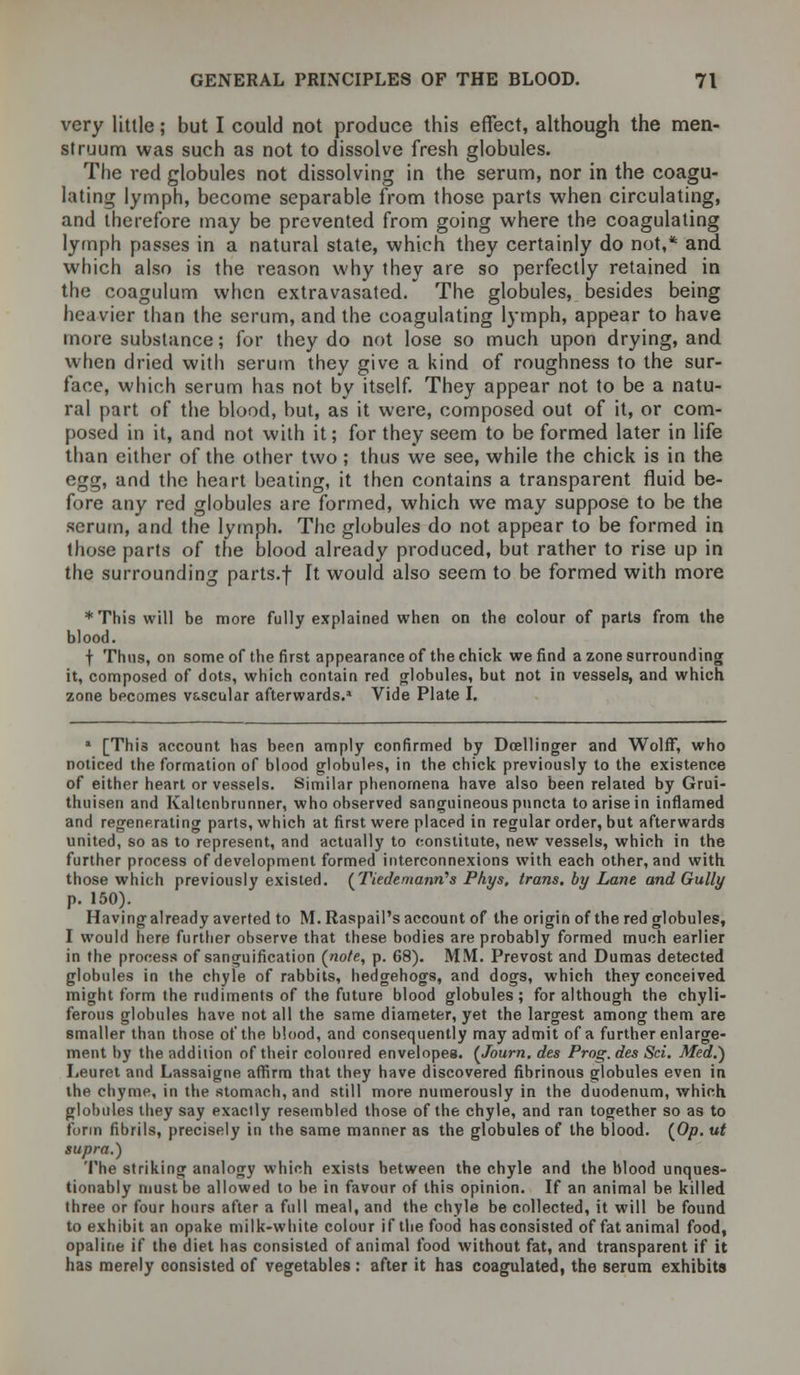 very little; but I could not produce this effect, although the men- struum was such as not to dissolve fresh globules. The red globules not dissolving in the serum, nor in the coagu- lating lymph, become separable from those parts when circulating, and therefore may be prevented from going where the coagulating lymph passes in a natural state, which they certainly do not,* and which also is the reason why they are so perfectly retained in the coagulum when extravasated. The globules, besides being heavier than the serum, and the coagulating lymph, appear to have more substance; for they do not lose so much upon drying, and when dried with serum they give a kind of roughness to the sur- face, which serum has not by itself. They appear not to be a natu- ral part of the blood, but, as it were, composed out of it, or com- posed in it, and not with it; for they seem to be formed later in life than either of the other two ; thus we see, while the chick is in the egg, and the heart beating, it then contains a transparent fluid be- fore any red globules are formed, which we may suppose to be the serum, and the lymph. The globules do not appear to be formed in those parts of the blood already produced, but rather to rise up in the surrounding parts.f It would also seem to be formed with more *This will be more fully explained when on the colour of parts from the blood. t Thus, on some of the first appearance of the chick we find a zone surrounding it, composed of dots, which contain red globules, but not in vessels, and which zone bpcomes vascular afterwards.* Vide Plate I. * [This account has been amply confirmed by Doellinger and Wolff, who noticed the formation of blood globules, in the chick previously to the existence of either heart or vessels. Similar phenomena have also been related by Grui- thuisen and Kaltenbrunner, who observed sanguineous pnncta to arise in inflamed and regenerating parts, which at first were placed in regular order, but afterwards united, so as to represent, and actually to constitute, new vessels, which in the further process of development formed interconnexions with each other, and with those which previously existed. ('Piede mannas Phys, trans, by Lane and Gully p. 150). Having already averted to M.Raspail's account of the origin of the red globules, I would here further observe that these bodies are probably formed much earlier in the process of sanguification (note, p. 68). MM. Prevost and Dumas detected globules in the chyle of rabbits, hedgehogs, and dogs, which they conceived might form the rudiments of the future blood globules; for although the chyli- ferous globules have not all the same diameter, yet the largest among them are smaller than those of the blood, and consequently may admit of a further enlarge- ment by the addition of their coloured envelopes. (Journ. des Prog, des Sci. Med.) Leuret and Lassaigne affirm that they have discovered fibrinous globules even in the chyme, in the stomach, and still more numerously in the duodenum, which globules they say exacily resembled those of the chyle, and ran together so as to form fibrils, precisely in the same manner as the globules of the blood. (0/). ut supra.) The striking analogy which exists between the chyle and the blood unques- tionably must be allowed to be in favour of this opinion. If an animal be killed three or four hours after a full meal, and the chyle be collected, it will be found to exhibit an opake milk-white colour if the food has consisted of fat animal food, opaline if the diet has consisted of animal food without fat, and transparent if it has merely consisted of vegetables : after it has coagulated, the serum exhibits