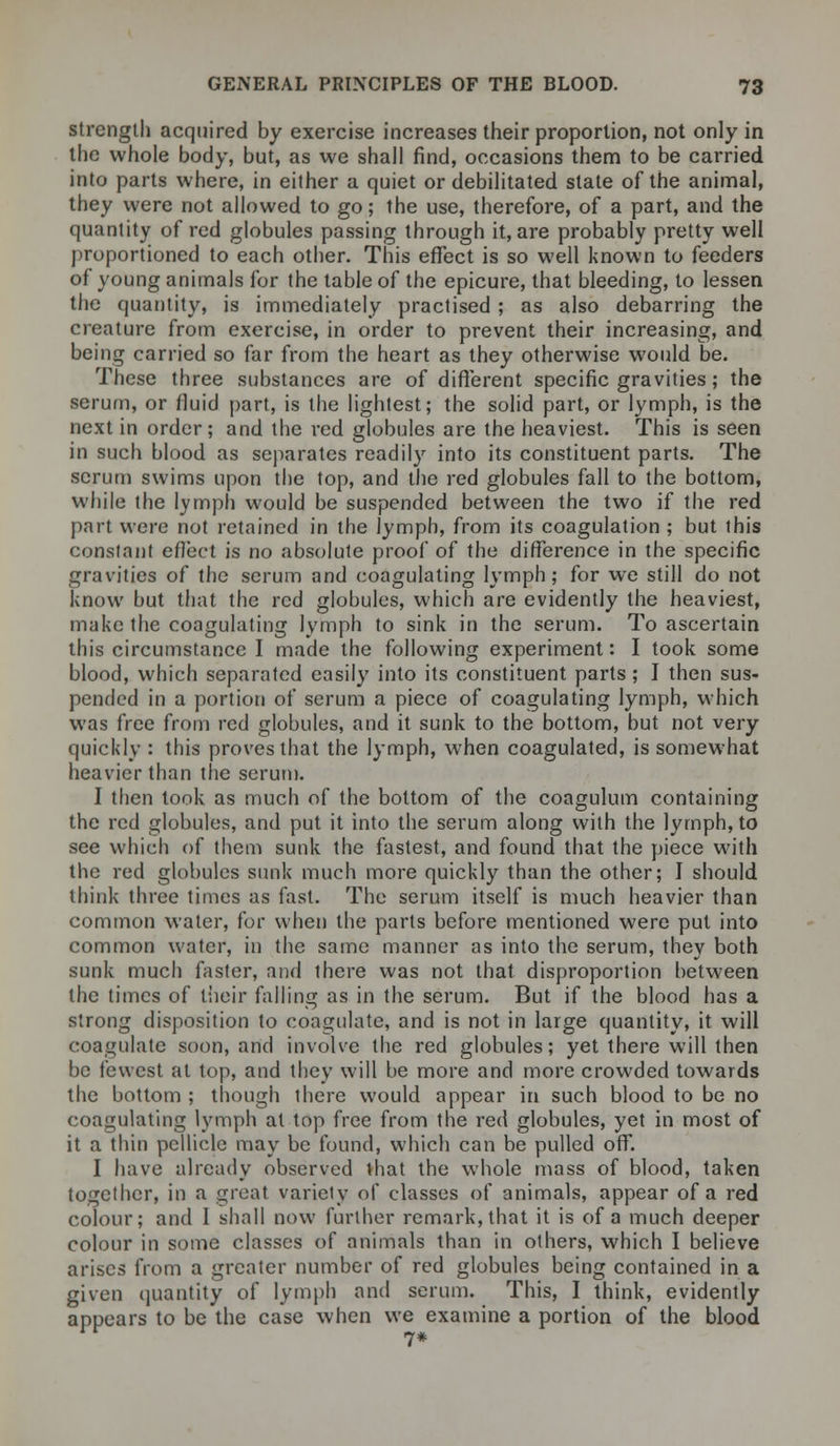 strength acquired by exercise increases their proportion, not only in the whole body, but, as we shall find, occasions them to be carried into parts where, in either a quiet or debilitated state of the animal, they were not allowed to go; the use, therefore, of a part, and the quantity of red globules passing through it, are probably pretty well proportioned to each other. This effect is so well known to feeders of young animals for the table of the epicure, that bleeding, to lessen the quantity, is immediately practised; as also debarring the creature from exercise, in order to prevent their increasing, and being carried so far from the heart as they otherwise would be. These three substances are of different specific gravities; the serum, or fluid part, is the lightest; the solid part, or lymph, is the next in order; and the red globules are the heaviest. This is seen in such blood as separates readily into its constituent parts. The scrum swims upon the top, and the red globules fall to the bottom, while the lymph would be suspended between the two if the red part were not retained in the lymph, from its coagulation ; but this constant effect is no absolute proof of the difference in the specific gravities of the serum and coagulating lymph; for we still do not know but that the red globules, which are evidently the heaviest, make the coagulating lymph to sink in the serum. To ascertain this circumstance I made the following experiment: I took some blood, which separated easily into its constituent parts ; I then sus- pended in a portion of serum a piece of coagulating lymph, which was free from red globules, and it sunk to the bottom, but not very quickly : this proves that the lymph, when coagulated, is somewhat heavier than the serum. I then took as much of the bottom of the coagulum containing the red globules, and put it into the serum along with the lymph, to see which of them sunk the fastest, and found that the piece with the red globules sunk much more quickly than the other; I should think three times as fast. The serum itself is much heavier than common water, for when the parts before mentioned were put into common water, in the same manner as into the serum, they both sunk much faster, and there was not that disproportion between the times of their falling as in the serum. But if the blood has a strong disposition to coagulate, and is not in large quantity, it will coagulate soon, and involve the red globules; yet there will then be fewest at top, and they will be more and more crowded towards the bottom ; though there would appear in such blood to be no coagulating lymph at top free from the red globules, yet in most of it a thin pellicle may be found, which can be pulled off. I have already observed that the whole mass of blood, taken together, in a great variety of classes of animals, appear of a red colour; and I shall now further remark, that it is of a much deeper colour in some classes of animals than in others, which I believe arises from a greater number of red globules being contained in a given quantity of lymph and serum. This, I think, evidently appears to be the case when we examine a portion of the blood 7*
