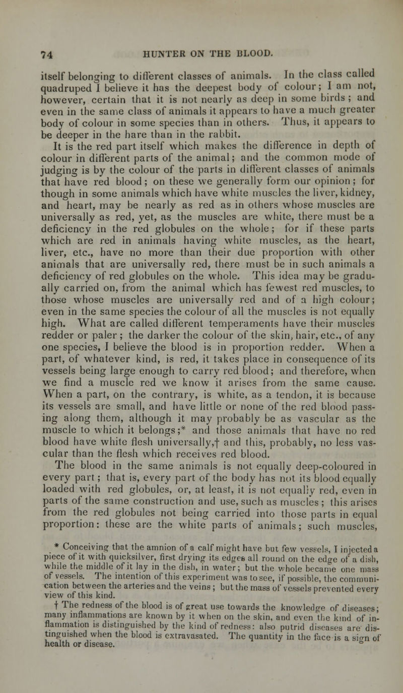 itself belonging to different classes of animals. In the class called quadruped I believe it has the deepest body of colour; I am not, however, certain that it is not nearly as deep in some birds ; and even in the same class of animals it appears to have a much greater body of colour in some species than in others. Thus, it appears to be deeper in the hare than in the rabbit. It is the red part itself which makes the difference in depth of colour in different parts of the animal; and the common mode of judging is by the colour of the parts in different classes of animals that have red blood; on these we generally form our opinion; for though in some animals which have white muscles the liver, kidney, and heart, may be nearly as red as in others whose muscles are universally as red, yet, as the muscles are white, there must be a deficiency in the red globules on the whole; for if these parts which are red in animals having white muscles, as the heart, liver, etc., have no more than their due proportion with other animals that are universally red, there must be in such animals a deficiency of red globules on the whole. This idea may be gradu- ally carried on, from the animal which has fewest red muscles, to those whose muscles are universally red and of a high colour; even in the same species the colour of all the muscles is not equally high. What are called different temperaments have their muscles redder or paler ; the darker the colour of the skin, hair, etc., of any one species, I believe the blood is in proportion redder. When a part, of whatever kind, is red, it takes place in consequence of its vessels being large enough to carry red blood; and therefore, when we find a muscle red we know it arises from the same cause. When a part, on the contrary, is white, as a tendon, it is because its vessels are small, and have little or none of the red blood pass- ing along them, although it may probably be as vascular as the muscle to which it belongs;* and those animals that have no red blood have white flesh universally,f and this, probably, no less vas- cular than the flesh which receives red blood. The blood in the same animals is not equally deep-coloured in every part; that is, every part of the body has not its blood equally loaded with red globules, or, at least, it is not equal;v red, even in parts of the same construction and use, such as muscles; this arises from the red globules not being carried into those parts in equal proportion: these are the white parts of animals; such muscles, * Conceiving that the amnion of a calf might have but few vessels, I injected a piece of it with quicksilver, first drying its edges all round on the edge of a dish, while the middle of it lay in the dish, in water; but the whole became one mass of vessels. The intention of this experiment was to see, if possible, the communi- cation between the arteries and the veins; but the mass of vessels prevented every view of this kind. f The redness of the blood is of great use towards the knowledge of diseases; many inflammations are known by it when on the skin, and even the kwid of in- flammation is distinguished by the kind of redness: also putrid diseases are dis- tinguished when the blood is extravasated. The quantity in the face is a sum of health or disease. °