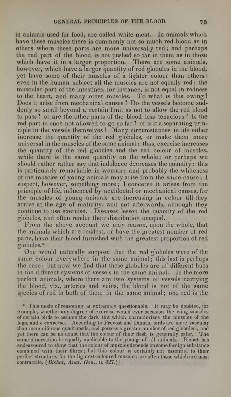 in animals used for food, are called white meat. In animals which have these muscles there is commonly not so much red blood as in others where these parts are more universally red; and perhaps the red part of the blood is not pushed so far in them as in those which have it in a larger proportion. There are some animals, however, which have a larger quantity of red globules in the blood, yet have some of their muscles of a lighter colour than others : even in the human subject all the muscles are not equally red ; the muscular part of the intestines, for instance, is not equal in redness to the heart, and many other muscles. To what is this owing? Does it arise from mechanical causes'? Do the vessels become sud- denly so small beyond a certain limit as not to allow the red blood to pass? or are the other parts of the blood less tenacious? Is the red part in such not allowed to go so far? or is it a separating prin- ciple in the vessels themselves? Many circumstances in life either increase the quantity of the red globules, or make them more universal in the muscles of the same animal; thus, exercise increases the quantity of the red globules and the red colour of muscles, while there is the same quantity on the whole; or perhaps we should rather rather say that indolence decreases the quantity : this is particularly remarkable in woman; and probably the whiteness of the muscles of young animals may arise from the same cause; I suspect, however, something more ; I conceive it arises from the principle of life, influenced by accidental or mechanical causes, for the muscles of young animals are increasing in colour till they arrive at the age of maturity, and not afterwards, although they continue to use exercise. Diseases lessen the quantity of the red globules, and often render their distribution unequal. From the above account we may reason, upon the whole, that the animals which are reddest, or have the greatest number of red parts, have their blood furnished with the greatest proportion of red globules.* One would naturally suppose that the red globules were of the same colour everywhere in the same animal; this last is perhaps the case; but now we find that these globules are of different hues in the different systems of vessels in the same animal. In the more perfect animals, where there are two systems of vessels carrying the blood, viz., arteries and veins, the blood is not of the same species of red in both of them in the same animal; one red is the * [This mode of reasoning is extremely questionable. It may be doubted, for example, whether any degree of exercise would ever occasion the wing muscles of certain birds to assume the dark tint which characterizes the muscles of the legs, and e converso. According to Prevost and Dumas, birds are more vascular linn maniiniferous quadrupeds, and possess a greater number of red globules; and yet there can be no doubt that the colour of their flesh is generally paler. The same observation is equally applicable to the young of all animals. Bichat has endeavoured to show that the colour of muscles depends on some foreign substance combined with their fibres; but tiiis colour is certainly not essential to their perfect structure, for the lightest-coloured muscles are often those which are most contractile. (Bichat, Anat. Gen., ii. 327.)]