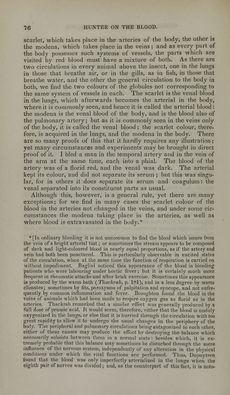 scarlet, which takes place in the arteries of the body, the other is the modena, which takes place in the veins; and as every part of the body possesses such systems of vessels, the parts which are visited by red blood must have a mixture of both. As there are two circulations in every animal above the insect, one in the lungs in those that breathe air, or in the gills, as in fish, in those that breathe water, and the other the general circulation to the body in both, we find the two colours of the globules not corresponding to the same system of vessels in each. The scarlet is the venal blood in the lungs, which afterwards becomes the arterial in the body, where it is commonly seen, and hence it is called the arterial blood : the modena is the venal blood of the body, and is the blood also of the pulmonary artery; but as it is commonly seen in the veins only of the body, it is called the venal blood ; the scarlet colour, there- fore, is acquired in the lungs, and the modena in the body. There are so many proofs of this that it hardly requires any illustration; yet many circumstances and experiments may be brought in direct proof of it. I bled a man in the temporal artery and in the vein of the arm at the same time, each into a phial. The blood of the artery was of a florid red, and the venal was dark. The arterial kept its colour, and did not separate its serum ; but this was singu- lar, for in others it does separate its serum and coagulum: the venal separated into its constituent parts as usual. Although this, however, is a general rule, yet there are many exceptions; for we find in many cases the scarlet colour of the blood in the arteries not changed in the veins, and under some cir- cumstances the modena taking place in the arteries, as well as where blood is extravasated in the body.* *[In ordinary bleeding it is not uncommon to find the blood which issues from the vein of a bright arterial tint; or sometimes the stream appears to be composed of dark and light-coloured blood in nearly equal proportions, as if the artery and vein had both been punctured. This is particularly observable in excited states of the circulation, when at the same time the function of respiration is carried on without impediment. Baglivi noticed this appearance of the blood in bleeding patients who were labouring under hectic fever; but it is certainly much more frequent in rheumatic attacks and after brisk exercise. Sometimes this appearance is produced by the warm bath (Thackrah, p. 181), and in a less degree by warm climates; sometimes by fits, paroxysms of palpitation and syncope, and not unfre- quently by common inflammation and fever. Broughton found the blood in the veins of animals which had been made to respire oxygen gas as florid as in the arteries. Thackrah remarked that a similar effect was generally produced by a full dose of prussic acid. It would soem, therefore, either that the blood is unduly oxygenized in the lungs, or else that it is hurried through the circulation with too great rapidity to allow it to undergo the usual changes in the periphery of the body. The peripheral and pulmonary circulations being antagonized to each other, either of these causes may produce the effect bv destroying the balance which necessarily subsists between thern in a normal state: besides which, it is ex- tremely probable that this balance may sometimes be disturbed through the mere influence of the nervous system, independently of any alteration in the physical conditions under which the vital functions arc performed. Thus, Dupuytren found that the blood was only imperfectly arterialized in the lungs when the eighth pair of nerves was divided; and, as the counterpart of this fact, it is noto-
