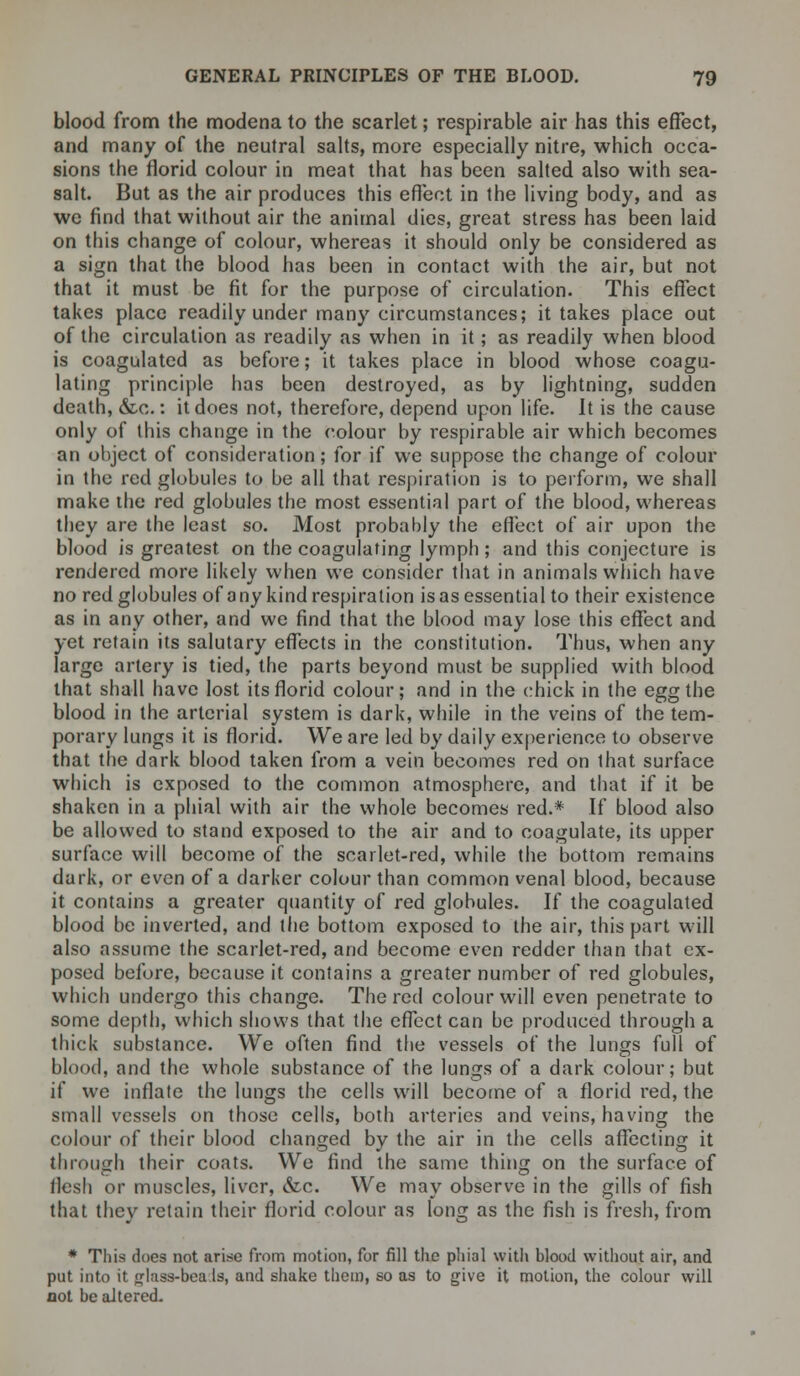blood from the modena to the scarlet; respirable air has this effect, and many of the neutral salts, more especially nitre, which occa- sions the florid colour in meat that has been salted also with sea- salt. But as the air produces this effect in the living body, and as we find that without air the animal dies, great stress has been laid on this change of colour, whereas it should only be considered as a sign that the blood has been in contact with the air, but not that it must be fit for the purpose of circulation. This effect takes place readily under many circumstances; it takes place out of the circulation as readily as when in it; as readily when blood is coagulated as before; it takes place in blood whose coagu- lating principle has been destroyed, as by lightning, sudden death, &c.: it does not, therefore, depend upon life. It is the cause only of this change in the colour by respirable air which becomes an object of consideration; for if we suppose the change of colour in the red globules to be all that respiration is to perform, we shall make the red globules the most essential part of the blood, whereas they are the least so. Most probably the effect of air upon the blood is greatest on the coagulating lymph ; and this conjecture is rendered more likely when we consider that in animals which have no red globules of any kind respiration isas essential to their existence as in any other, and we find that the blood may lose this effect and yet retain its salutary effects in the constitution. Thus, when any large artery is tied, the parts beyond must be supplied with blood that shall have lost its florid colour; and in the chick in the egg the blood in the arterial system is dark, while in the veins of the tem- porary lungs it is florid. We are led by daily experience to observe that the dark blood taken from a vein becomes red on lhat surface which is exposed to the common atmosphere, and that if it be shaken in a phial with air the whole becomes red.* If blood also be allowed to stand exposed to the air and to coagulate, its upper surface will become of the scarlet-red, while the bottom remains dark, or even of a darker colour than common venal blood, because it contains a greater quantity of red globules. If the coagulated blood be inverted, and the bottom exposed to the air, this part will also assume the scarlet-red, and become even redder than that ex- posed before, because it contains a greater number of red globules, which undergo this change. The red colour will even penetrate to some depth, which shows that the effect can be produced through a thick substance. We often find the vessels of the lungs full of blood, and the whole substance of the lungs of a dark colour; but if we inflate the lungs the cells will become of a florid red, the small vessels on those cells, both arteries and veins, having the colour of their blood changed by the air in the cells affecting it through their coats. We find the same thing on the surface of flesh or muscles, liver, &c. We may observe in the gills of fish that they retain their florid colour as long as the fish is fresh, from * This does not arise from motion, for fill the phial with blood without air, and put into it pliiss-bea Is, and shake them, so as to give it motion, the colour will not be altered.