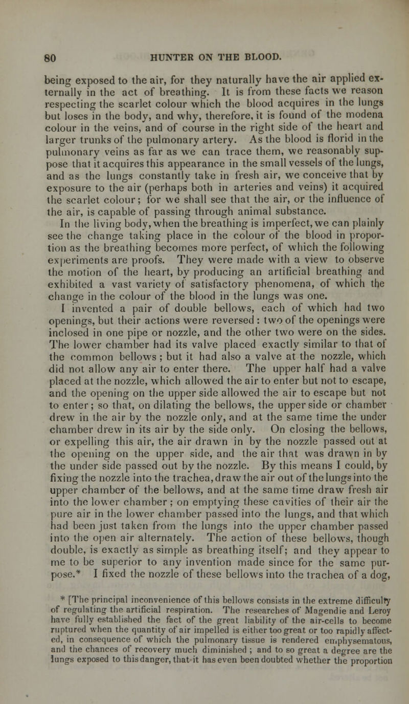being exposed to the air, for they naturally have the air applied ex- ternally in the act of breathing. It is from these facts we reason respecting the scarlet colour which the blood acquires in the lungs but loses in the body, and why, therefore, it is found of the modena colour in the veins, and of course in the right side of the heart and larger trunks of the pulmonary artery. As the blood is florid in the pulmonary veins as far as we can trace them, we reasonably sup- pose that it acquires this appearance in the small vessels of the lungs, and as the lungs constantly take in fresh air, we conceive that by exposure to the air (perhaps both in arteries and veins) it acquired the scarlet colour; for we shall see that the air, or the influence of the air, is capable of passing through animal substance. In the living body, when the breathing is imperfect, we can plainly see the change taking place in the colour of the blood in propor- tion as the breathing becomes more perfect, of which the following experiments are proofs. They were made with a view to observe the motion of the heart, by producing an artificial breathing and exhibited a vast variety of satisfactory phenomena, of which the change in the colour of the blood in the lungs was one. I invented a pair of double bellows, each of which had two openings, but their actions were reversed : two of the openings were inclosed in one pipe or nozzle, and the other two were on the sides. The lower chamber had its valve placed exactly similar to that of the common bellows ; but it had also a valve at the nozzle, which did not allow any air to enter there. The upper half had a valve placed at the nozzle, which allowed the air to enter but not to escape, and the opening on the upper side allowed the air to escape but not to enter; so that, on dilating the bellows, the upper side or chamber drew in the air by the nozzle only, and at the same time the under chamber drew in its air by the side only. On closing the bellows, or expelling this air, the air drawn in by the nozzle passed out at the opening on the upper side, and the air that was drawn in by the under side passed out by the nozzle. By this means I could, by fixing the nozzle into the trachea,draw the air out of thelungsinto the upper chamber of the bellows, and at the same time draw fresh air into the lower chamber ; on emptying these cavities of their air the pure air in the lower chamber passed into the lungs, and that which had been just taken from the lungs into the upper chamber passed into the open air alternately. The action of these bellows, though double, is exactly as simple as breathing itself; and they appear to me to be superior to any invention made since for the same pur- pose.* I fixed the nozzle of these bellows into the trachea of a dog, * [The principal inconvenience of this bellows consists in the extreme difficulty of regulating the artificial respiration. The researches of Magendie and Leroy have fully established the fact of the great liability of the air-cells to become ruptured when the quantity of air impelled is either too great or too rapidly affect- ed, in consequence of which the pulmonary tissue is rendered emphysematous, and the chances of recovery much diminished ; and to so great a degree are the lungs exposed to this danger, that it has even been doubted whether the proportion