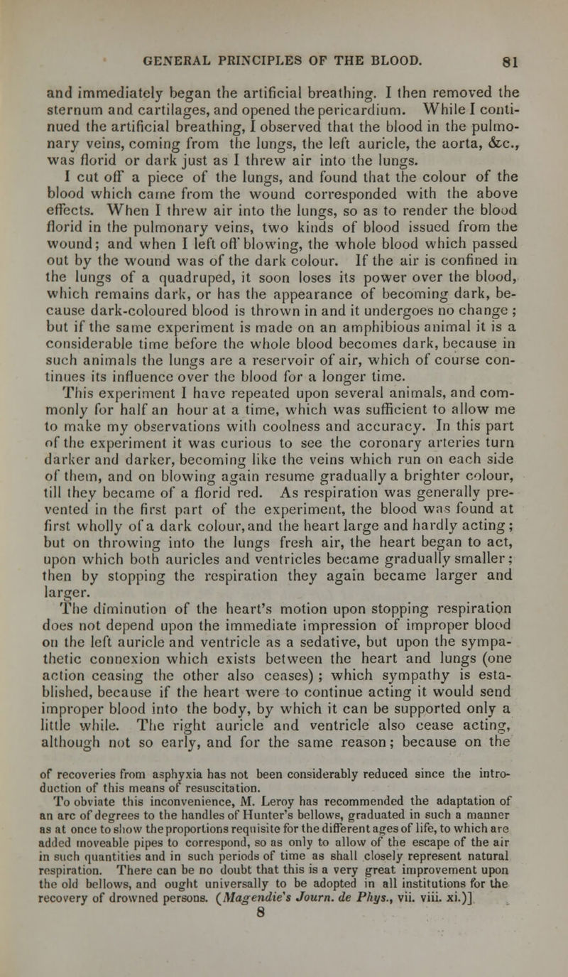 and immediately began the artificial breathing. I then removed the sternum and cartilages, and opened the pericardium. While I conti- nued the artificial breathing, I observed that the blood in the pulmo- nary veins, coming from the lungs, the left auricle, the aorta, &c, was florid or dark just as I threw air into the lungs. I cut off a piece of the lungs, and found that the colour of the blood which came from the wound corresponded with the above effects. When I threw air into the lungs, so as to render the blood florid in the pulmonary veins, two kinds of blood issued from the wound; and when I left oft'blowing, the whole blood which passed out by the wound was of the dark colour. If the air is confined in the lungs of a quadruped, it soon loses its power over the blood, which remains dark, or has the appearance of becoming dark, be- cause dark-coloured blood is thrown in and it undergoes no change ; but if the same experiment is made on an amphibious animal it is a considerable time before the whole blood becomes dark, because in such animals the lungs are a reservoir of air, which of course con- tinues its influence over the blood for a longer time. This experiment I have repeated upon several animals, and com- monly for half an hour at a time, which was sufficient to allow me to make my observations with coolness and accuracy. In this part of the experiment it was curious to see the coronary arteries turn darker and darker, becoming like the veins which run on each side of them, and on blowing again resume gradually a brighter colour, till they became of a florid red. As respiration was generally pre- vented in the first part of the experiment, the blood was found at first wholly of a dark colour, and the heart large and hardly acting; but on throwing into the lungs fresh air, the heart began to act, upon which both auricles and ventricles became gradually smaller; then by stopping the respiration they again became larger and larger. The diminution of the heart's motion upon stopping respiration does not depend upon the immediate impression of improper blood on the left auricle and ventricle as a sedative, but upon the sympa- thetic connexion which exists between the heart and lungs (one action ceasing the other also ceases) ; which sympathy is esta- blished, because if the heart were to continue acting it would send improper blood into the body, by which it can be supported only a little while. The right auricle and ventricle also cease acting, although not so early, and for the same reason; because on the of recoveries from asphyxia has not been considerably reduced since the intro- duction of this means of resuscitation. To obviate this inconvenience, M. Leroy has recommended the adaptation of an arc of degrees to the handles of Hunter's bellows, graduated in such a manner as at once to show the proportions requisite for the different ages of life, to which are added moveable pipes to correspond, so as only to allow of the escape of the air in such quantities and in such periods of time as shall closely represent natural respiration. There can be no doubt that this is a very great improvement upon the old bellows, and ought universally to be adopted in all institutions for the recovery of drowned persons. (Magendie's Journ. de Phys., vii. viii. xi.)] 8
