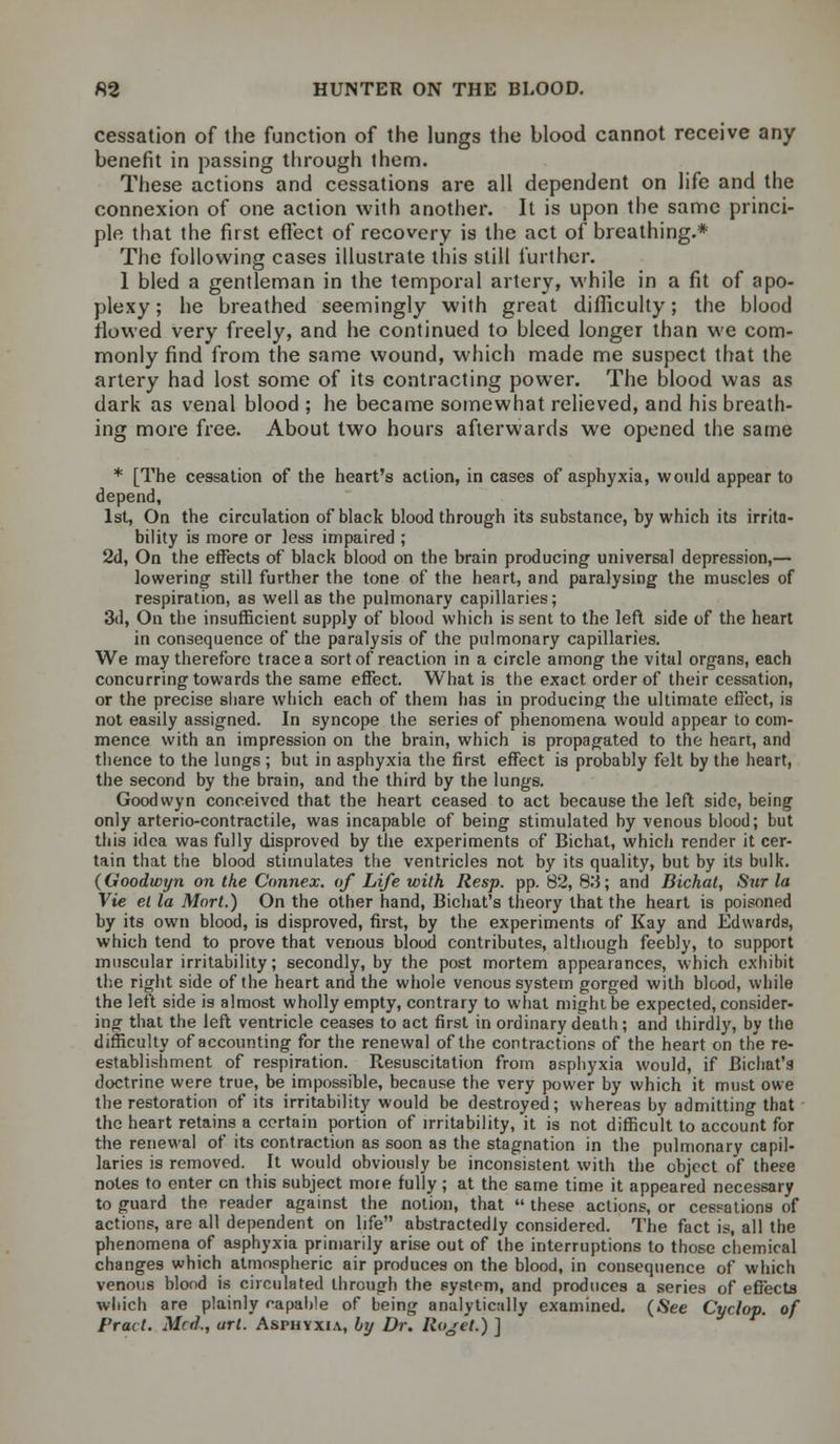 cessation of the function of the lungs the blood cannot receive any benefit in passing through them. These actions and cessations are all dependent on life and the connexion of one action with another. It is upon the same princi- ple that the first effect of recovery is the act of breathing.* The following cases illustrate this still further. 1 bled a gentleman in the temporal artery, while in a fit of apo- plexy ; he breathed seemingly with great difficulty; the blood flowed very freely, and he continued to bleed longer than we com- monly find from the same wound, which made me suspect that the artery had lost some of its contracting power. The blood was as dark as venal blood ; he became somewhat relieved, and his breath- ing more free. About two hours afterwards we opened the same * [The cessation of the heart's action, in cases of asphyxia, would appear to depend, 1st, On the circulation of black blood through its substance, by which its irrita- bility is more or less impaired ; 2d, On the effects of black blood on the brain producing universal depression,— lowering still further the tone of the heart, and paralysing the muscles of respiration, as well as the pulmonary capillaries; 3d, On the insufficient supply of blood which is sent to the left side of the heart in consequence of the paralysis of the pulmonary capillaries. We may therefore trace a sort of reaction in a circle among the vital organs, each concurring towards the same effect. What is the exact order of their cessation, or the precise share which each of them has in producing the ultimate effect, is not easily assigned. In syncope the series of phenomena would appear to com- mence with an impression on the brain, which is propagated to the heart, and thence to the lungs ; but in asphyxia the first effect is probably felt by the heart, the second by the brain, and the third by the lungs. Goodwyn conceived that the heart ceased to act because the left side, being only arterio-contractile, was incapable of being stimulated by venous blood; but this idea was fully disproved by the experiments of Bichat, which render it cer- tain that the blood stimulates the ventricles not by its quality, but by its bulk. (Goodwyn on the Connex. of Life with Resp. pp. 82, 8',l; and Bichat, Sur la Vie el la Mart.) On the other hand, Bichat's theory that the heart is poisoned by its own blood, is disproved, first, by the experiments of Kay and Edwards, which tend to prove that venous blood contributes, although feebly, to support muscular irritability; secondly, by the post mortem appearances, which exhibit the right side of the heart and the whole venous system gorged with blood, while the left side is almost wholly empty, contrary to what might be expected, consider- ing that the left ventricle ceases to act first in ordinary death ; and thirdly, by the difficulty of accounting for the renewal of the contractions of the heart on the re- establishment of respiration. Resuscitation from asphyxia would, if Bichat's doctrine were true, be impossible, because the very power by which it must owe the restoration of its irritability would be destroyed; whereas by admitting that the heart retains a certain portion of irritability, it is not difficult to account for the renewal of its contraction as soon as the stagnation in the pulmonary capil- laries is removed. It would obviously be inconsistent with the object of these notes to enter en this subject more fully; at the same time it appeared necessary to guard the reader against the notion, that  these actions, or cessations of actions, are all dependent on life abstractedly considered. The fact is, all the phenomena of asphyxia primarily arise out of the interruptions to those chemical changes which atmospheric air produces on the blood, in consequence of which venous blood is circulated through the system, and produces a series of effects which are plainly rapable of being analytically examined. (See Cyclop, of Pract. Med., art. Asphyxia, by Dr. Rojet.) ]