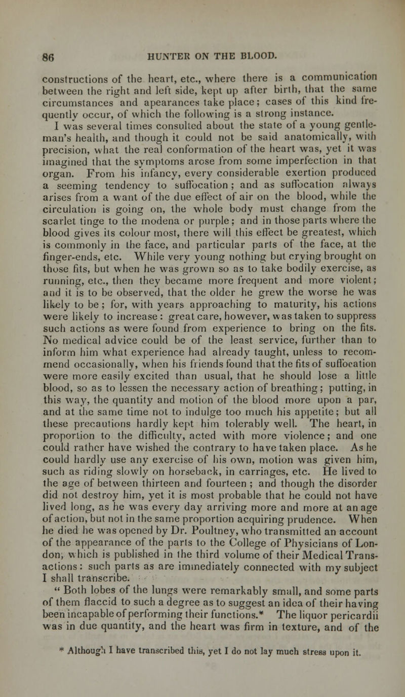 constructions of the heart, etc., where there is a communication between the right and left side, kept up after birth, that the same circumstances and apearances take place; cases of this kind fre- quently occur, of which the following is a strong instance. I was several times consulted about the state of a young gentle- man's health, and though it could not be said anatomically, with precision, what the real conformation of the heart was, yet it was imagined that the symptoms arose from some imperfection in that organ. From his infancy, every considerable exertion produced a seeming tendency to suffocation ; and as suffocation always arises from a want of the due effect of air on the blood, while the circulation is going on, the whole body must change from the scarlet tinge to the modena or purple; and in those parts where the blood gives its colour most, there will this effect be greatest, which is commonly in the face, and particular parts of the face, at the finger-ends, etc. While very young nothing but crying brought on those fits, but when he was grown so as to take bodily exercise, as running, etc., then they became more frequent and more violent; and it is to be observed, that the older he grew the worse he was likely to be; for, with years approaching to maturity, his actions were likely to increase : great care, however, was taken to suppress such actions as were found from experience to bring on the fits. No medical advice could be of the least service, further lhan to inform him what experience had already taught, unless to recom- mend occasionally, when his friends found that the fits of suffocation were more easily excited than usual, that he should lose a little blood, so as to lessen the necessary action of breathing; putting, in this way, the quantity and motion of the blood more upon a par, and at the same time not to indulge too much his appetite; but all these precautions hardly kept him tolerably well. The heart, in proportion to the difficulty, acted with more violence; and one could rather have wished the contrary to have taken place. As he could hardly use any exercise of his own, motion was given him, such as riding slowly on horseback, in carriages, etc. He lived to the age of between thirteen and fourteen ; and though the disorder did not destroy him, yet it is most probable that he could not have lived long, as he was every day arriving more and more at an age of action, but not in the same proportion acquiring prudence. When he died he was opened by Dr. Poultney, who transmitted an account of the appearance of the parts to the College of Physicians of Lon- don, which is published in the third volume of their Medical Trans- actions: such parts as are immediately connected with my subject I shall transcribe.  Both lobes of the lungs were remarkably small, and some parts of them flaccid to such a degree as to suggest an idea of their having been incapable of performing their functions.* The liquor pericardii was in due quantity, and the heart was firm in texture, and of the * Although I have transcribed this, yet I do not lay much stress upon it.