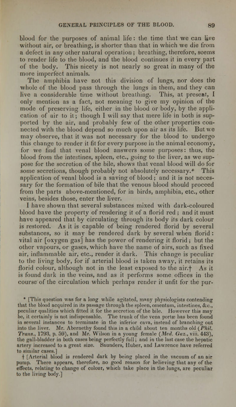 blood for the purposes of animal life: the time that we can live without air, or breathing, is shorter than that in which we die from a defect in any other natural operation ; breathing, therefore, seems to render life to the blood, and the blood continues it in every part of the body. This nicety is not nearly so great in many of the more imperfect animals. The amphibia have not this division of lungs, nor does the whole of the blood pass through the lungs in them, and they can live a considerable time without breathing. This, at present, I only mention as a fact, not meaning to give my opinion of the mode of preserving life, either in the blood or body, by the appli- cation of air to it; though I will say that mere life in both is sup- ported by the air, and probably few of the other properties con- nected with the blood depend so much upon air as its life. But we may observe, that it was not necessary for the blood to undergo this change to render it fit for every purpose in the animal economy, for we find that venal blood answers some purposes: thus, the blood from the intestines, spleen, etc., going to the liver, as we sup- pose for the secretion of the bile, shows that venal blood will do for some secretions, though probably not absolutely necessary.* This application of venal blood is a saving of blood ; and it is not neces- sary for the formation of bile that the venous blood should proceed from the parts above-mentioned, for in birds, amphibia, etc., other veins, besides those, enter the liver. I have shown that several substances mixed with dark-coloured blood have the property of rendering it of a florid red ; and it must have appeared that by circulating through its body ils dark colour is restored. As it is capable of being rendered florid by several substances, so it may be rendered dark by several when florid : vital air [oxygen gas] has the power of rendering it florid; but the other vapours, or gases, which have the name of airs, such as fixed air, inflammable air, etc., render it dark. This change is peculiar to the living body, for if arterial blood is taken away, it retains its florid colour, although not in the least exposed to the air.f As it is found dark in the veins, and as it performs some offices in the course of the circulation which perhaps render it unfit for the pur- * [This question was for a long while agitated, many physiologists contending that the blood acquired in its passage through the spleen, omentum, intestines, &c, peculiar qualities which fitted it for the secretion of the bile. However this may be, it certainly is not indispensable. The trunk of the vena portae has been found in several instances to terminate in the inferior cava, instead of branching out into the liver. Mr. Abcrnethy found this in a child about ten months old (Phil. Trans., 1793, p. 59), and Mr. Wilson in a young female (Med. Gaz., viii. 443), the gall-bladder in both cases being perfectly full; and in the last case the hepatic artery increased to a great size. Saunders, Huber, and Lawrence have referred to similar cases.] t [Arterial blood is rendered dark by being placed in the vacuum of an air pump. There appears, therefore, no good reason for believing that any of the effects, relating to change of colour, which take place in the lungs, are peculiar to the living body.]