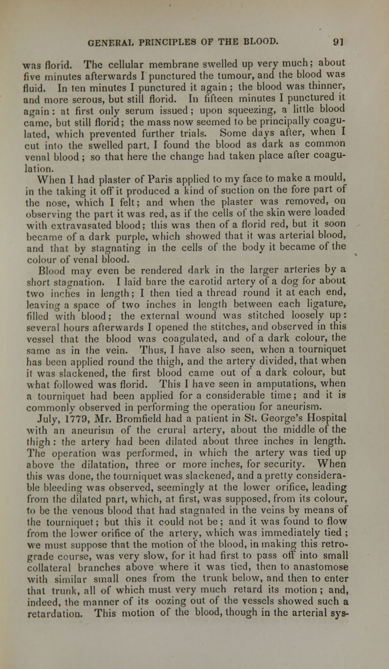 was florid. The cellular membrane swelled up very much; about five minutes afterwards I punctured the tumour, and the blood was fluid. In ten minutes I punctured it again ; the blood was thinner, and more serous, but still florid. In fifteen minutes I punctured it again : at first only serum issued ; upon squeezing, a little blood came, but still florid; the mass now seemed to be principally coagu- lated, which prevented further trials. Some days after, when I cut into the swelled part, I found the blood as dark as common venal blood; so that here the change had taken place after coagu- lation. When I had plaster of Paris applied to my face to make a mould, in the taking it off it produced a kind of suction on the fore part of the nose, which I felt; and when the plaster was removed, on observing the part it was red, as if the cells of the skin were loaded with extravasated blood; this was then of a florid red, but it soon became of a dark purple, which showed that it was arterial blood, and that by stagnating in the cells of the body it became of the colour of venal blood. Blood may even be rendered dark in the larger arteries by a short stagnation. I laid bare the carotid artery of a dog for about two inches in length; I then tied a thread round it at each end, leaving a space of two inches in length between each ligature, filled with blood; the external wound was stitched loosely up: several hours afterwards I opened the stitches, and observed in this vessel that the blood was coagulated, and of a dark colour, the same as in the vein. Thus, I have also seen, when a tourniquet has been applied round the thigh, and the artery divided, that when it was slackened, the first blood came out of a dark colour, but what followed was florid. This I have seen in amputations, when a tourniquet had been applied for a considerable time; and it is commonly observed in performing the operation for aneurism. July, 1779, Mr. Bromfield had a patient in St. George's Hospital with an aneurism of the crural artery, about the middle of the thigh : the artery had been dilated about three inches in length. The operation was performed, in which the artery was tied up above the dilatation, three or more inches, for security. When this was done, the tourniquet was slackened, and a pretty considera- ble bleeding was observed, seemingly at the lower orifice, leading from the dilated part, which, at first, was supposed, from its colour, to be the venous blood that had stagnated in the veins by means of the tourniquet; but this it could not be; and it was found to flow from the lower orifice of the artery, which was immediately tied ; we must suppose that the motion of the blood, in making this retro- grade course, was very slow, for it had first to pass off into small collateral branches above where it was tied, then to anastomose with similar small ones from the trunk below, and then to enter that trunk, all of which must very much retard its motion ; and, indeed, the manner of its oozing out of the vessels showed such a retardation. This motion of the blood, though in the arterial sys-