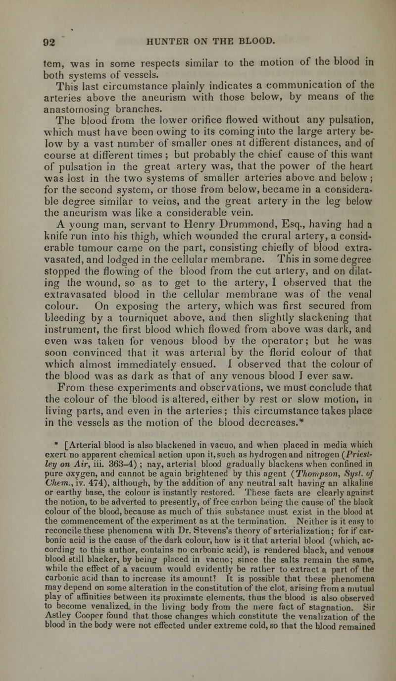 tcm, was in some respects similar to the motion of the blood in both systems of vessels. This last circumstance plainly indicates a communication of the arteries above the aneurism with those below, by means of the anastomosing branches. The blood from the lower orifice flowed without any pulsation, which must have been owing to its coming into the large artery be- low by a vast number of smaller ones at different distances, and of course at different times ; but probably the chief cause of this want of pulsation in the great artery was, that the power of the heart was lost in the two systems of smaller arteries above and below ; for the second system, or those from below, became in a considera- ble degree similar to veins, and the great artery in the leg below the aneurism was like a considerable vein. A young man, servant to Henry Drummond, Esq., having had a knife run into his thigh, which wounded the crural artery, a consid- erable tumour came on the part, consisting chiefly of blood extra- vasated, and lodged in the cellular membrane. This in some degree stopped the flowing of the blood from ihe cut artery, and on dilat- ing the wound, so as to get to the artery, I observed that the extravasated blood in the cellular membrane was of the venal colour. On exposing the artery, which was first secured from bleeding by a tourniquet above, and then slightly slackening that instrument, the first blood which flowed from above was dark, and even was taken for venous blood by the operator; but he was soon convinced that it was arterial by the florid colour of that which almost immediately ensued. I observed that the colour of the blood was as dark as that of any venous blood J ever saw. From these experiments and observations, we must conclude that the colour of the blood is altered, either by rest or slow motion, in living parts, and even in the arteries; this circumstance takes place in the vessels as the motion of the blood decreases.* * [Arterial blood ia also blackened in vacuo, and when placed in media which exert no apparent chemical action upon it,such as hydrogen and nitrogen (Priest- ley on Air, iii. 363-4) ; nay, arterial blood gradually blackens when confined in pure oxygen, and cannot be again brightened by this agent (Thompson, Syst. of Chem., iv. 474), although, by the addition of any neutral salt having an alkaline or earthy base, the colour is instantly restored. These facts are clearly against the notion, to be adverted to presently, of free carbon being the cause of the black colour of the blood, because as much of this substance must exist in the blood at the commencement of the experiment as at the termination. Neither is it easy to reconcile these phenomena with Dr. Stevens's theory of arterialization; for if car- bonic acid is the cause of the dark colour, how is it that arterial blood (which, ac- cording to this author, contains no carbonic acid), is rendered black, and venous blood still blacker, by being ploced in vacuo; since the salts remain the same, while the effect of a vacuum would evidently be rather to extract a part of the carbonic acid than to increase its amount? It is possible that these phenomena may depend on some alteration in the constitution of the clot, arising from a mutual play of affinities between its proximate elements, thus the blood is also observed to become venalized, in the living body from the mere fact of stagnation. Sir Astley Cooper found that those changes which constitute the venalization of the blood in the body were not effected under extreme cold, so that the blood remained