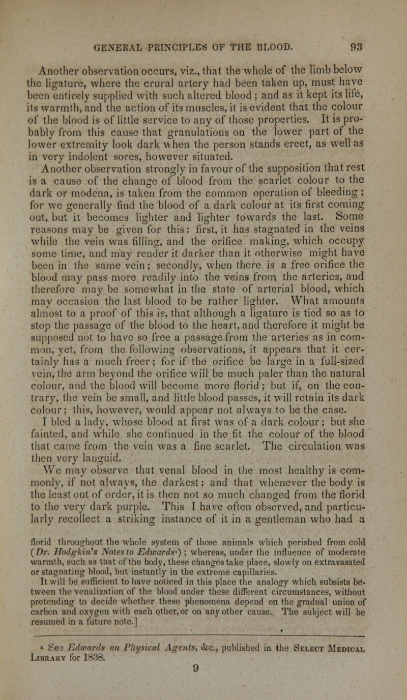 Another observation occurs, viz., that the whole of the limb below the ligature, where the crural artery had been taken up, must have been entirely supplied with such altered blood ; and as it kept its life, its warmth, and the action of its muscles, it is evident that the colour of the blood is of little service to any of those properties. It is pro- bably from this cause that granulations on the lower part of the lower extremity look dark when the person stands erect, as well as in very indolent sores, however situated. Another observation strongly in favour of the supposition that rest is a cause of the change of blood from the scarlet colour to the dark or modena, is taken from the common operation of bleeding; for we generally find the blood of a dark colour at its first coming out, but it becomes lighter and lighter towards the last. Some reasons may be given for this: first, it has stagnated in the veins while the vein was filling, and the orifice making, which occupy some lime, and may render it darker than it otherwise might have been in the same vein; secondly, when there is a free orifice the blood may pass more readily into the veins from the arteries, and therefore may be somewhat in the state of arterial blood, which may occasion the last blood to be rather lighter. What amounts almost to a proof of this is, that although a ligature is tied so as to stop the passage of the blood to the heart, and therefore it might be supposed not to have so free a passage from the arteries as in com- iii)ii, yet, from the following observations, it appears that it cer- tainly has a much freer; for if the orifice be large in a full-sized vein, the arm beyond the orifice will be much paler than the natural colour, and the blood will become more florid; but if, on the con- trary, the vein be small, and little blood passes, it will retain its dark colour; this, however, would appear not always to be the case. I bled a lady, whose blood at first was of a dark colour; but she fainted, and while she continued in the fit the colour of the blood that came from the vein was a fine scarlet. The circulation was then very languid. We may observe that venal blood in the most healthy is com- monly, if not always, the darkest; and that whenever the body is the least out of order, it is then not so much changed from the florid to the very dark purple. This I have often observed, and particu- larly recollect a striking instance of it in a gentleman who had a florid throughout the whole system of those animals which perished from cold {Dr. 1Jodgkin's Notes to Edwards*) ; whereas, under the influence of moderate warmth, such as that of the body, these changes take place, slowly on extravasated or stagnating' blood, but instantly in the extreme capillaries. It will be sufficient to have noticed in this place the analogy which subsists be- tween the venalization of the blood under these different circumstances, without pretending to decide whether these phenomena depend on the gradual union of carbon and oxygen with each other, or on any other cause.. The subject will be resumed in a future note.] » Se^ I'll wards on Physical Agents, &c, published in the Select Medical Library for 1838. 9