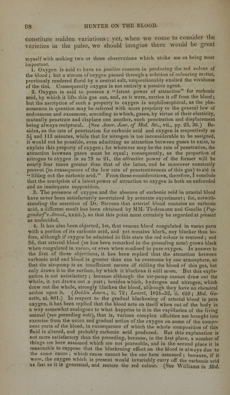 constitute sudden variations; yet, when we come to consider the varieties in the pulse, we should imagine there would be great myself with making two or three observations which strike me as being most important. 1. Oxygen is said to have no positive concern in producing the red colour of the blood ; but a siream of oxygen passed through a solution of colouring matter, previously rendered florid by a neutral salt, unquestionably exalted the vividness of the tint. Consequently oxygen is not entirely a passive agent. 2. Oxygen is said to possess a  latent power of attraction for carbonic acid, by which it lifts this gas out, and, as it were, carries it off from the blood ; but the ascription of such a property to oxygen is unphilosophical, a9 the phe- nomenon in question may be referred with more propriety to the general law of endosmose and exosmose, according to which, gases, by virtue of their elasticity, mutually penetrate and displace one another, such penetration and displacement being always reciprocal. (See Jltner. Jour, of Med. Sci., vii., pp. 23, 36.) Be- sides, as the rate of penetration for carbonic acid and oxygen is respectively as 5^ and 113 minutes, while that for nitrogen is too inconsiderable to be assigned, it would not be possible, even admitting an attraction between gases to exist, to explain this property of oxygen ; for whatever may be the rate of penetration, the attraction between gases must be equal; consequently, as the proportion of nitrogen to oxygen is as 79 to 21, the attractive power of the former will be nearly four times greater than that of the. latter, and be moreover constantly present (in consequence of the low rate of penetrativeness of this gas) to aid in  lifting out the carbonic acid. From these considerations, therefore, I conclude that the ascription of a latent power of attraction to oxygen is both an unfounded and an inadequate supposition. 3. The presence of oxygen and the absence of carbonic acid in arterial blood have never been satisfactorily ascertained by accurate experiment; for, notwiih- standing the assertion of Dr. Stevens that arterial blood contains no carbonic acid, a different result has been obtained by MM. Ticdemann and Ginelin (/J;r- gendorfs Annul, xxxii.), so that this point must certainly be regarded at present as undecided. 4. It has also been objected, 1st, that venous blood coagulated in vacuo parts with a portion of its carbonic acid, and yet remains black, nay blacker than be- fore, although if oxygen be admitted in this state the red colour is restored ; and 2d, that arterial blood (as has been remarked in the preceding note) grows black when coagulated in vacuo, or even when confined in pure oxygen. In answer to the first of these objections, it has been replied that the attraction between carbonic acid and blood is greater than can be overcome by one atmosphere, so that the air-pump is an insufficient means of ridding the blood of this gas, but only draws it to the surface, by which it blackens it still more. But this expla- nation is not satisfactory ; because although the air-pump cannot draw out the whole, it yet draws out a part; besides which, hydrogen and nitrogen, which draw out the whole, strongly blacken the blood, although they have no chemical action upon it. {Dublin Joum., u. ?'2; Lancet, 1831-32, ii. C59 ; Mid. Ga- zette, xi. 881.) In respect to the gradual blackening of arterial blood in pure oxygen, it has been replied that the blood acts on itself when out of the body in a way somewhat analogous to what happens to it in the capillaries of the living animal (see preceding note), that is, various complex fcrrmities are brought into exercise from the union and gradual action of the oxygen on some of the'eompr;- nent parts of the blood, in consequence of which the whole composition of this fluid is altered, and probably carbonic acid produced. But this explanation is not more satisfactory than the preceding, because, in the first place, a number of things are here assumed which are not proveable, and in the second place it is reasonable to suppose that the blackening effect on the blood is always due to the same cause ; w hich cause cannot be the one here assumed ; because, if it were, the oxygen which is present would invariably carry off the carbonic acid as fa6t as it is generated, and restore the red colour. (See Williams in Med.