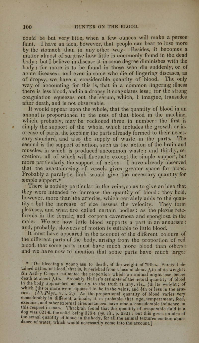 could be but very little, when a few ounces will make a person faint. I have an idea, however, that people can bear to lose more by the stomach than in any other way. Besides, it becomes a matter almost of surprise how little is commonly found in the dead body; but I believe in disease it in some degree diminishes with the body; for more is to be found in those who die suddenly, or of acute diseases; and even in some who die of lingering diseases, as of dropsy, we have a considerable quantity of blood. The only way of accounting for this is, that in a common lingering illness there is less blood, and in a dropsy it coagulates less; for the strong coagulation squeezes out the serum, which, I imagine, transudes after death, and is not observable. It would appear upon the whole, that the quantity of blood in an animal is proportioned to the uses of that blood in the machine, which, probably, may be reckoned three in number: the first is simply the support of the whole, which includes the growth or in- crease of parts, the keeping the parts already formed to their neces- sary standard, and also the supply of waste in the parts. The second is the support of action, such as the action of the brain and muscles, in which is produced uncommon waste ; and thirdly, se- cretion ; all of which will fluctuate except the simple support, but more particularly the support of action. I have already observed that the anastomosing of vessels gives greater space for blood. Probably a paralytic limb would give the necessary quantity for simple support.* There is nothing particular in the veins, so as to give an idea that they were intended to increase the quantity of blood : they hold, however, more than the arteries, which certainly adds to the quan- tity ; but the increase of size lessens the velocity. They form plexuses, and what are called certain bodies: as the plexus rete- formis in the female, and corpora cavernosa and spongiosa in the male. We see how little blood supports a part in an aneurism; and, probably, slowness of motion is suitable to little blood. It must have appeared in the account of the different colours of the different parts of the body, arising from the proportion of red blood, that some parts must have much more blood than others; and we have now to mention that some parts have much larger * [On bleeding a young ass to death, of the weight of 791bs., Percival ob- tained 5£lbs, of blood, that is, it perished from a loss of about -^th of its weight: Sir Astley Cooper estimated the proportion which an animal might lose before death at about ^th. Probably Mailer's estimate of the actual quantity of blood in the body approaches as nearly to the truth as any, viz., ]th its weight; of which gths or more were supposed to be in the veins, and ith'or less in the arte- ries. (El.Phy8.,v.\. 3.) As the proportional quantity of blood varies very considerably in different animals, it is probable that age, temperament, food, exercise, and other external circumstances have also a considerable influence in this respect in man. Thackrah found that the quantity of evaporable fluid in a dog was 621-6, the solid being 378-4 (op. cit., p. 232) : but this gives no idea of the actual quantity of blood in the body, for all the animal textures contain abun- dance of water, which would necessarily come into the account.]