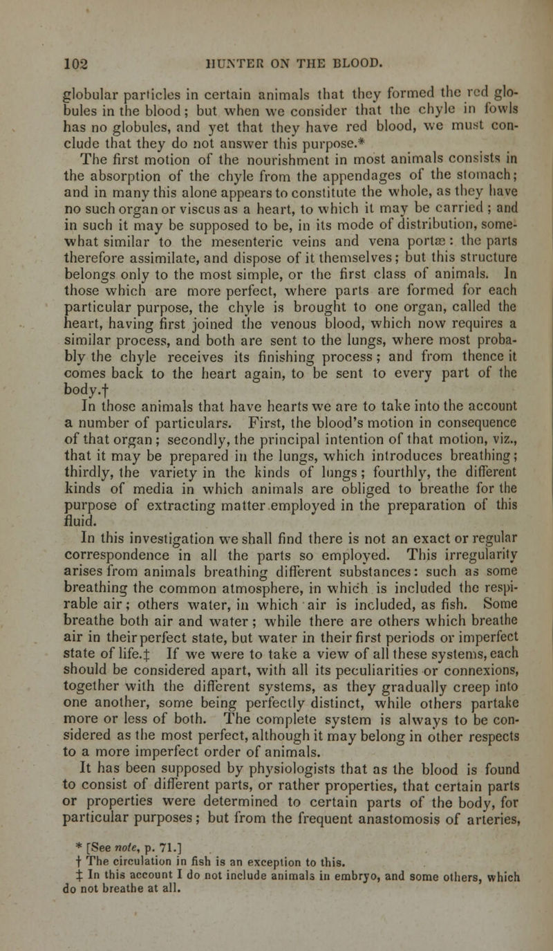 globular particles in certain animals that they formed the red glo- bules in the blood; but when we consider that the chyle in fowls has no globules, and yet that they have red blood, we must con- clude that they do not answer this purpose.* The first motion of the nourishment in most animals consists in the absorption of the chyle from the appendages of the stomach; and in many this alone appears to constitute the whole, as they have no such organ or viscus as a heart, to which it may be carried ; and in such it may be supposed to be, in its mode of distribution, some- what similar to the mesenteric veins and vena portcc : the parts therefore assimilate, and dispose of it themselves; but this structure belongs only to the most simple, or the first class of animals. In those which are more perfect, where parts are formed for each particular purpose, the chyle is brought to one organ, called the heart, having first joined the venous blood, which now requires a similar process, and both are sent to the lungs, where most proba- bly the chyle receives its finishing process; and from thence it comes back to the heart again, to be sent to every part of the body.f In those animals that have hearts we are to take into the account a number of particulars. First, the blood's motion in consequence of that organ ; secondly, the principal intention of that motion, viz., that it may be prepared in the lungs, which introduces breathing; thirdly, the variety in the kinds of lungs ; fourthly, the different kinds of media in which animals are obliged to breathe for the purpose of extracting matter employed in the preparation of this fluid. In this investigation we shall find there is not an exact or regular correspondence in all the parts so employed. This irregularity arises from animals breathing different substances: such as some breathing the common atmosphere, in which is included the respi- rable air; others water, in which air is included, as fish. Some breathe both air and water; while there are others which breathe air in theirperfect state, but water in their first periods or imperfect state of life. J If we were to take a view of all these systems, each should be considered apart, with all its peculiarities or connexions, together with the different systems, as they gradually creep into one another, some being perfectly distinct, while others partake more or less of both. The complete system is always to be con- sidered as the most perfect, although it may belong in other respects to a more imperfect order of animals. It has been supposed by physiologists that as the blood is found to consist of different parts, or rather properties, that certain parts or properties were determined to certain parts of the body, for particular purposes; but from the frequent anastomosis of arteries, * [See note, p. 71.] t The circulation in fish is an exception to this. X In this account I do not include animals in embryo, and some others, which do not breathe at all.