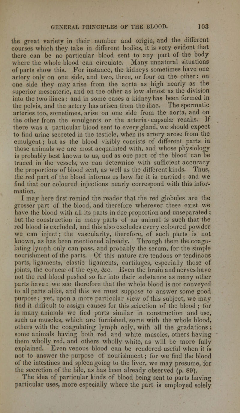 the great variety in their number and origin, and the different courses which they take in different bodies, it is very evident that there can be no particular blood sent to any part of the body where the whole blood can circulate. Many unnatural situations of parts show this. For instance, the kidneys sometimes have one artery only on one side, and two, three, or four on the other: on one side they may arise from the aorta as high nearly as the superior mesenteric, and on the other as low almost as the division into the two iliacs: and in some cases a kidney has been formed in the pelvis, and the artery has arisen from the iliac. The spermatic arteries too, sometimes, arise on one side from the aorta, and on the other from the emulgents or the arteria-capsular renalis. If there was a particular blood sent to every gland, we should expect to find urine secreted in the testicle, when its artery arose from the emulgent; but as the blood visibly consists of different parts in those animals we are most acquainted with, and whose physiology is probably best known to us, and as one part of the blood can be traced in the vessels, we can determine with sufficient accuracy the proportions of blood sent, as well as the different kinds. Thus, the red part of the blood informs us how far it is carried ; and we find that our coloured injections nearly correspond with this infor- mation. I may here first remind the reader that the red globules are the grosser part of the blood, and therefore wherever these exist we have the blood with all its parts indue proportion and unseparated ; but the construction in many parts of an animal is such that the red blood is excluded, and this also excludes every coloured powder we can inject; the vascularity, therefore, of such parts is not known, as has been mentioned already. Through them the coagu- lating lymph only can pass, and probably the serum, for the simple nourishment of the parts. Of this nature are tendons or tendinous parts, ligaments, elastic ligaments, cartilages, especially those of joints, the cornea? of the eye, &c Even the brain and nerves have not the red blood pushed so far into their substance as many other part? have: we see therefore that the whole blood is not conveyed to all parts alike, and this we must suppose to answer some good purpose; yet, upon a more particular view of this subject, we may find it difficult to assign causes for this selection of the blood ; for in many animals we find parts similar in construction and use, such as muscles, which are furnished, some with the whole blood, others with the coagulating lymph only, with all the gradations ; some animals having both red and white muscles, others having them wholly red, and others wholly white, as will be more fully explained. Even venous blood can be rendered useful when it is not to answer the purpose of nourishment; for we find the blood of the intestines and spleen going to the liver, we may presume, for the secretion of the bile, as has been already observed (p. 89). The idea of particular kinds of blood being sent to parts having particular uses, more especially where the part is employed solely