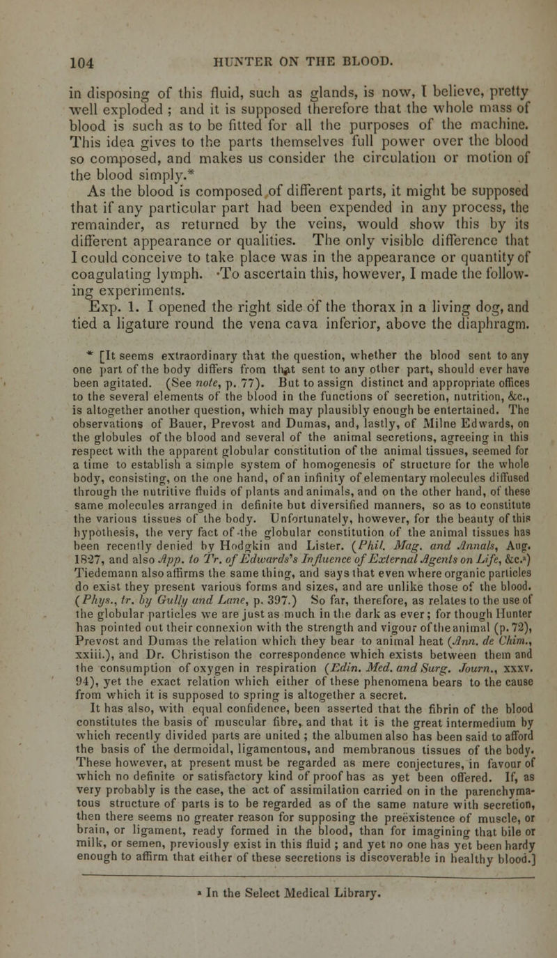 in disposing of this fluid, such as glands, is now, T believe, pretty well exploded ; and it is supposed therefore that the whole mass of blood is such as to be fitted for all the purposes of the machine. This idea gives to the parts themselves full power over the blood so composed, and makes us consider the circulation or motion of the blood simply.* As the blood is composed of different parts, it might be supposed that if any particular part had been expended in any process, the remainder, as returned by the veins, would show this by its different appearance or qualities. The only visible difference that I could conceive to take place was in the appearance or quantity of coagulating lymph. -To ascertain this, however, I made the follow- ing experiments. Exp. 1. I opened the right side of the thorax in a living dog, and tied a ligature round the vena cava inferior, above the diaphragm. * [It seems extraordinary that t.he question, whether the blood sent to any one part of the body differs from th#t sent to any other part, should ever have been agitated. (See note, p. 77). But to assign distinct and appropriate offices to the several elements of the blood in the functions of secretion, nutrition, &c, is altogether another question, which may plausibly enough be entertained. The observations of Bauer, Prevost and Dumas, and, lastly, of Milne Edwards, on the globules of the blood and several of the animal secretions, agreeing in this respect with the apparent globular constitution of the animal tissues, seemed for a time to establish a simple system of homogenesis of structure for the whole body, consisting, on the one hand, of an infinity of elementary molecules diffused through the nutritive fluids of plants and animals, and on the other hand, of these same molecules arranged in definite but diversified manners, so as to constitute the various tissues of the body. Unfortunately, however, for the beauty of this hypothesis, the very fact of-the globular constitution of the animal tissues has been recently denied by Hodgkin and Lister. (/J/»7. Mag. and Annals, Aug. 1827, and also Jipp. to TV. of Edwards's Influence of External Agents on Life, &c.») Tiedemann also affirms the same thing, and says that even where organic particles do exist they present various forms and sizes, and are unlike those of the blood. (P/iys., tr. by Gully and Lane, p. 397.) So far, therefore, as relates to the use of the globular particles we are just as much in the dark as ever; for though Hunter has pointed out their connexion with the strength and vigour of the animal (p. 72), Prevost and Dumas the relation which they bear to animal heat (Ann. de Clrim., xxiii.), and Dr. Christison the correspondence which exists between them and the consumption of oxygen in respiration (Edin. Med. and Surg. Journ., xxxv. 94), yet the exact relation which either of these phenomena bears to the cause from which it is supposed to spring is altogether a secret. It has also, with equal confidence, been asserted that the fibrin of the blood constitutes the basis of muscular fibre, and that it is the great intermedium by which recently divided parts are united ; the albumen also has been said to afford the basis of the dermoidal, ligamentous, and membranous tissues of the body. These however, at present must be regarded as mere conjectures, in favour of which no definite or satisfactory kind of proof has as yet been offered. If, as very probably is the case, the act of assimilation carried on in the parenchyma- tous structure of parts is to be regarded as of the same nature with secretion, then there seems no greater reason for supposing the preexistence of muscle, or brain, or ligament, ready formed in the blood, than for imagining that bile or milk, or semen, previously exist in this fluid ; and yet no one has yet been hardy enough to affirm that either of these secretions is discoverable in healthy blood.] In the Select Medical Library.