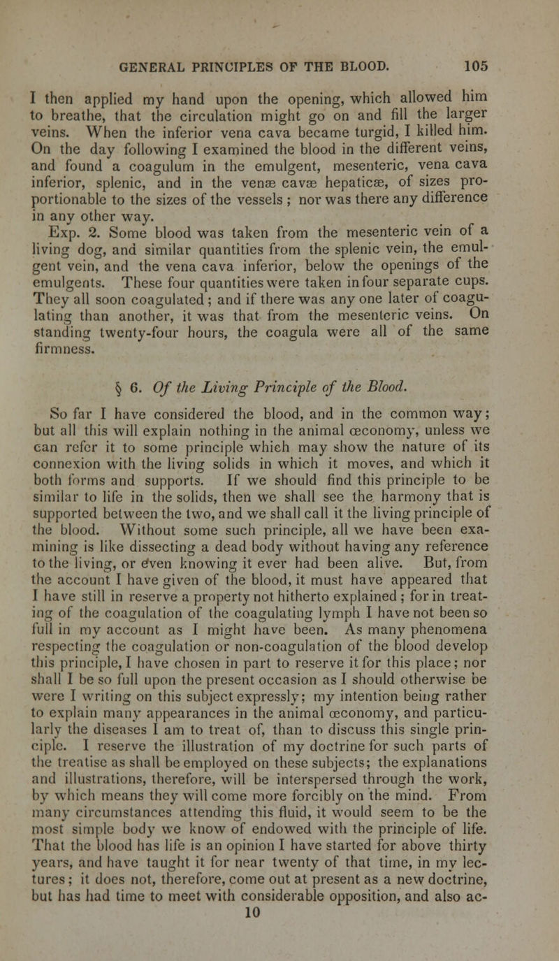 I then applied my hand upon the opening, which allowed him to breathe, that the circulation might go on and fill the larger veins. When the inferior vena cava became turgid, I killed him. On the day following I examined the blood in the different veins, and found a coagulum in the emulgent, mesenteric, vena cava inferior, splenic, and in the venae cavas hepaticse, of sizes pro- portionable to the sizes of the vessels ; nor was there any difference in any other way. Exp. 2. Some blood was taken from the mesenteric vein of a living dog, and similar quantities from the splenic vein, the emul- gent vein, and the vena cava inferior, below the openings of the emulgents. These four quantities were taken in four separate cups. They all soon coagulated ; and if there was any one later of coagu- lating than another, it was that from the mesenteric veins. On standing twenty-four hours, the coagula were all of the same firmness. § 6. Of the Living Principle of the Blood. So far I have considered the blood, and in the common way; but all this will explain nothing in the animal ceconomy, unless we can refer it to some principle which may show the nature of its connexion with the living solids in which it moves, and which it both forms and supports. If we should find this principle to be similar to life in the solids, then we shall see the harmony that is supported between the two, and we shall call it the living principle of the blood. Without some such principle, all we have been exa- mining is like dissecting a dead body without having any reference to the living, or eVen knowing it ever had been alive. But, from the account I have given of the blood, it must have appeared that I have still in reserve a property not hitherto explained ; for in treat- ing of the coagulation of the coagulating lymph I have not been so full in my account as I might have been. As many phenomena respecting the coagulation or non-coagulation of the blood develop this principle, I have chosen in part to reserve it for this place; nor shall I be so full upon the present occasion as I should otherwise be were I writing on this subject expressly; my intention being rather to explain many appearances in the animal occonomy, and particu- larly the diseases I am to treat of, than to discuss this single prin- ciple. I reserve the illustration of my doctrine for such parts of the treatise as shall be employed on these subjects; the explanations and illustrations, therefore, will be interspersed through the work, by which means they will come more forcibly on the mind. From many circumstances attending this fluid, it would seem to be the most simple body we know of endowed with the principle of life. That the blood has life is an opinion I have started for above thirty years, and have taught it for near twenty of that time, in my lec- tures ; it does not, therefore, come out at present as a new doctrine, but has had time to meet with considerable opposition, and also ac- 10