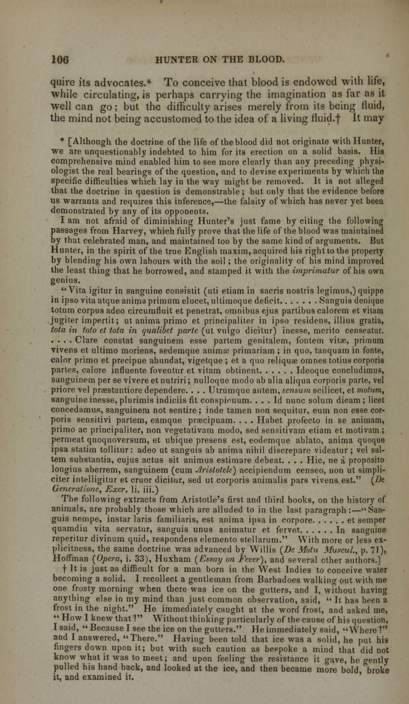 quire its advocates.* To conceive that blood is endowed with life, while circulating, is perhaps carrying the imagination as far as it well can go; but the difficulty arises merely from its being fluid, the mind not being accustomed to the idea of a living fluid.f It may * [Although the doctrine of the life of the blood did not originate with Hunter, we are unquestionably indebted to him for its erection on a solid basis. His comprehensive mind enabled him to see more clearly than any preceding physi- ologist the real bearings of the question, and to devise experiments by which the specific difficulties which lay in the way might be removed. It is not alleged that the doctrine in question is demonstrable; but only that the evidence before us warrants and requires this inference,—the falsity of which has never yet been demonstrated by any of its opponents. I am not afraid of diminishing Hunter's just fame by citing the following passages from Harvey, which fully prove that the life of the blood was maintained by that celebrated man, and maintained too by the same kind of arguments. But Hunter, in the spirit of the true English maxim, acquired his right to the property by blending his own labours with the soil; the originality of his mind improved the least thing that he borrowed, and stamped it with the imprimatur of his own genius. Vita igitur in sanguine consistit (uli etiam in sacris nostris legimus,) quippe in ipso vita atqueanimaprimumelucet, ultimoque deficit Sanguis denique totum corpus adeo circumfluit et penetrat, omnibus ejus partibuscalorem et vilam jugiter impertit; ut anima primo et principaliter in ipso residens, illius gratia, tota in toto et tota in qualibet parte (ut vnlgo dicitur) inesse, merito censeatur. .... Clare constat sanguinern esse partem genitalem, fontem vitae, primum vivens et ultimo moriens, sedemque anirme prirnariam ; in quo, tanquam in fonte, calor primo et precipue abundat, vigetque ; et a quo reliquae omnes totius corporis partes, calore influente foventur et vitam obtinent Ideoque concludimus, sanguinern per se vivere et nutriri; nulloque modo ab alia aliqua corporis parte, vel priore vel praestantiore dependere. . . . Utrumque autem, scnsum scilicet, et mot urn, sanguine inesse, plurimis indiciis fit conspi(!uum. ... Id nunc solum dicam ; licet concedamus, sanguinern not sentire; inde tamen non sequitur, eum non esse cor- poris sensitivi partem, eamque praecipuam. . . . Habet profecto in se animam, primo ac principaliter, non vegetativam modo, sed sensitivam etiam et motivam; permeat quoquoversum, et ubique presens est, eodemque ablato, anima quoque ipsa statim tollitur: adeo ut sanguis ab anima nihil discrepare videatur; vel sal- tern substantia, cujus actus sit animus estimare debeat. . . . Hie, ne a proposito longius aberrem, sanguinern (cum Jlristotele) accipiendum censeo, non ut simpli- citer intelligitur et cruor dicitur, sed ut corporis animalis pars vivens est. {De Generalione, Exer. li. iii.) The following extracts from Aristotle's first and third books, on the history of animals, are probably those which are alluded to in the last paragraph :—San- guis nempe, instar laris familiaris, est anima ipsa in corpore et semper quamdiu vita servatur, sanguis unus animatur et fervet In sanguine reperitur divinum quid, respondens elemento stellarum. With more or less ex- plicitness, the same doctrine was advanced by Willis {Be Motu Muscul., p. 71), Hoffman {Opera, i. 33), Huxham {Essay on Fever), and several ether authors.] t It is just as difficult for a man born in the West Indies to conceive water becoming a solid. I recollect a gentleman from Barbadoes walking out with me one frosty morning when there was ice on the gutters, and I, without having anything else in my mind than just common observation, said,  It has been a frost in the night. He immediately caught at the word frost, and asked me,  How I knew that V Without thinking particularly of the cause of his question, I said,  Because I see the ice on the gutters. He immediately said, Where'? and I answered, There. Having been told that ice was a solid, he put his fingers down upon it; but with such caution as bespoke a mind that did not know what it was to meet; and upon feeling the resistance it gave, he gently pulled his hand back, and looked at the ice, and then became more bold broke it, and examined it.