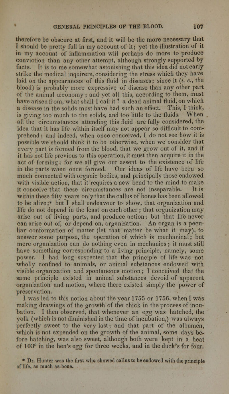 therefore be obscure at first, and it will be the more necessary that I should be pretty full in my account of it; yet the illustration of it in my account of inflammation will perhaps do more to produce conviction than any other attempt, although strongly supported by facts. It is to me somewhat astonishing that this idea did not early strike the medical inquirers, considering the stress which they have laid on the appearances of this fluid in diseases; since it (i. e., the blood) is probably more expressive of disease than any other part of the animal oeconomy ; and yet all this, according to them, must have arisen from, what shall I call it 1 a dead animal fluid, on which a disease in the solids must have had such an effect. This, I think, is giving too much to the solids, and too little to the fluids. When all the circumstances attending this fluid are fully considered, the idea that it has life within itself may not appear so difficult to com- prehend ; and indeed, when once conceived, I do not see how it is possible we should think it to be otherwise, when we consider that every part is formed from the blood, that we grow out of it, and if it has not life previous to this operation, it must then acquire it in the act of forming; for we all give our assent to the existence of life in the parts when once formed. Our ideas of life have been so much connected with organic bodies, and principally those endowed with visible action, that it requires a new bend to the mind to make it conceive that these circumstances are not inseparable. It is within these fifty years only that the callus of bones has been allowed to be alive;* but I shall endeavour to show, that organization and life do not depend in the least on each other ; that organization may arise out of living parts, and produce action; but that life never can arise out of, or depend on, organization. An organ is a pecu- liar conformation of matter (let that matter be what it may), to answer some purpose, the operation of which is mechanical; but mere organization can do nothing even in mechanics ; it must still have something corresponding to a living principle, namely, some power. I had long suspected that the principle of life was not wholly confined to animals, or animal substances endowed with visible organization and spontaneous motion; I conceived that the same principle existed in animal substances devoid of apparent organization and motion, where there existed simply the power of preservation. I was led to this notion about the year 1755 or 1756, when I was making drawings of the growth of the chick in the process of incu- bation. I then observed, that whenever an egg was hatched, the yolk (which is not diminished in the time of incubation,) was always perfectly sweet to the very last; and that part of the albumen, which is not expended on the growth of the animal, some days be- fore hatching, was also sweet, although both were kept in a heat of 103° in the hen's egg for three weeks, and in the duck's for four. * Dr. Hunter was the first who showed callus to be endowed with the principle of life, as much as bone.