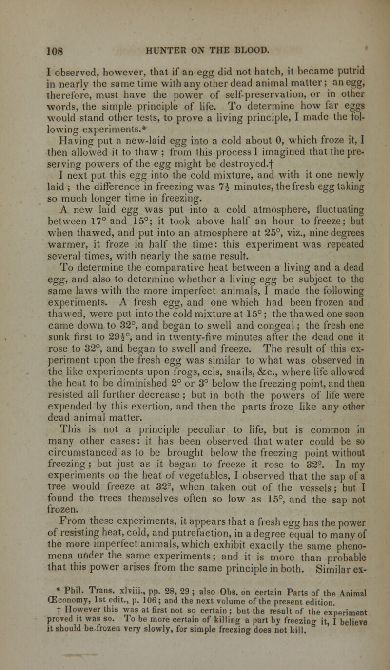 I observed, however, that if an egg did not hatch, it became putrid in nearlv the same time with any other dead animal matter; an egg, therefore, must have the power of self-preservation, or in other words, the simple principle of life. To determine how far eggs would stand other tests, to prove a living principle, I made the fol- lowing experiments.* Having put n new-laid egg into a cold about 0, which froze it, I then allowed it to thaw ; from this process I imagined that the pre- serving powers of the egg might be destroyed-! I next put this egg into the cold mixture, and with it one newly laid ; the difference in freezing was 1\ minutes, the fresh egg taking so much longer time in freezing. A new laid egg was put into a cold atmosphere, fluctuating between 17° and 15°; it took above half an hour to freeze; but when thawed, and put into an atmosphere at 25°, viz., nine degrees warmer, it froze in half the time: this experiment was repeated several times, with nearly the same result. To determine the comparative heat between a living and a dead egg, and also to determine whether a living egg be subject to the same laws with the more imperfect animals, I made the following experiments. A fresh egg, and one which had been frozen and thawed, were put into the cold mixture at 15°; the thawed one soon came down to 32°, and began to swell and congeal; the fresh one sunk first to 29£°, and in twenty-five minutes after the dead one it rose to 32°, and began to swell and freeze. The result of this ex- periment upon the fresh egg was similar to what was observed in the like experiments upon frogs, eels, snails, &c, where life allowed the heat to be diminished 2° or 3° below the freezing point, and then resisted all further decrease ; but in both the powers of life were expended by this exertion, and then the parts froze like any other dead animal matter. This is not a principle peculiar to life, but is common in many other cases: it has been observed that water could be so circumstanced as to be brought below the freezing point without freezing ; but just as it began to freeze it rose to 32°. In my experiments on the heat of vegetables, I observed that the sap of a tree would freeze at 32°, when taken out of the vessels; but I found the trees themselves often so low as 15°, and the sap not frozen. From these experiments, it appears that a fresh egg has the power of resisting heat, cold, and putrefaction, in a degree equal to many of the more imperfect animals, which exhibit exactly the same pheno- mena under the same experiments; and it is more than probable that this power arises from the same principle in both. Similar ex- * Phil. Trans, xlviii., pp. 28, 29 ; also Obs. on certain Parts of the Animal (Economy, 1st edit., p. 106; and the next volume of the present edition. j- However this was at first not so certain ; but the result of the experiment proved it was so. To be more certain of killing a part by freezing it, I believe it should be frozen very slowly, for simple freezing does not kill.