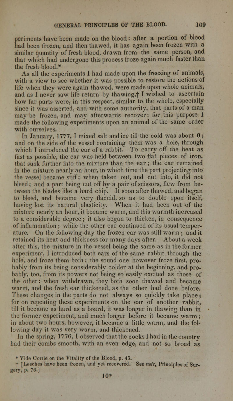 periments have been made on the blood: after a portion of blood had been frozen, and then thawed, it has again been frozen with a similar quantity of fresh blood, drawn from the same person, and that which had undergone this process froze again much faster than the fresh blood.* As all the experiments I had made upon the freezing of animals, with a view to see whether it was possible to restore the actions of life when they were again thawed, were made upon whole animals, and as I never saw life return by thawing,f I wished to ascertain how far parts were, in this respect, similar to the whole, especially since it was asserted, and with some authority, that parts of a man maybe frozen, and may afterwards recover: for this purpose I made the following experiments upon an animal of the same order with ourselves. In January, 1777, I mixed salt and ice till the cold was about 0; and on the side of the vessel containing them was a hole, through which I introduced the ear of a rabbit. To carry off the heat as fast as possible, the ear was held between two flat pieces of iron, that sunk further into the mixture than the ear; the ear remained in the mixture nearly an hour, in which time the part projecting into the vessel became stiff; when taken out, and cut into, it did not bleed; and a part being cut off by a pair of scissors, flew from be- tween the blades like a hard chip. It soon after thawed, and began to bleed, and became very flaccid, so as to double upon itself, having lost its natural elasticity. When it had been out of the mixture nearly an hour, it became warm, and this warmth increased to a considerable degree; it also began to thicken, in consequence of inflammation ; while the other ear continued of its usual temper- ature. On the following day the frozen ear was still warm ; and it retained its heat and thickness for many days after. About a week after this, the mixture in the vessel being the same as in the former experiment, I introduced both ears of the same rabbit through the hole, and froze them both ; the sound one however froze first, pro- bably from its being considerably colder at the beginning, and pro- bably, too, from its powers not being so easily excited as those of the other: when withdrawn, they both soon thawed and became warm, and the fresh ear thickened, as the other had done before. These changes in the parts do not always so quickly take place; for on repeating these experiments on the ear of another rabbit, till it became as hard as a board, it was longer in thawing than in the former experiment, and much longer before it became warm; in about two hours, however, it became a little warm, and the fol- lowing day it was very warm, and thickened. In the spring, 1776, I observed that the cocks I had in the country had their combs smooth, with an even edge, and not so broad as * Vide Corrie on the Vitality of the Blood, p. 45. f [Leeches have heen frozen, and yet recovered. See note, Principles of Sur- gery, p. 76.] 10*