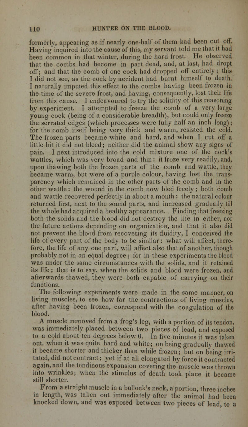formerly, appearing as if nearly one-half of them had been cut off. Having inquired into ihe cause of this, my servant told me that it had been common in that winter, during the hard frost. He observed that the combs had become in part dead, and, at last, had dropt off; and that the comb of one cock had dropped off entirely ; this I did not see, as the cock by accident had burnt himself to death. I naturally imputed this effect to the combs having been frozen in the time of the severe frost, and having, consequently, lost their life from this cause. I endeavoured to try the solidity of this reasoning by experiment. I attempted to freeze the comb of a very large young cock (being of a considerable breadth), but could only freeze the serrated edges (which processes were fully half an inch long); for the comb itself being very thick and warm, resisted the cold. The frozen parts became white and hard, and when I cut off a little bit it did not bleed; neither did the animal show any signs of pain. I next introduced into the cold mixture one of the cock's wattles, which was very broad and thin : it froze very readily, and, upon thawing both the frozen parts of the comb and wattle, they became warm, but were of a purple colour, having lost the trans- parency which remained in the other parts of the comb and in the other wattle: the wound in the comb now bled freely; both comb and wattle recovered perfectly in about a month : the natural colour returned first, next to the sound parts, and increased gradually till the whole had acquired a healthy appearance. Finding that freezing both the solids and the blood did not destroy the life in either, nor the future actions depending on organization, and that it also did not prevent the blood from recovering its fluidity, I conceived the life of every part of the body to be similar: what will affect, there- fore, the life of any one part, will affect also that of another, though probably not in an equal degree ; for in these experiments the blood was under the same circumstances with the solids, and it retained its life; that is to say, when the solids and blood were frozen, and afterwards thawed, they were both capable of carrying on their functions. The following experiments were made in the same manner, on living muscles, to see how far the contractions of living muscles, after having been frozen, correspond with the coagulation of the blood. A muscle removed from a frog's leg, with a portion of its tendon, was immediately placed between two pieces of lead, and exposed to a cold about ten degrees below 0. In five minutes it was taken out, when it was quite hard and white; on being gradually thawed it became shorter and thicker than while frozen; but on being irri- tated, did not contract; yet if at all elongated by force it contracted again, and the tendinous expansion covering the'musclc was thrown into wrinkles; when the stimulus of death took place it became still shorter. From a straight muscle in a bullock's neck, a portion, three inches in length, was taken out immediately after the animal had been knocked down, and was exposed between two pieces of lead, to a