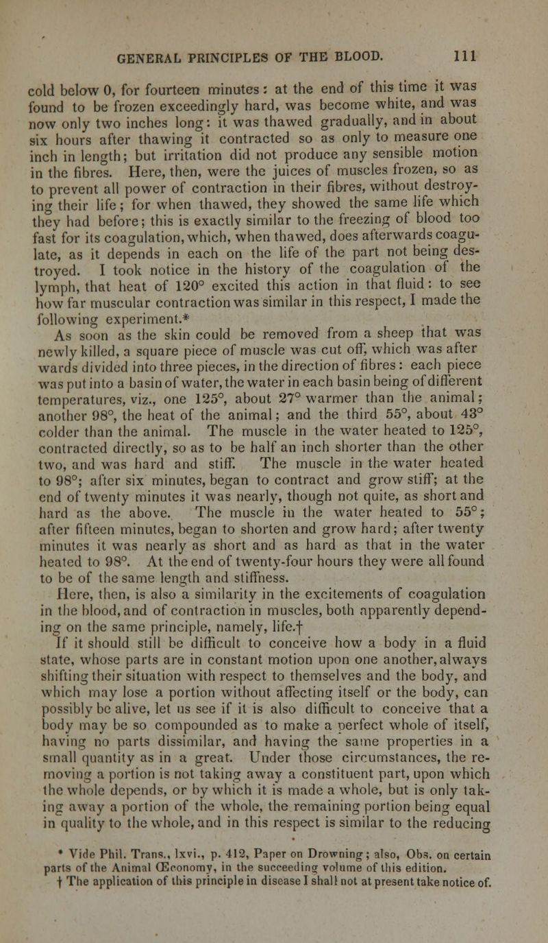 cold below 0, for fourteen minutes : at the end of this time it was found to be frozen exceedingly hard, was become white, and was now only two inches long: it was thawed gradually, and in about six hours after thawing it contracted so as only to measure one inch in length; but irritation did not produce any sensible motion in the fibres. Here, then, were the juices of muscles frozen, so as to prevent all power of contraction in their fibres, without destroy- ing their life; for when thawed, they showed the same life which they had before; this is exactly similar to the freezing of blood too fast for its coagulation, which, when thawed, does afterwards coagu- late, as it depends in each on the life of the part not being des- troyed. I took notice in the history of the coagulation of the lymph, that heat of 120° excited this action in that fluid: to see how far muscular contraction was similar in this respect, I made the following experiment.* As soon as the skin could be removed from a sheep that was newly killed, a square piece of muscle was cut off, which was after wards divided into three pieces, in the direction of fibres: each piece was put into a basin of water, the water in each basin being of different temperatures, viz., one 125°, about 27° warmer than the animal; another 98°, the heat of the animal; and the third 55°, about 43° colder than the animal. The muscle in the water heated to 125°, contracted directly, so as to be half an inch shorter than the other two, and was hard and stiff. The muscle in the water heated to 98°; after six minutes, began to contract and grow stiff; at the end of twenty minutes it was nearly, though not quite, as short and. hard as the above. The muscle in the water heated to 55°; after fifteen minutes, began to shorten and grow hard; after twenty minutes it was nearly as short and as hard as that in the water heated to 98°. At the end of twenty-four hours they were all found to be of the same length and stiffness. Here, then, is also a similarity in the excitements of coagulation in the blood, and of contraction in muscles, both apparently depend- ing on the same principle, namely, life.f If it should still be difficult to conceive how a body in a fluid state, whose parts are in constant motion upon one another,always shifting their situation with respect to themselves and the body, and which may lose a portion without affecting itself or the body, can possibly be alive, let us see if it is also difficult to conceive that a body may be so compounded as to make a perfect whole of itself, having no parts dissimilar, and having the same properties in a small quantity as in a great. Under those circumstances, the re- moving a portion is not taking away a constituent part, upon which the whole depends, or by which it is made a whole, but is only tak- ing away a portion of the whole, the remaining portion being equal in quality to the whole, and in this respect is similar to the reducing • Vide Phil. Trans., lxvi., p. 412, Paper on Drowning; also, Obs. on certain parts of the Animal fficonomy, in the succeed in or volume of this edition, t The application of this principle in disease I shall not at present take notice of.