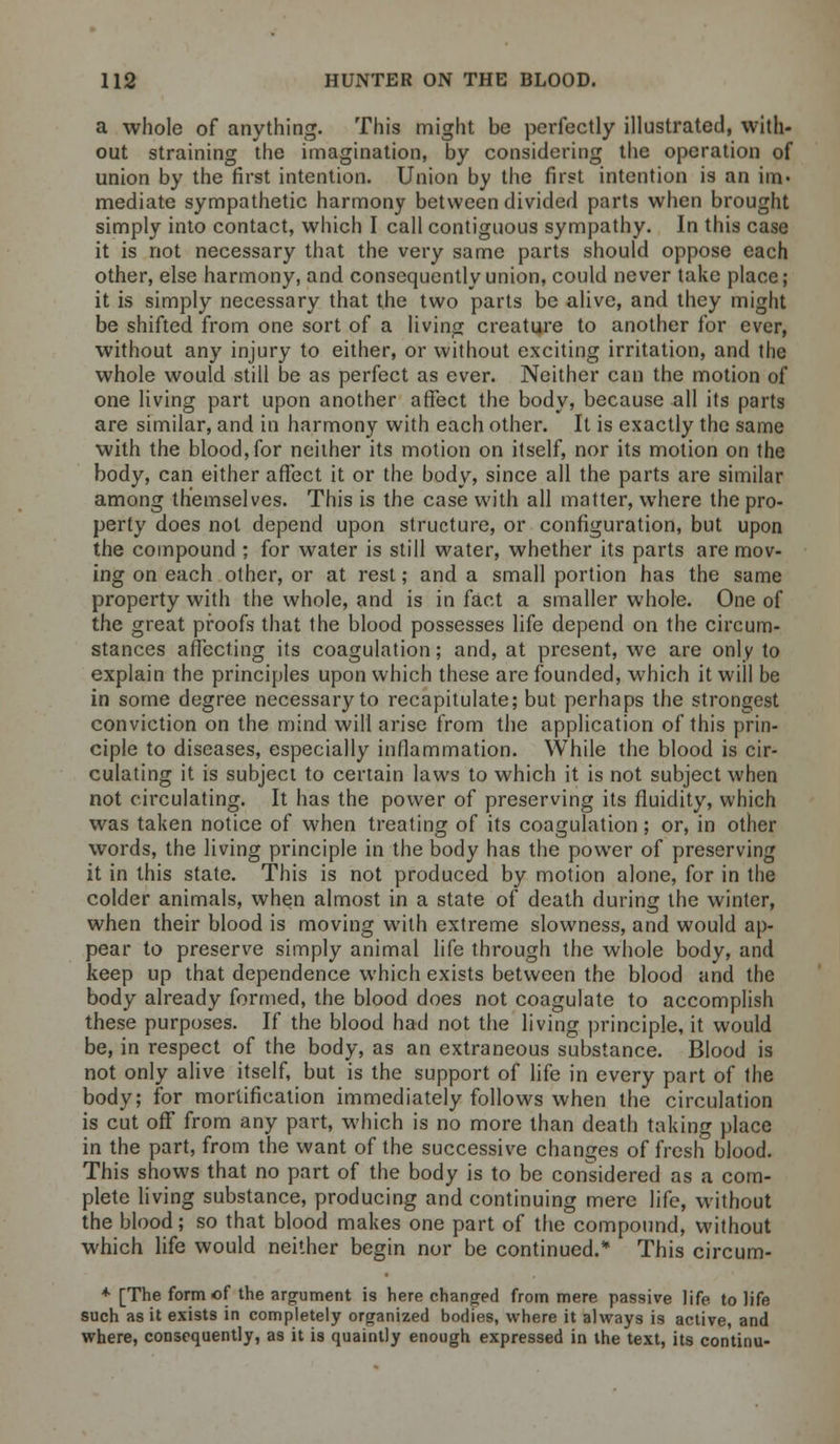 a whole of anything. This might be perfectly illustrated, with- out straining the imagination, by considering the operation of union by the first intention. Union by the first intention is an im« mediate sympathetic harmony between divided parts when brought simply into contact, which I call contiguous sympathy. In this case it is not necessary that the very same parts should oppose each other, else harmony, and consequently union, could never take place; it is simply necessary that the two parts be alive, and they might be shifted from one sort of a living creature to another for ever, without any injury to either, or without exciting irritation, and the whole would still be as perfect as ever. Neither can the motion of one living part upon another affect the body, because all its parts are similar, and in harmony with each other. It is exactly the same with the blood,for neither its motion on itself, nor its motion on the body, can either affect it or the body, since all the parts are similar among themselves. This is the case with all matter, where the pro- perty does not depend upon structure, or configuration, but upon the compound ; for water is still water, whether its parts are mov- ing on each other, or at rest; and a small portion has the same property with the whole, and is in fact a smaller whole. One of the great proofs that the blood possesses life depend on the circum- stances affecting its coagulation; and, at present, we are only to explain the principles upon which these are founded, which it will be in some degree necessary to recapitulate; but perhaps the strongest conviction on the mind will arise from the application of this prin- ciple to diseases, especially inflammation. While the blood is cir- culating it is subject to certain laws to which it is not subject when not circulating. It has the power of preserving its fluidity, which was taken notice of when treating of its coagulation; or, in other words, the living principle in the body has the power of preserving it in this state. This is not produced by motion alone, for in the colder animals, when almost in a state of death during the winter, when their blood is moving with extreme slowness, and would ap- pear to preserve simply animal life through the whole body, and keep up that dependence which exists between the blood and the body already formed, the blood does not coagulate to accomplish these purposes. If the blood had not the living principle, it would be, in respect of the body, as an extraneous substance. Blood is not only alive itself, but is the support of life in every part of the body; for mortification immediately follows when the circulation is cut off from any part, which is no more than death taking place in the part, from the want of the successive changes of fresh blood. This shows that no part of the body is to be considered as a com- plete living substance, producing and continuing mere life, without the blood; so that blood makes one part of the compound, without which life would neither begin nor be continued.* This circum- + [The form of the argument is here changed from mere passive life to life such as it exists in completely organized bodies, where it always is active, and where, consequently, as it is quaintly enough expressed in the text, its continu-