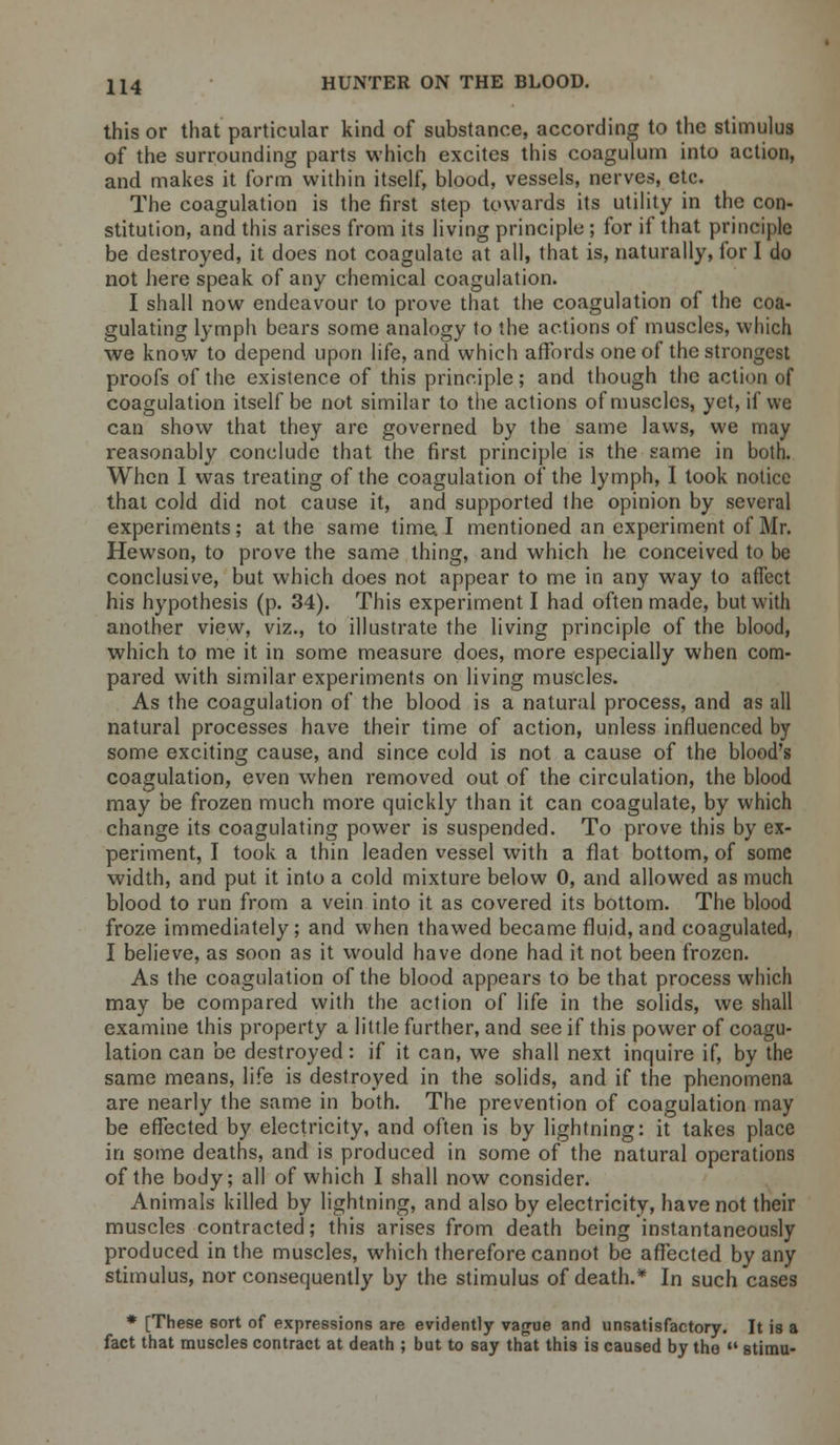 this or that particular kind of substance, according to the stimulus of the surrounding parts which excites this coagulum into action, and makes it form within itself, blood, vessels, nerves, etc. The coagulation is the first step towards its utility in the con- stitution, and this arises from its living principle ; for if that principle be destroyed, it does not coagulate at all, that is, naturally, for I do not here speak of any chemical coagulation. I shall now endeavour to prove that the coagulation of the coa- gulating lymph bears some analogy to the actions of muscles, which we know to depend upon life, and which affords one of the strongest proofs of the existence of this principle; and though the action of coagulation itself be not similar to the actions of muscles, yet, if we can show that they are governed by the same laws, we may reasonably conclude that the first principle is the same in both. When I was treating of the coagulation of the lymph, I took notice that cold did not cause it, and supported the opinion by several experiments; at the same time. I mentioned an experiment of Mr. Hewson, to prove the same thing, and which he conceived to be conclusive, but which does not appear to me in any way to affect his hypothesis (p. 34). This experiment I had often made, but with another view, viz., to illustrate the living principle of the blood, which to me it in some measure does, more especially when com- pared with similar experiments on living muscles. As the coagulation of the blood is a natural process, and as all natural processes have their time of action, unless influenced by some exciting cause, and since cold is not a cause of the blood's coagulation, even when removed out of the circulation, the blood may be frozen much more quickly than it can coagulate, by which change its coagulating power is suspended. To prove this by ex- periment, I took a thin leaden vessel with a flat bottom, of some width, and put it into a cold mixture below 0, and allowed as much blood to run from a vein into it as covered its bottom. The blood froze immediately; and when thawed became fluid, and coagulated, I believe, as soon as it would have done had it not been frozen. As the coagulation of the blood appears to be that process which may be compared with the action of life in the solids, we shall examine this property a little further, and see if this power of coagu- lation can be destroyed: if it can, we shall next inquire if, by the same means, life is destroyed in the solids, and if the phenomena are nearly the same in both. The prevention of coagulation may be effected by electricity, and often is by lightning: it takes place in some deaths, and is produced in some of the natural operations of the body; all of which I shall now consider. Animals killed by lightning, and also by electricity, have not their muscles contracted; this arises from death being instantaneously produced in the muscles, which therefore cannot be affected by any stimulus, nor consequently by the stimulus of death.* In such cases * [These sort of expressions are evidently vague and unsatisfactory. It is a fact that muscles contract at death ; but to say that this is caused by the  stimu-
