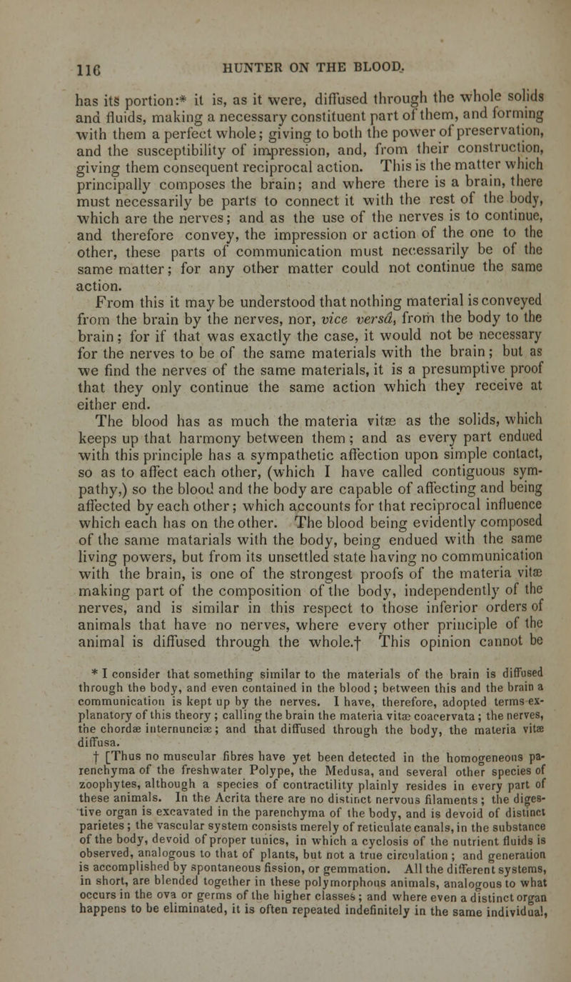 has its portion:* it is, as it were, diffused through the whole solids and fluids, making a necessary constituent part of them, and forming with them a perfect whole; giving to both the power of preservation, and the susceptibility of impression, and, from their construction, giving them consequent reciprocal action. This is the matter which principally composes the brain; and where there is a brain, there must necessarily be parts to connect it with the rest of the body, which are the nerves; and as the use of the nerves is to continue, and therefore convey, the impression or action of the one to the other, these parts of communication must necessarily be of the same matter; for any other matter could not continue the same action. From this it maybe understood that nothing material is conveyed from the brain by the nerves, nor, vice versa, from the body to the brain; for if that was exactly the case, it would not be necessary for the nerves to be of the same materials with the brain; but as we find the nerves of the same materials, it is a presumptive proof that they only continue the same action which they receive at either end. The blood has as much the materia vitas as the solids, which keeps up that harmony between them ; and as every part endued with this principle has a sympathetic affection upon simple contact, so as to affect each other, (which I have called contiguous sym- pathy,) so the blood and the body are capable of affecting and being affected by each other; which accounts for that reciprocal influence which each has on the other. The blood being evidently composed of the same matarials with the body, being endued with the same living powers, but from its unsettled state having no communication with the brain, is one of the strongest proofs of the materia vitas making part of the composition of the body, independently of the nerves, and is similar in this respect to those inferior orders of animals that have no nerves, where every other principle of the animal is diffused through the whole.f This opinion cannot be * I consider that something similar to the materials of the brain is diffused through the body, and even contained in the blood ; between this and the brain a communication is kept up by the nerves. I have, therefore, adopted terms ex- planatory of this theory ; calling the brain the materia vitse coacervata; the nerves, the chordae internunciae; and that diffused through the body, the materia vita diffusa. f [Thus no muscular fibres have yet been detected in the homogeneous pa- renchyma of the freshwater Polype, the Medusa, and several othe° species of zoophytes, although a species of contractility plainly resides in every part of these animals. In the Acrita there are no distinct nervous filaments; the diges- tive organ is excavated in the parenchyma of the body, and is devoid of distinct parietes ; the vascular system consists merely of reticulate canals, in the substance of the body, devoid of proper tunics, in which a cyclosis of the nutrient fluids is observed, analogous to that of plants, but not a true circulation ; and generation is accomplished by spontaneous fission, or gemmation. All the different systems, in short, are blended together in these polymorphous animals, analogous to what occurs in the ova or germs of the higher classes ; and where even a distinct organ happens to be eliminated, it is often repeated indefinitely in the same individual,