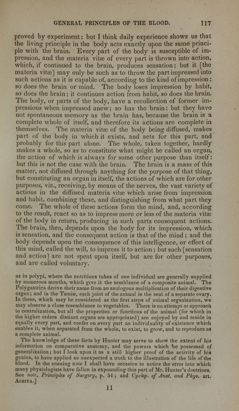 proved by experiment; but I think daily experience shows us that the living principle in the body acts exactly upon the same princi- ple with the brain. Every part of the body is susceptible of im- pression, and the materia vitae of every part is thrown into action, which, if continued to the brain, produces sensation; but it [the materia vita?] may only be such as to throw the part impressed into such actions as it is capable of, according to the kind of impression; so does the brain or mind. The body loses impression by habit, so does the brain; it continues action from habit, so does the brain. The body, or parts of the body, have a recollection of former im- pressions when impressed anew; so has the brain: but they have not spontaneous memory as the brain has, because the brain is a complete whole of itself, and therefore its actions are complete in themselves. The materia vitae of the body being diffused, makes part of the body in which it exists, and acts for this part, and probably for this part alone. The whole, taken together, hardly makes a whole, so as to constitute what might be called an organ, the action of which is always for some other purpose than itself: but this is not the case with the brain. The brain is a mass of this matter, not diffused through anything for the purpose of that thing, but constituting an organ in itself, the actions of which are for other purposes, viz., receiving, by means of the nerves, the vast variety of actions in the diffused materia vitse which arise from impression and habit, combining these, and distinguishing from what part they come. The whole of these actions form the mind, and, according to the result, react so as to impress more or less of the materia vitas of the body in return, producing in such parts consequent actions. The brain, then, depends upon the body for its impression, which is sensation, and the consequent action is that of the mind ; and the body depends upon the consequence of this intelligence, or effect of this mind, called the will, to impress it to action ; but such [sensation and action] are not spent upon itself, but are for other purposes, and are called voluntary. as in polypi, where the nutritious tubes of one individual are generally supplied by numerous mouths, which give it the semblance of a composite animal. The Polygastrica derive their name from an analogous mul tiplication of their digestive organ; and in the Taenia?, each joint of the animal is the seat of a separate ovary. In these, which may be considered as the first steps of animal organization, we may observe a close resemblance to vegetables. There is no attempt or approach to centralization, but all the properties or functions of the animal (for which in the higher orders distinct organs are appropriated) are enjoyed by and reside in equally every part, and confer on every part an individuality of existence which enables it, when separated from the whole, to exist, to grow, and to reproduce as a complete animal. The knowledge of these facts by Hunter may serve to show the extent of his information on comparative anatomy, and the powers which he possessed of generalization; but I look upon it as a still higher proof of the activity of his genius, to have applied so unexpected a truth to the illustration of the life of the blood. In the ensuing note I shall have occasion to notice the error into which many physiologists have fallen in expounding this part of Mr. Hunter's doctrines. See note, Friiciples of Surgery, p. 54 J and Cyclop, of Mat. and Phys. art. Acrita.] 11