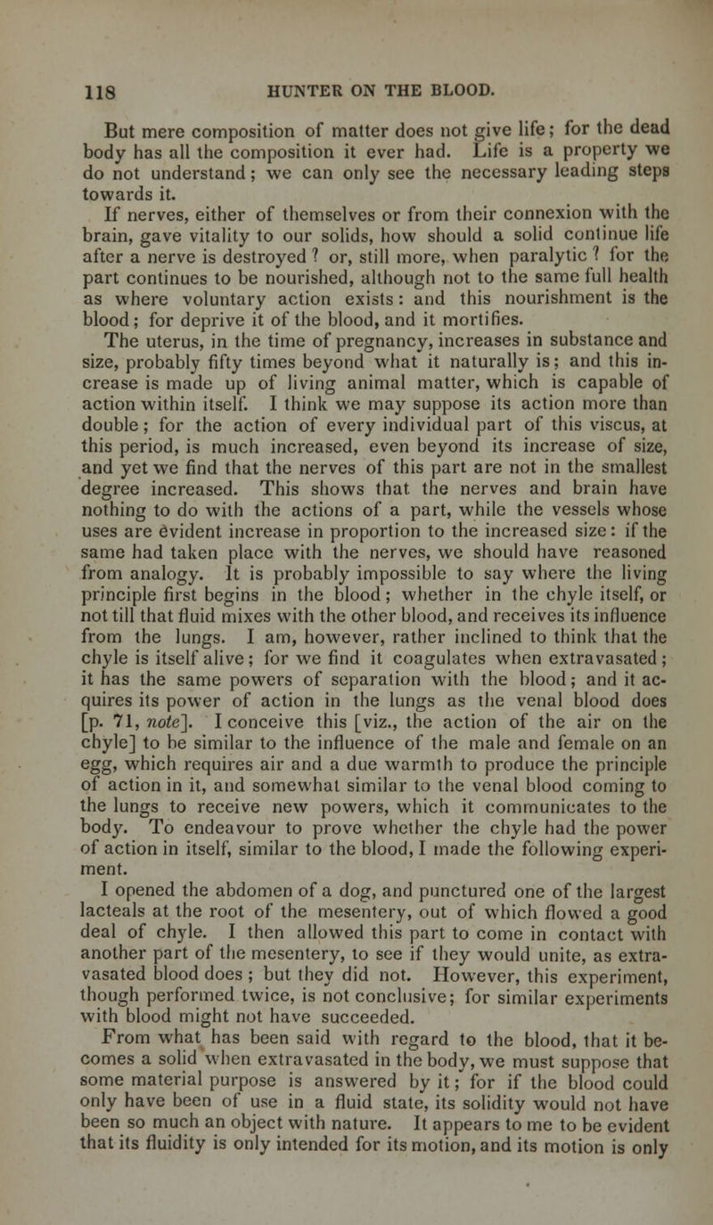 But mere composition of matter does not give life; for the dead body has all the composition it ever had. Life is a property we do not understand; we can only see the necessary leading steps towards it. If nerves, either of themselves or from their connexion with the brain, gave vitality to our solids, how should a solid continue life after a nerve is destroyed ? or, still more, when paralytic 1 for the part continues to be nourished, although not to the same full health as where voluntary action exists: and this nourishment is the blood; for deprive it of the blood, and it mortifies. The uterus, in the time of pregnancy, increases in substance and size, probably fifty times beyond what it naturally is; and this in- crease is made up of living animal matter, which is capable of action within itself. I think we may suppose its action more than double; for the action of every individual part of this viscus, at this period, is much increased, even beyond its increase of size, and yet we find that the nerves of this part are not in the smallest degree increased. This shows that the nerves and brain have nothing to do with the actions of a part, while the vessels whose uses are Evident increase in proportion to the increased size: if the same had taken place with the nerves, we should have reasoned from analogy. It is probably impossible to say where the living principle first begins in the blood; whether in the chyle itself, or not till that fluid mixes with the other blood, and receives its influence from the lungs. I am, however, rather inclined to think that the chyle is itself alive; for we find it coagulates when extravasated; it has the same powers of separation with the blood; and it ac- quires its power of action in the lungs as the venal blood does [p. 71, note]. I conceive this [viz., the action of the air on the chyle] to be similar to the influence of the male and female on an egg, which requires air and a due warmth to produce the principle of action in it, and somewhat similar to the venal blood coming to the lungs to receive new powers, which it communicates to the body. To endeavour to prove whether the chyle had the power of action in itself, similar to the blood, I made the following experi- ment. I opened the abdomen of a dog, and punctured one of the largest lacteals at the root of the mesentery, out of which flowed a good deal of chyle. I then allowed this part to come in contact with another part of the mesentery, to see if they would unite, as extra- vasated blood does ; but they did not. However, this experiment, though performed twice, is not conclusive; for similar experiments with blood might not have succeeded. From what has been said with regard to the blood, that it be- comes a solid when extravasated in the body, we must suppose that some material purpose is answered by it; for if the blood could only have been of use in a fluid state, its solidity would not have been so much an object with nature. It appears to me to be evident that its fluidity is only intended for its motion, and its motion is only