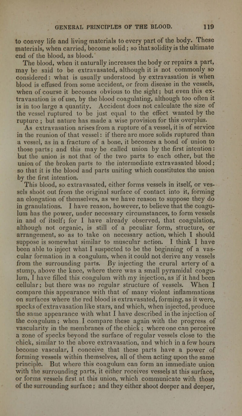 to convey life and living materials to every part of the body. These materials, when carried, become solid; so that solidity is the ultimate end of the blood, as blood. The blood, when it naturally increases the body or repairs a part, may be said to be extravasated, although it is not commonly so considered: what is usually understood by extravasation is when blood is effused from some accident, or from disease in the vessels, when of course it becomes obvious to the sight; but even this ex- travasation is of use, by the blood coagulating, although too often it is in too large a quantity. Accident docs not calculate the size of the vessel ruptured to be just equal to the effect wanted by the rupture ; but nature has made a wise provision for this overplus. As extravasation arises from a rupture of a vessel, it is of service in the reunion of that vessel: if there are more solids ruptured than a vessel, as in a fracture of a bone, it becomes a bond of union to those parts; and this maybe called union by the first intention: but the union is not that of the two parts to each other, but the union of the broken parts to the intermediate extravasated blood; so that it is the blood and parts uniting which constitutes the union by the first intention. This blood, so extravasated, either forms vessels in itself, or ves- sels shoot out from the original surface of contact into it, forming an elongation of themselves, as we have reason to suppose they do in granulations. I have reason, however, to believe that the coagu- lum has the power, under necessary circumstances, to form vessels in and of itself; for I have already observed, that coagulation, although not organic, is still of a peculiar form, structure, or arrangement, so as to take on necessary action, which I should suppose is somewhat similar to muscular action. I think I have been able to inject what I suspected to be the beginning of a vas- cular formation in a coagulum, when it could not derive any vessels from the surrounding parts. By injecting the crural artery of a stump, above the knee, where there was a small pyramidal coagu- lum, I have filled this coagulum with my injection, as if it had been cellular; but there was no regular structure of vessels. When I compare this appearance with that of many violent inflammations on surfaces where the red blood is extravasated, forming, as it were, specks of extravasation like stars, and which, when injected, produce the same appearance with what I have described in the injection of the coagulum; when I compare these again with the progress of vascularity in the membranes of the chick; where one can perceive a zone of specks beyond the surface of regular vessels close to the chick, similar to the above extravasation, and which in a few hours become vascular, I conceive that these parts have a power of forming vessels within themselves, all of them acting upon the same principle. But where this coagulum can form an immediate union with the surrounding parts, it either receives vessels at this surface, or forms vessels first at this union, which communicate with those of the surrounding surface; and they either shoot deeper and deeper,