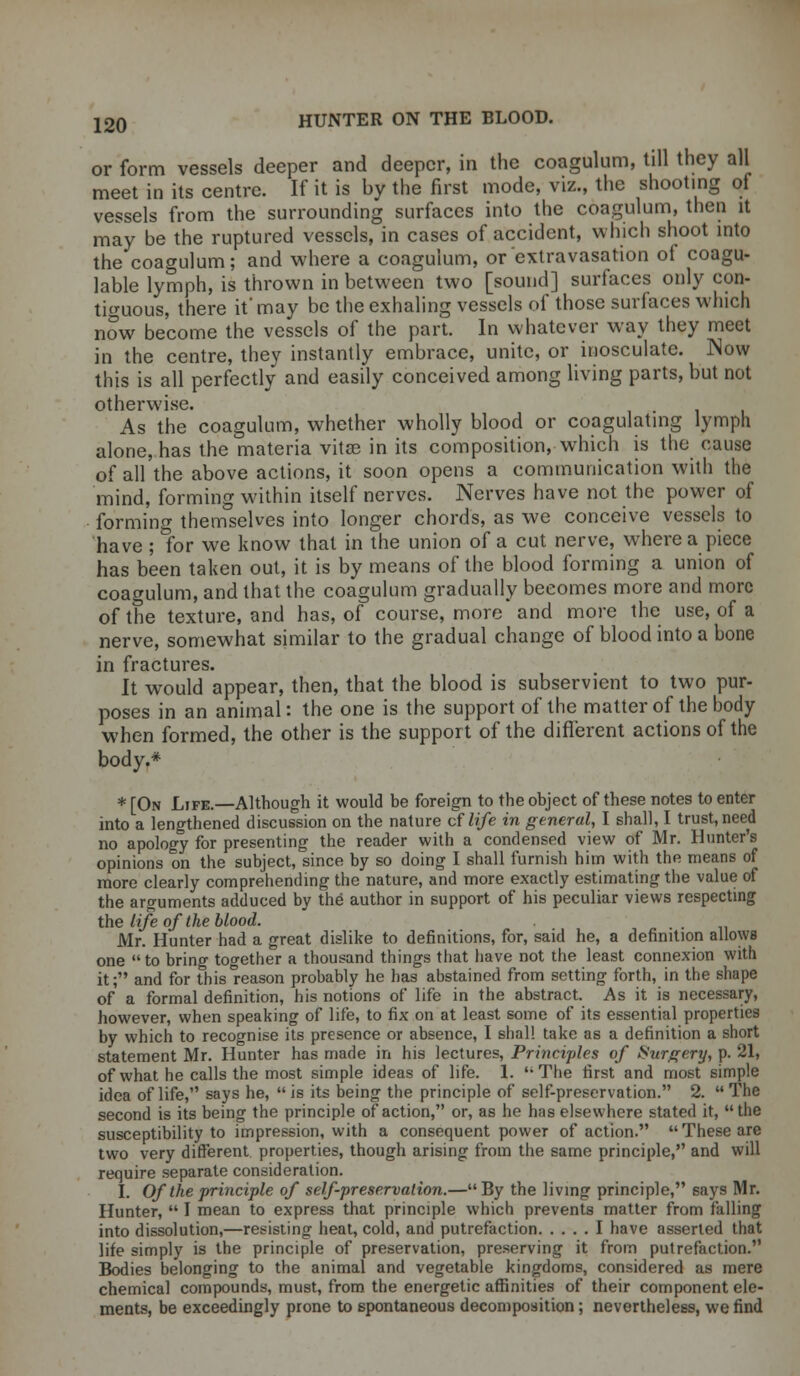 or form vessels deeper and deeper, in the coagulum, till they all meet in its centre. If it is by the first mode, viz., the shooting of vessels from the surrounding surfaces into the coagulum, then it may be the ruptured vessels, in cases of accident, which shoot into the coagulum; and where a coagulum, or extravasation of coagu- lable lymph, is thrown in between two [sound] surfaces only con- tiguous, there it' may be the exhaling vessels of those surfaces which now become the vessels of the part. In whatever way they meet in the centre, they instantly embrace, unite, or inosculate. Now this is all perfectly and easily conceived among living parts, but not otherwise. As the coagulum, whether wholly blood or coagulating lymph alone, has the materia vitas in its composition, which is the cause of all the above actions, it soon opens a communication with the mind, forming within itself nerves. Nerves have not the power of forming themselves into longer chords, as we conceive vessels to have ; for we know that in the union of a cut nerve, where a piece has been taken out, it is by means of the blood forming a union of coagulum, and that the coagulum gradually becomes more and more of the texture, and has, of course, more and more the use, of a nerve, somewhat similar to the gradual change of blood into a bone in fractures. It would appear, then, that the blood is subservient to two pur- poses in an animal: the one is the support of the matter of the body when formed, the other is the support of the different actions of the body.* * [On Life.—Although it would be foreign to the object of these notes to enter into a lengthened discussion on the nature cf life in general, I shall, I trust, need no apology for presenting the reader with a condensed view of Mr. Hunter's opinions on the subject, since by so doing I shall furnish him with the means of more clearly comprehending the nature, and more exactly estimating the value of the arguments adduced by the author in support of his peculiar views respecting the life of the blood. Mr. Hunter had a great dislike to definitions, for, said he, a definition allows one  to bring together a thousand things that have not the least connexion with it; and for thisl-eason probably he has abstained from setting forth, in the shape of a formal definition, his notions of life in the abstract. As it is necessary, however, when speaking of life, to fix on at least some of its essential properties by which to recognise its presence or absence, I shall take as a definition a short statement Mr. Hunter has made in his lectures, Principles of Surgery, p. 21, of what he calls the most simple ideas of life. 1. The first and most simple idea of life, says he,  is its being the principle of self-preservation. 2.  The second is its being the principle of action, or, as he has elsewhere stated it, the susceptibility to impression, with a consequent power of action. These are two very different properties, though arising from the same principle, and will require separate consideration. I. Of the principle of self-preservation.— By the living principle, 6ays Mr. Hunter,  I mean to express that principle which prevents matter from falling into dissolution,—resisting heat, cold, and putrefaction I have asserted that life simply is the principle of preservation, preserving it from putrefaction. Bodies belonging to the animal and vegetable kingdoms, considered as mere chemical compounds, must, from the energetic affinities of their component ele- ments, be exceedingly prone to spontaneous decomposition; nevertheless, we find