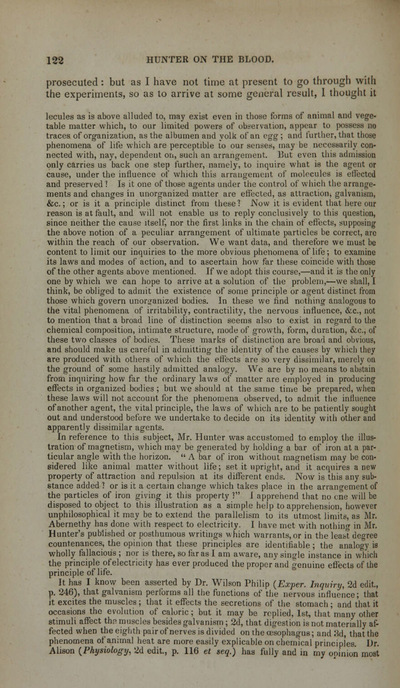 prosecuted : but as I have not time at present to go through with the experiments, so as to arrive at some general result, I thought it lecules as is above alluded to, may exist even in those forms of animal and vege- table matter which, to our limited powers of observation, appear to possess no traces of organization, as the albumen and yolk of an egg ; and further, that those phenomena of life which are perceptible to our senses, may be necessarily con- nected with, nay, dependent on, sucli an arrangement. But even this admission only carries us back one step further, namely, to inquire what is the agent or cause, under the influence of which this arrangement of molecules is effected and preserved ! Is it one of those agents under the control of which the arrange- ments and changes in unorganized matter are effected, as attraction, galvanism, &c.; or is it a principle distinct from these! Now it is evident that here our reason is at fault, and will not enable us to reply conclusively to this question, since neither the cause itself, nor the first links in the chain of effects, supposing the above notion of a peculiar arrangement of ultimate particles be correct, arc within the reach of our observation. We want data, and therefore we must be content to limit our inquiries to the more obvious phenomena of life; to examine its laws and modes of action, and to ascertain how far these coincide with those of the other agents above mentioned. If we adopt this course,—and it is the only one by which we can hope to arrive at a solution of the problem,—we shall, I think, be obliged to admit the existence of some principle or agent distinct from those which govern unorganized bodies. In these we find nothing analogous to the vital phenomena of irritability, contractility, the nervous influence, &c, not to mention that a broad line of distinction seems also to exist in regard to the chemical composition, intimate structure, mode of growth, form, duration, &c, of these two classes of bodies. These marks of distinction are broad and obvious, and should make us careful in admitting the identity of the causes by which they are produced with others of which the effects are so very dissimilar, merely on the ground of some hastily admitted analogy. We are by no means to abstain from inquiring how far the ordinary laws of matter are employed in producing effects in organized bodies ; but we should at the same time be prepared, when these laws will not account for the phenomena observed, to admit the influence of another agent, the vital principle, the laws of which are to be patiently sought out and understood before we undertake to decide on its identity with other and apparently dissimilar agents. In reference to this subject, Mr. Hunter was accustomed to employ the illus- tration of magnetism, which may be generated by holding a bar of iron at a par- ticular angle with the horizon.  A bar of iron without magnetism may be con- sidered like animal matter without life; set it upright, and it acquires anew property of attraction and repulsion at its different ends. Now is this any sub- stance added ] or is it a certain change which takes place in the arrangement of the particles of iron giving it this property ] I apprehend that no cne will be disposed to object to this illustration as a simple help to apprehension, however unphilosophical it may be to extend the parallelism to its utmost limits, as Mr. Abernethy has done with respect to electricity. I have met with nothing in Mr. Hunter's published or posthumous writings which warrants,or in the least degree countenances, the opinion that these principles are identifiable; the analogy is wholly fallacious ; nor is there, so far as I am aware, any single instance in which the principle of electricity has ever produced the proper and genuine effects of the principle of life. It has I know been asserted by Dr. Wilson Philip (Exper. Inquiry, 2d edit, p. 246), that galvanism performs all the functions of the nervous influence; that it excites the muscles ; that it effects the secretions of the stomach ; and that it occasions the evolution of caloric; but it may be replied, 1st, that many other stimuli affect the muscles besides galvanism ; 2d, that digestion is not materially af- fected when the eighth pair of nerves is divided on the oesophagus; and 3d, that the phenomena of animal heat are more easily explicable on chemical principles. Dr. Alison (Physiology, 2d edit, p. 116 et seq.) has fully and in my ooinion most