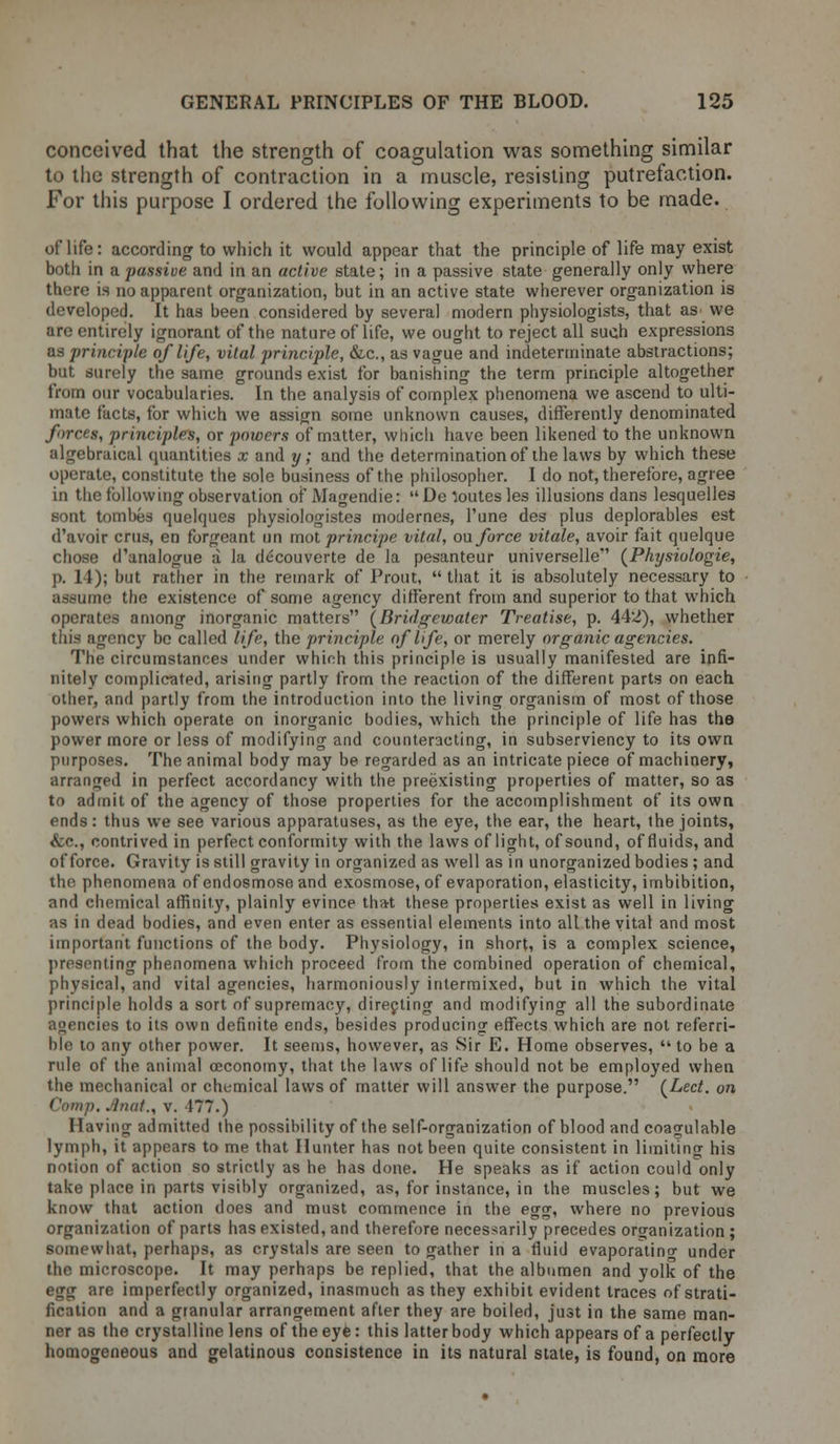 conceived that the strength of coagulation was something similar to the strength of contraction in a muscle, resisting putrefaction. For this purpose I ordered the following experiments to be made. of life: according to which it would appear that the principle of life may exist both in a passive and in an active state; in a passive state generally only where there is no apparent organization, but in an active state wherever organization is developed. It has been considered by several modern physiologists, that as we are entirely ignorant of the nature of life, we ought to reject all such expressions as principle of life, vital principle, &c, as vague and indeterminate abstractions; but surely the same grounds exist for banishing the term principle altogether from our vocabularies. In the analysis of complex phenomena we ascend to ulti- mate facts, for which we assign some unknown causes, differently denominated forces, principles, or powers of matter, which have been likened to the unknown algebraical quantities x and y; and the determination of ihe laws by which these operate, constitute the sole business of the philosopher. I do not, therefore, agree in the following observation of JVIagendie: De Routes les illusions dans lesquelles sont tombes quelqucs physiologiste3 modernes, l'une des plus deplorables est d'avoir crus, en forgeant un mot principe vital, ou force vitale, avoir fait quelque chose d'analogue a la decouverte de la pesanteur universelle' (Physiologie, p. 14); but rather in the remark of Prout,  that it is absolutely necessary to assume the existence of some agency different from and superior to that which operates among inorganic matters (Bridgewater Treatise, p. 442), whether this agency be called life, the principle of life, or merely organic agencies. The circumstances under which this principle is usually manifested are infi- nitely complicated, arising partly from the reaction of the different parts on each other, and partly from the introduction into the living organism of most of those powers which operate on inorganic bodies, which the principle of life has the power more or less of modifying and counteracting, in subserviency to its own purposes. The animal body may be regarded as an intricate piece of machinery, arranged in perfect accordancy with the preexisting properties of matter, so as to admit of the agency of those properties for the accomplishment of its own ends: thus we see various apparatuses, as the eye, the ear, the heart, the joints, &c, contrived in perfect conformity with the laws of light, of sound, of fluids, and of force. Gravity is still gravity in organized as well as in unorganized bodies ; and the phenomena of endosmose and exosmose, of evaporation, elasticity, imbibition, and chemical affinity, plainly evince that these properties exist as well in living as in dead bodies, and even enter as essential elements into all the vital and most important functions of the body. Physiology, in short, is a complex science, presenting phenomena which proceed from the combined operation of chemical, physical, and vital agencies, harmoniously intermixed, but in which the vital principle holds a sort of supremacy, directing and modifying all the subordinate agencies to its own definite ends, besides producing effects which are not refera- ble to any other power. It seems, however, as Sir E. Home observes,  to be a rule of the animal ceconomy, that the laws of life should not be employed when the mechanical or chemical laws of matter will answer the purpose. (Led. on Camp. .Iniit., v. 177.) Having admitted the possibility of the self-organization of blood and coagulable lymph, it appears to me that Hunter has not been quite consistent in limiting his notion of action so strictly as he has done. He speaks as if action could only take place in parts visibly organized, as, for instance, in the muscles; but we know that action does and must commence in the egg, where no previous organization of parts has existed, and therefore necessarily precedes organization ; somewhat, perhaps, as crystals are seen to gather in a fluid evaporating under the microscope. It may perhaps be replied, that the albumen and yolk of the egg are imperfectly organized, inasmuch as they exhibit evident traces of strati- fication and a granular arrangement after they are boiled, just in the same man- ner as the crystalline lens of the eye: this latter body which appears of a perfectly homogeneous and gelatinous consistence in its natural state, is found, on more
