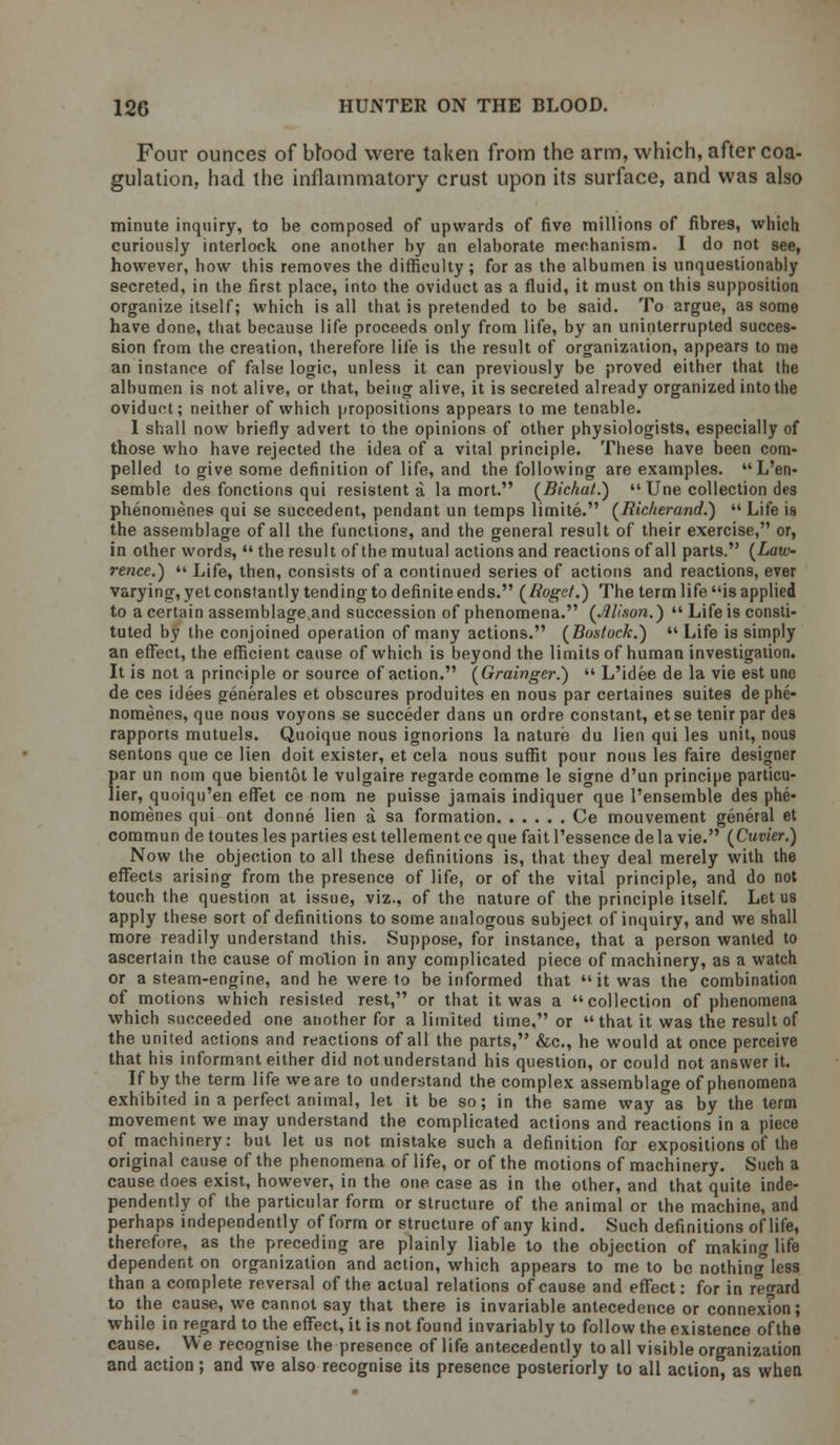 Four ounces of btood were taken from the arm, which, after coa- gulation, had the inflammatory crust upon its surface, and was also minute inquiry, to be composed of upwards of five millions of fibres, which curiously interlock one another by an elaborate mechanism. I do not see, however, how this removes the difficulty; for as the albumen is unquestionably secreted, in the first place, into the oviduct as a fluid, it must on this supposition organize itself; which is all that is pretended to be said. To argue, as some have done, that because life proceeds only from life, by an uninterrupted succes- sion from the creation, therefore life is the result of organization, appears to me an instance of false logic, unless it can previously be proved either that the albumen is not alive, or that, being alive, it is secreted already organized into the oviduct; neither of which propositions appears to me tenable. 1 shall now briefly advert to the opinions of other physiologists, especially of those who have rejected the idea of a vital principle. These have been com- pelled to give some definition of life, and the following are examples. L'en- semble des fonctions qui resistent a la mort. (Bichat.)  Une collection de9 phenomenes qui se succedent, pendant un temps limite. (Richerand.)  Life is the assemblage of all the functions, and the general result of their exercise, or, in other words,  the result of the mutual actions and reactions of all parts. (Law- rence.)  Life, then, consists of a continued series of actions and reactions, ever varying, yet constantly tending to definite ends. (Roget.) The term life is applied to a certain assemblage and succession of phenomena. (Alison.)  Life is consti- tuted by the conjoined operation of many actions. (Bostock.)  Life is simply an effect, the efficient cause of which is beyond the limits of human investigation. It is not a principle or source of action. (Grainger.)  L'idee de la vie est une de ces idees generales et obscures produites en nous par certaines suites de phe- nomenes, que nous voyons se succeder dans un ordre constant, etse tenir par des rapports mutuels. Quoique nous ignorions la nature du lien qui les unit, nous sentons que ce lien doit exister, et cela nous suffit pour nous les faire designer par un nom que bientot le vulgaire regarde comme le signe d'un principe particu- lier, quoiqu'en effet ce nom ne puisse jamais indiquer que l'ensemble des phe- nomenes qui ont donne lien a sa formation Ce mouvement general et commun de toutes les parties est tellement ce que fait l'essence de la vie. (Cuvier.) Now the objection to all these definitions is, that they deal merely with the effects arising from the presence of life, or of the vital principle, and do not touch the question at issue, viz., of the nature of the principle itself. Let us apply these sort of definitions to some analogous subject, of inquiry, and we shall more readily understand this. Suppose, for instance, that a person wanted to ascertain the cause of motion in any complicated piece of machinery, as a watch or a steam-engine, and he were to be informed that it was the combination of motions which resisted rest, or that it was a collection of phenomena which succeeded one another for a limited time, or that it was the result of the united actions and reactions of all the parts, &c, he would at once perceive that his informant either did not understand his question, or could not answer it. If by the term life we are to understand the complex assemblage of phenomena exhibited in a perfect animal, let it be so; in the same way as by the term movement we may understand the complicated actions and reactions in a piece of machinery: but let us not mistake such a definition for expositions of the original cause of the phenomena of life, or of the motions of machinery. Such a cause does exist, however, in the one case as in the other, and that quite inde- pendently of the particular form or structure of the animal or the machine, and perhaps independently of form or structure of any kind. Such definitions of life, therefore, as the preceding are plainly liable to the objection of making life dependent on organization and action, which appears to me to be nothing less than a complete reversal of the actual relations of cause and effect: for in regard to the cause, we cannot say that there is invariable antecedence or connexTon; while in regard to the effect, it is not found invariably to follow the existence of the cause. We recognise the presence of life antecedently to all visible organization and action; and we also recognise its presence posteriorly to all action, as when