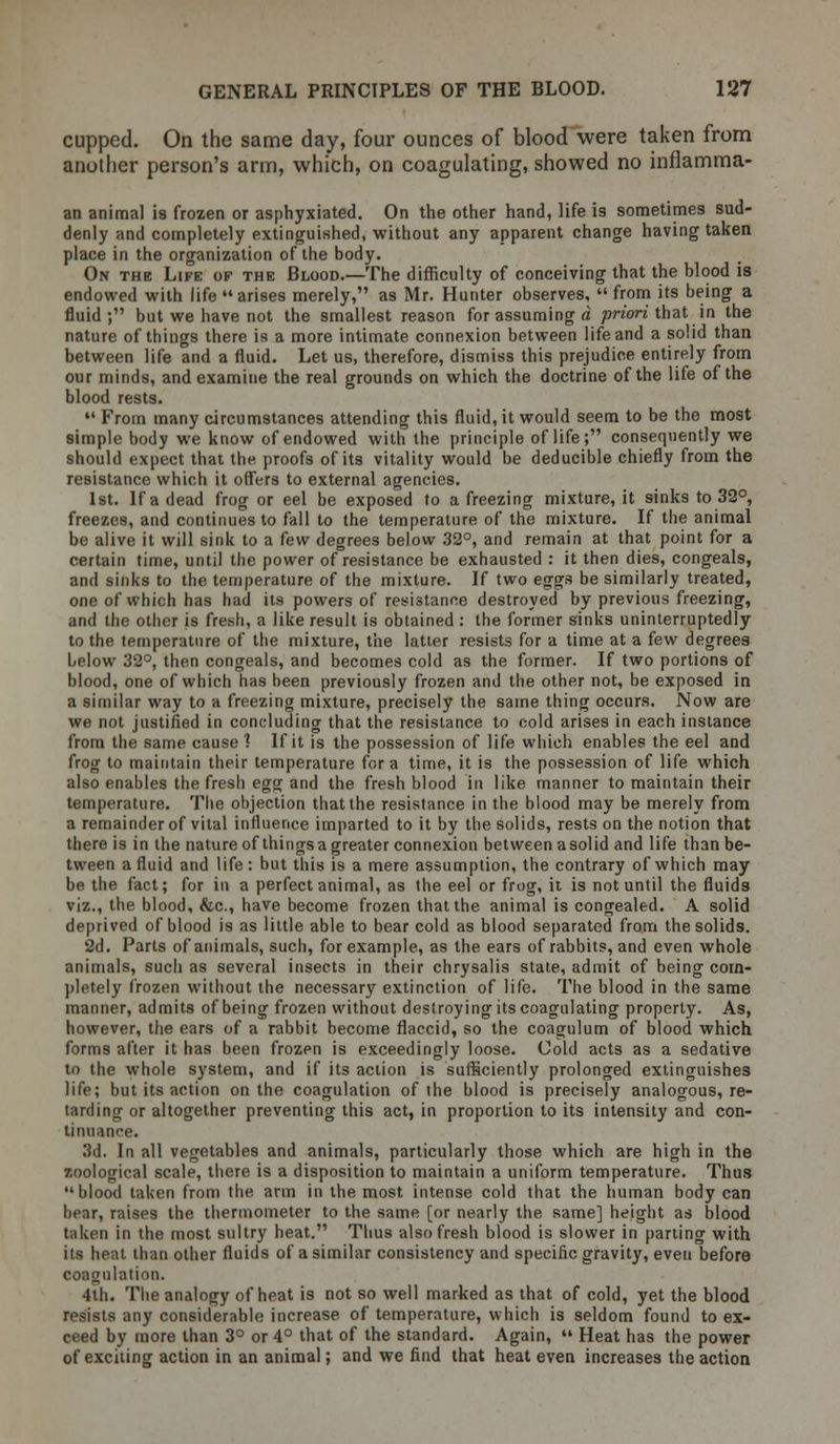 cupped. On the same day, four ounces of blood were taken from another person's arm, which, on coagulating, showed no inflamma- an animal is frozen or asphyxiated. On the other hand, life is sometimes sud- denly and completely extinguished, without any apparent change having taken place in the organization of the body. On the Life of the Blood.—The difficulty of conceiving that the blood is endowed with life arises merely, as Mr. Hunter observes,  from its being a fluid; but we have not the smallest reason for assuming a priori that in the nature of things there is a more intimate connexion between life and a solid than between life and a fluid. Let us, therefore, dismiss this prejudice entirely from our minds, and examine the real grounds on which the doctrine of the life of the blood rests.  From many circumstances attending this fluid, it would seem to be the most simple body we know of endowed with the principle of life; consequently we should expect that the proofs of its vitality would be deducible chiefly from the resistance which it offers to external agencies. 1st. If a dead frog or eel be exposed to a freezing mixture, it sinks to 32°, freezes, and continues to fall to the temperature of the mixture. If the animal be alive it will sink to a few degrees below 32°, and remain at that point for a certain time, until the power of resistance be exhausted : it then dies, congeals, and sinks to the temperature of the mixture. If two eggs be similarly treated, one of which has had its powers of resistance destroyed by previous freezing, and the other is fresh, a like result is obtained : the former sinks uninterruptedly to the temperature of the mixture, the latter resists for a time at a few degrees below 32°, then congeals, and becomes cold as the former. If two portions of blood, one of which has been previously frozen and the other not, be exposed in a similar way to a freezing mixture, precisely the same thing occurs. Now are we not justified in concluding that the resistance to cold arises in each instance from the same cause 1 If it is the possession of life which enables the eel and frog to maintain their temperature for a time, it is the possession of life which also enables the fresh egg and the fresh blood in like manner to maintain their temperature. The objection that the resistance in the blood may be merely from a remainder of vital influence imparted to it by the solids, rests on the notion that there is in the nature of things a greater connexion between asolid and life than be- tween a fluid and life: but this is a mere assumption, the contrary of which may be the fact; for in a perfect animal, as the eel or frog, it is not until the fluids viz., the blood, &c, have become frozen that the animal is congealed. A solid deprived of blood is as little able to bear cold as blood separated from the solids. 2d. Parts of animals, such, for example, as the ears of rabbits, and even whole animals, such as several insects in their chrysalis state, admit of being com- pletely frozen without the necessary extinction of life. The blood in the same manner, admits of being frozen without destroying its coagulating property. As, however, the ears of a rabbit become flaccid, so the coagulum of blood which forms after it has been frozen is exceedingly loose. Cold acts as a sedative to the whole system, and if its action is sufficiently prolonged extinguishes life; but its action on the coagulation of the blood is precisely analogous, re- tarding or altogether preventing this act, in proportion to its intensity and con- tinuance. 3d. In all vegetables and animals, particularly those which are high in the zoological scale, there is a disposition to maintain a uniform temperature. Thus blood taken from the arm in the most intense cold that the human body can bear, raises the thermometer to the same [or nearly the same] height as blood taken in the most sultry heat. Thus also fresh blood is slower in parting with its heat than other fluids of a similar consistency and specific gravity, even before coagulation. 4th. The analogy of heat is not so well marked as that of cold, yet the blood resists any considerable increase of temperature, which is seldom found to ex- ceed by more than 3° or 4° that of the standard. Again,  Heat has the power of exciting action in an animal; and we find that heat even increases the action