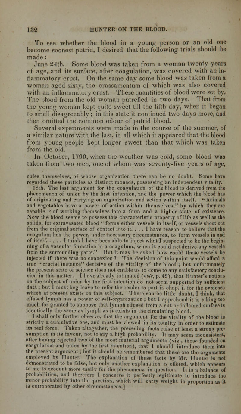 To zee whether the blood in a young person or an old one beeome soonest putrid, I desired that the following trials should be made : June 24th. Some blood was taken from a woman twenty years of age, and its surface, after coagulation, was covered with an in- flammatory crust. On the same day some blood was taken from a woman aged sixty, the crassamentum of which was also covered with an inflammatory crust. These quantities of blood were set by. The blood from the old woman putrefied in two days. That from the young woman kept quite sweet till the fifth day, when it began to smell disagreeably; in this state it continued two days more, and then omitted the common odour of putrid blood. Several experiments were made in the course of the summer, of a similar nature with the last, in all which it appeared that the blood from young people kept longer sweet than that which was taken from the old. In October, 1790, when the weather was cold, some blood was taken from two men, one of whom was seventy-five years of age, cules themselves, of whose organization there can he no doubt. Some hare regarded these particles as distinct monads, possessing an independent vitality. 18th. The last argument for the coagulation of the blood is derived from the phenomenon of union by the first intention, and the power which the blood has of originating and carrying on organization and action within itself. Animals and vegetables have a power of action within themselves, by which they are capable of working themselves into a form and a higher state of existence. Now the blood seems to possess this characteristic property of life as well as the solids, for extravasated blood  forms either vessels in itself, or vessels shoot out from the original surface of contact into it. ... I have reason to believe that the coagulum has the power, under necessary circumstances, to form vessels in and of itself. .... 1 think 1 have been able to inject what I suspected to be the begin- ning of a vascular formation in a coagulum, when it could not derive any vessels from the surrounding parts. But it may be asked how could these vessels be injected if there was no connexion ? The decision of this point would afford a true crucial instance decisive of the vitality of the blood ; but unfortunately the present state of science does not enable us to come to any satisfactory conclu- sion in this matter. I have already intimated {note, p. 49), that Hunter's notions on the subject of union by the first intention do not seem supported by sufficient data ; but I must beg leave to refer the reader to part ii. chap. i. for the evidence which at present exists on this subject. There can be little doubt, I think, that effused lymph has a power of self-organization ; but I apprehend it is taking too much for granted to suppose that lymph effused from a cut or inflamed surface is identically the same as lymph as it exists in the circulating blood. I shall only further observe, that the argument for the vitality of .the blood is strictly a cumulative one, and must be viewed in its totality in order to estimate its real force. Taken altogether, the preceding facts raise at least a strong pre- sumption in its favour, not to say a high probability. It may seem inconsistent, after having rejected two of the most material arguments (viz., those founded on coagulation and union by the first intention), that I should introduce them into the present argument; but it should be remembered that these are the arguments employed by Hunter. The explanation of these facts by Mr. Hunter is not demonstrated to be false, but only another explanation is offered, which appears to me to account more easily for the phenomena in question. It is a balance of probabilities, and therefore I conceive it perfectly legitimate to introduce the minor probability into the question, which will carry weight in proportion as it is corroborated by other circumstances.]
