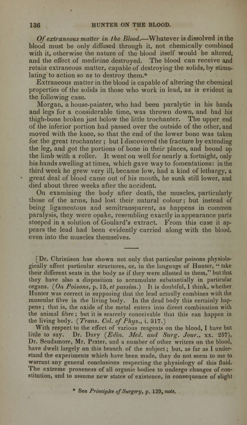 Of extraneous matter in the Blood.—Whatever is dissolved in the blood must be only diffused through it, not chemically combined with it, otherwise the nature of the blood itself would be altered, and the effect of medicine destroyed. The blood can receive and retain extraneous matter, capable of destroying the solids, by stimu- lating to action so as to destroy them.* Extraneous matter in the blood is capable of altering the chemical properties of the solids in those who work in lead, as is evident in the following case. Morgan, a house-painter, who had been paralytic in his hands and legs for a considerable time, was thrown down, and had his thigh-bone broken just below the little trochanter. The upper end of the inferior portion had passed over the outside of the other, and moved with the knee, so that the end of the lower bone was taken for the great trochanter ; but I discovered the fracture by extending the leg, and got the portions of bone in their places, and bound up the limb with a roller. It went on well for nearly a fortnight, only his hands swelling at times, which gave way to fomentations: in the third week he grew very ill, became low, had a kind of lethargy, a great deal of blood came out of his mouth, he sunk still lower, and died about three weeks after the accident. On examining the body after death, the muscles, particularly those of the arms, had lost their natural colour; but instead of being ligamentous and semitransparent, as happens in common paralysis, they were opoke, resembling exactly in appearance parts steeped in a solution of Goulard's extract. From this case it ap- pears the lead had been evidently carried along with the blood, even into the muscles themselves. [Dr. Christison has shown not only that particular poisons physiolo- gically affect particular structures, or, in the language of Hunter,  take their different seats in the body as if they were allotted to them, but that they have also a disposition to accumulate substantially in particular organs. {On Poisons, p. 15, etpassim.) It is doubtful, 1 think, whether Hunter was correct in supposing that the lead actually combines with the muscular fibre in the living body. In the dead body this certainly hap- pens ; that is, the oxide of the metal enters into direct combination with the animal fibre; but it is scarcely conceivable that this can happen in the living body. (Trans. Col. of Fhys., i. 317.) With respect to the effect of various reagents on the blood, I have but little to say. Dr. Davy (Edin. Med. and Surg. Jour., xx. 257), Dr. Scudamore, Mr. Prater, and a number of other writers on the blood, have dwelt largely on this branch of the subject; but, as far as I under- stand the experiments which have been made, they do not seem to me to warrant any general conclusions respecting the physiology of this fluid. The extreme proneness of all organic bodies to undergo changes of con- stitution, and to assume new states of existence, in consequence of slight * See Principles of Surgery, p. 139, note.