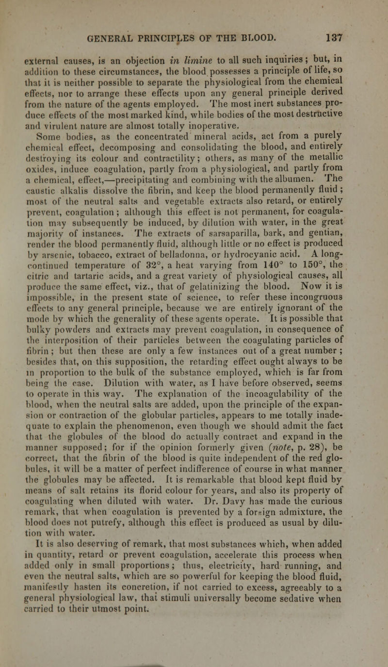 external causes, is an objection in limine to all such inquiries; but, in addition to these circumstances, the blood possesses a principle of life, so that it is neither possible to separate the physiological from the chemical effects, nor to arrange these effects upon any general principle derived from the nature of the agents employed. The most inert substances pro- duce effects of the most marked kind, while bodies of the most destructive and virulent nature are almost totally inoperative. Some bodies, as the concentrated mineral acids, act from a purely chemical effect, decomposing and consolidating the blood, and entirely destroying its colour and contractility; others, as many of the metallic oxides, induce coagulation, partly from a physiological, and partly from a chemical, effect,—precipitating and combining with the albumen. The caustic alkalis dissolve the fibrin, and keep the blood permanently fluid ; most of the neutral salts and vegetable extracts also retard, or entirely prevent, coagulation ; although this effect is not permanent, for coagula- tion may subsequently be induced, by dilution with water, in the great majority of instances. The extracts of sarsaparilla, bark, and gentian, render the blood permanently fluid, although little or no effect is produced by arsenic, tobacco, extract of belladonna, or hydrocyanic acid. A long- continued temperature of 32°, a heat varying from 140° to 150°, the citric and tartaric acids, and a great variety of physiological causes, all produce the same effect, viz., that of gelatinizing the blood. Now it is impossible, in the present state of science, to refer these incongruous effects to any general principle, because we are entirely ignorant of the mode by which the generality of these agents operate. It is possible that bulky powders and extracts may prevent coagulation, in consequence of the interposition of their particles between the coagulating particles of fibrin; but then these are only a few instances out of a great number ; besides that, on this supposition, the retarding effect ought always to be ill proportion to the bulk of the substance employed, which is far from being the case. Dilution with water, as I have before observed, seems to operate in this way. The explanation of the incoagulability of the blood, when the neutral salts are added, upon the principle of the expan- sion or contraction of the globular particles, appears to me totally inade- quate to explain the phenomenon, even though we should admit the fact that the globules of the blood do actually contract and expand in the manner supposed; for if the opinion formerly given (note, p. 28), be correct, that the fibrin of the blood is quite independent of the red glo- bules, it will be a matter of perfect indifference of course in what manner the globules may be affected. It is remarkable that blood kept fluid by means of salt retains its florid colour for years, and also its property of coagulating when diluted with water. Dr. Davy has made the curious remark, that when coagulation is prevented by a foreign admixture, the blood does not putrefy, although this effect is produced as usual by dilu- tion with water. It is also deserving of remark, that most substances which, when added in quantity, retard or prevent coagulation, accelerate this process when added only in small proportions; thus, electricity, hard running, and even the neutral salts, which are so powerful for keeping the blood fluid, manifestly hasten its concretion, if not carried to excess, agreeably to a general physiological law, that stimuli universally become sedative when carried to their utmost point.