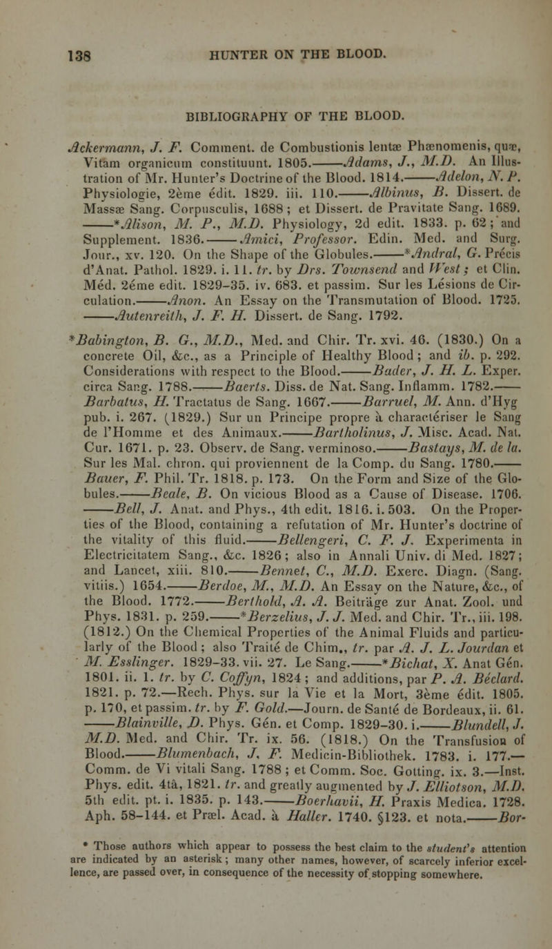 BIBLIOGRAPHY OF THE BLOOD. Ackermann, J. F. Comment, de Combustionis lentae Phaenomenis, qu-T, Vitam organicum constituunt. 1805. Adams, J., M.D. An Illus- tration of Mr. Hunter's Doctrine of the Blood. 1814. Adelon, N. J'. Physiologie, 2eme edit. 1829. iii. 110. Albinus, B. Dissert.de Massae Sang. Corpusculis, 1688; et Dissert, de Pravitate Sang. 1689. * Alison, M. P., M.D. Physiology, 2d edit. 1833. p. 02 ; and Supplement. 1836. Amici, Professor. Edin. Med. and Surg. Jour., xv. 120. On the Shape of the Globules. *Andral, G.Y\ d'Anat. Pathol. 1829. i. 11. tr. by Drs. Townsend and West; et Clin. Med. 2eme edit. 1829-35. iv. 683. et passim. Sur les Lesions de Cir- culation. Anon. An Essay on the Transmutation of Blood. 1725. Autenreith, J. F. H. Dissert, de Sang. 1792. *Babington, B. G., M.D., Med. and Chir. Tr. xvi. 46. (1830.) On a concrete Oil, &c, as a Principle of Healthy Blood ; and ib. p. 292. Considerations with respect to the Blood. Bader, J. H. L. Exper. circa Sang. 1788.^—Baerts. Diss.de Nat. Sang. Inflamm. 1782. Barbatus, H. Tractatus de Sang. 1667. Barruel, M. Ann. d'Hyg pub. i. 267. (1829.) Sur un Principe propre a characleriser le Sang de l'Homme et des Animaux. Bartholinus, J. Misc. Acad. Nat. Cur. 1671. p. 23. Observ.de Sang, verminoso. Bastays, M. de la. Sur les Mai. chron. qui proviennent de la Comp. du Sang. 1780. Bauer, F. Phil. Tr. 1818. p. 173. On the Form and Size of the Glo- bules. Beale, B. On vicious Blood as a Cause of Disease. 1706. Bell, J. Anat. and Phys., 4th edit. 1816. i. 503. On the Proper- ties of the Blood, containing a refutation of Mr. Hunter's doctrine of the vitality of this fluid. Bellengeri, C. F. J. Experimenta in Electricilatem Sang., &c. 1826; also in Annali Univ. di Med. 1827; and Lancet, xiii. 810. Bennet, C, M.D. Exerc. Diagn. (Sang. vitiis.) 1654. Berdoe, M., M.D. An Essay on the Nature, &c, of the Blood. 1772. Berihold, A. A. Beitriige zur Anat. Zool. und Phys. 1831. p. 259. *Berzelius, J. J. Med. and Chir. Tr.. iii. 198. (1812.) On the Chemical Properties of the Animal Fluids and particu- larly of the Blood; also Traite de Chim., tr. par A. J. L. Jourdan et ' M. Esslinger. 1829-33. vii. 27. Le Sang. *Bichat, X. Anat Gen. 1801. ii. 1. tr. by C. Coffyn, 1824; and additions, par P. A. Beclard. 1821. p. 72.—Rech. Phys. sur la Vie et la Mort, 3eme edit. 1805. p. 170, etpassim.fr. by F. Gold.—Journ. de Sante de Bordeaux, ii. 61. Blainville, D. Phys. Gen. et Comp. 1829-30. i. Blundell, J. M.D.Med, and Chir. Tr. ix. 56. (1818.) On the Transfusion of Blood. Blumenbach, J, F. Medicin-Bibliothek. 1783. i. 177.— Comm. de Vi vitali Sang. 1788 ; et Comm. Soc. Gotting. ix. 3.—Inst. Phys. edit. 4ta, 1821. tr. and greatly augmented by J. Fdliotson, M.D. 5th edit. pt. i. 1835. p. 143. Boerhavii, H. Praxis Medica. 1728. Aph. 58-144. et Prael. Acad, a Haller. 1740. §123. et nota. Bor- * Those authors which appear to possess the hest claim to the student's attention are indicated by an asterisk; many other names, however, of scarcely inferior excel- lence, are passed over, in consequence of the necessity of stopping somewhere.