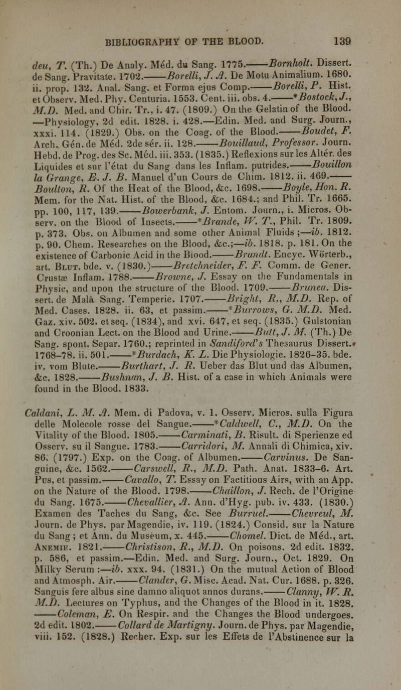 deu, T. (Th.) De Analy. Med. du Sang. 1775. Bornholt. Dissert. de Sang. Pravitate. 1702. Borelli, J. A. De Motu Animalium. 1680. ii. prop. 132. Anal. Sang, et Forma ejus Comp. Borelli, P. Hist. et Observ. Med. Phy. Centuria. 1553. Cent. iii. obs. 4. *Bostock,J., M.D. Med. and Chir. Tr., i. 47. (1809.) On the Gelatin of the Blood. —Physiology, 2d edit. 1828. i. 428.—Edin. Med. and Surg. Journ., xxxi. 114. (1829.) Obs. on the Coag. of the Blood. Boudet, F. Arch. Gen.de Med. 2deser. ii. 128. Bouillaud, Professor. Journ. Hebd. de Prog, des Sc. Med. iii. 353. (1835.) Reflexions sur les Alter, des Liquides et sur l'etat du Sang dans les Inflam. putrides. Bouillon la Grange, B. J. B. Manuel d'un Cours de Chim. 1812. ii. 469. Boulton, R. Of the Heat of the Blood, &c. 1698. Boyle, Hon. R. Mem. for the Nat. Hist, of the Blood, &c. 1684.; and Phil. Tr. 1665. pp. 100, 117, 139. Bowerbank, J. Entom. Journ., i. Micros. Ob- serv. on the Blood of Insects. *Brande, W. T., Phil. Tr. 1809. p. 373. Obs. on Albumen and some other Animal Fluids ;—ib. 1812. p. 90. Chern. Researches on the Blood, &c;—ib. 1818. p. 181. On the existence of Carbonic Acid in the Biood. Brandt. Encyc. Worterb., art. Blut. bde. v. (1830.) Bretchneider, F. F. Comm. de Gener. Crustae Inflam. 1788. Broivne, J. Essay on the Fundamentals in Physic, and upon the structure of the Blood. 1709. Brunea. Dis- sert, de Mala Sang. Temperie. 1707. Bright, R., M.D. Rep. of Med. Cases. 1828. ii. 63, et passim. *Burrows, G. M.D. Med. Gaz. xiv. 502. etseq. (1834), and xvi. 647, et seq. (1835.) Gulstonian and Croonian Lect. on the Blood and Urine. Butt, J. M. (Th.) De Sang, spont. Separ. 1760.; reprinted in SandifonV s Thesaurus Dissert.* 1768-78. ii. 501. *Burdach, K. L. Die Physiologie. 1826-35. bde. iv. vom Blute. Burthart, J. R. Ueber das Blut und das Albumen, &c. 1828. Bushnnn, J. B. Hist, of a case in which Animals were found in the Blood. 1833. Caldani, L. M. A. Mem. di Padova, v. 1. Osserv. Micros, sulla Figura delle Molecole rosse del Sangue. * Caldwell, C, M.D. On the Vitality of the Blood. 1805. Carminati, B. Risult. di Sperienze ed Osserv. su il Sangue. 1783. Carridori, M. Annali di Chimica, xiv. 86. (1797.) Exp. on the Coag. of Albumen. Carvinus. De San- guine, &c. 1562. Car swell, R., M.D. Path. Anat. 1833-6. Art. Pus, et passim. Cavallo, T. Essay on Factitious Airs, with an App. on the Nature of the Blood. 1798. Chaillon, J. Rech. de l'Origine du Sang. 1675. Chevallier, A. Ann. d'Hyg. pub. iv. 433. (1830.) Examen des Taches du Sang, &c. See Burruel. Chevreul, M. Journ. de Phys. parMagendie, iv. 119. (1824.) Consid. sur la Nature du Sang; et Ann. du Museum, x. 445. Chomel. Diet, de Med., art. Anemie. 1821. Christison, R., M.D. On poisons. 2d edit. 1832. p. 586, et passim.—Edin. Med. and Surg. Journ., Oct. 1829. On Milky Serum :—ib. xxx. 94. (1831.) On the mutual Action of Blood and Atmosph. Air. Clandcr, G. Misc. Acad. Nat. Cur. 1688. p. 326. Sanguis fere albus sine damno aliquot annos durans. Clanny, W. R. M.D. Lectures on Typhus, and the Changes of the Blood in it. 1828. Coleman, F. On Respir. and the Changes the Blood undergoes. 2d edit. 1802. Collard de Martigny. Journ. de Phys. par Magendie, viii. 152. (1828.) Recher. Exp. sur les Effets de 1'Abstinence sur la