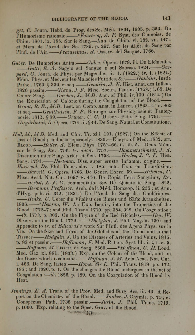 get, C. Journ. Hebd. de Prog. desSc. Med. 1834, 1835. p. 353. De l'Humorisme rationale. *Fourcroy,A. F. Syst. des Connoiss. de Chim. 1801. ix. 185. Sur le Sang.—Ann. de Chim. vi. 182. vii. 147: et Mem. de l'Acad. des Sc. 1789. p. 297. Sur les Alter, du Sang par l'lnfl. de l'Air. Fracassinus, A. Osserv. del Sangue. 1766. Gaber. De Humoribus Anim. Galen. Opera. 1679. iii. De Ele'mentis. Qatti, E. A. Saggio sul Sangue e sul Salasso. 1824. Gas- pare!, G. Journ. de Phys. par Magendie, ii. 1. (1822.) iv. 1. (1824.) Mem. Phys.et Med. sur les Maladies Putrides, &c. Gaubius. Instit. Pathol. 1763. § 339. et seq. Gendrin, A. N. Hist. Anat. des Inflam. 1826 passim. Gigna, J. F. Misc. Societ. Taurin. (1758.) i. 68. De Colore Sang. Gordon, J., M.D. Ann. of Phil. iv. 139. (1814.) On the Extrication of Caloric during the Coagulation of the Blood. Grant, R. E., M.D. Lect. on Comp. Anat. in Lancet. (1833-4.) ii. 865 et seq. Gruilhuisen, F. P. Beitrage zur Physiognosie et Tautog- nosie. 1812. § 89. Gruner, C. G. Dissert. Path. Sang. 1791. Gugllclmini, D. Opera. 1701. ii. § 44. De Sang. Natura, et Constitutione. Hal!,.M., M.D. Med. and Chir. Tr. xiii. 121. (1827.) On the Effects of loss of Blood; and also separately. 1830.—Encyc. of Med. 1832. art. Blood. Ha!!er,A. Elem. Phys. 1757-66. ii. lib. 5.—Deux Mem. sur le Sang, &c. 1756. tr. anon. 1757. Hammerschmidt, J. A. Discrimen inter Sang. Arter et Ven. 1753. Harks, J. C. F. Hist. Sang. 1794.——Hartman. Diss, super crustae Inflamm. origine. Hanrood, Dr. Phil. Trans, abr. i. 185, note. Exp. on Transfusion. Harveii, G. Opera. 1766. De Gener. Exerc. 52. He.lwich, C. Misc. Acad. Nat. Cur. 1697-8. 446. De Copia Ferri Sanguinis, &c. Herbst, E.F. G. commentatio, Sic. De Quantitate Sang. 1822. Hermann, Professor. Arch, de la Med. Homaeop. ii. 255 ; et Ann. d'Hysr. pub. vi. 342. (1831.) De PAnal. du Sang des Choleriques. Henke, U. Ueber die Vitalitat des Blutes und S'afte Krankheiten. 1806. *Hewson, W. An Exp. Inquiry into the Properties of the Blood. 1772-7; and Phil. Trans. 1770. pp. 384,398. On Coagulation: —ib. 1773. p. 303. On the Figure of the Red Globules. Hey, W. Observ. on the Blood. 1779. *Hodgkin, J. Phil. Mag. ii. 130; and Appendix to tr. of Edwards's work Sur l'lnfl. des Agens Phys. sur la Vie. On the Size and Form of the Globules of the Blood and animal Tissues Hodgkin, J. On the Diseases of Arteries and Veins. 1815. p. 83 et passim. Hoffmann, F. Med. Ration. Syst. lib. i. § 1. c. 5. Hoffman, M. Dissert, de Sang. 2660. *Hoffman, G. H. Lond. Med. Gaz. xi. 881. (1833.) Exp. on the Colour of the Blood, and on the Gases which it contains. Hoffman, J. M. Acta Acad. Nat. Cur. i. 466. De Sang, lacteo. Home, Sir E. Phil. Trans. 1818. pp. 172, 185 ; and 1820. p. 1. On the changes the Blood undergoes in the act of Coagulation :—ib. 1826. p. 189. On the Coagulation of the Blood by Heat. Jennings, E. A. Trans, of the Prov. Med. and Surg. Ass. iii. 43. A Re- port on the Chemistry of the Blood. Junker, J. Chymia. p. 75 ; et Conspectus Path. 1736 passim. Jurin, J. Phil. Trans. 1719. p. 1000. Exp. relating to the Spec. Grav. of the Blood. 13