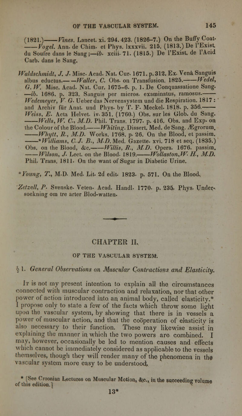 (1821.) Vines. Lancet, xi. 294. 423. (1826-7.) On the BufTy Coat- Vogel. Ann. de Chim- et Phys. lxxxvii. 215. (1813.) De l'Exist. du Soufre dans le Sang;— ib. xciii- 71. (1815.) De l'Exist. de l'Acid Carb. dans le Sang. Waldschmidt, J. J. Misc Acad. Nat. Cur- 1671. p. 312. Ex. Vena Sanguis albus eductus. Waller, C. Obs. on Transfusion. 1825. Wedel, G. W. Misc. Acad. Nat. Cur. 1675-6. p. 1. De Conquassatione Sang. —ib. 1686. p. 323. Sanguis per micros, examinatus, ramosus. fVedemeyer, V G. Ueber das Nervensystem und die Respiration. 1817 : and Archiv fur Anat. und Phys- by T. F- Meckel. 1818. p. 356. Weiss, E. Acta Helvet. iv. 351. (1760.) Obs. sur les Glob, du Sang. Wells, W. C, M.D. Phil. Trans. 1797- p. 416. Obs. and Exp. on the Colour of the Blood. Whiting. Dissert. Med. de Sang. iEgrorum. W/iytt, R, M.D. Works. 1768. p. 26. On the Blood, et passim. *WUliams, C.J. B., M.D.MeA. Gazette, xvi. 718 et seq. (1835.) Obs. on the Blood, &c. Willis, R., M.D. Opera. 1676. passim. Wilson, J. Lect. on the Blood. 1819. Wo Hast on, W H., M.D. Phil. Trans. 1811. On the want of Sugar in Diabetic Urine. *Young, T., M.D Med. Lit. 2d edit- 1823. p. 571. On the Blood, Zetzell, P. Svenske. Veten. Acad. Handl. 1770. p. 235- Phys. Under- soekniii£ om tre arter Blod-watten. CHAPTER II. OF THE VASCULAR SYSTEM. § I. General Observations on Muscular Contractions and Elasticity. It is not my present intention to explain all the circumstances connected with muscular contraction and relaxation, nor that other power of action introduced into, an animal body, called elasticity.* I propose only to state a few of the facts which throw some light upon the vascular system, by showing that there is in vessels a power of muscular action, and that the cooperation of elasticity is also necessary to their function. These may likewise assist in explaining the manner in which the two powers are combined. I may, however, occasionally be led to mention causes and effects which cannot be immediately considered as applicable to the vessels themselves, though they will render many of the phenomena in the vascular system more easy to be understood;. * [See Croonian Lectures on Muscular Motion, &c., in the succeeding volume of this edition.] - 13*